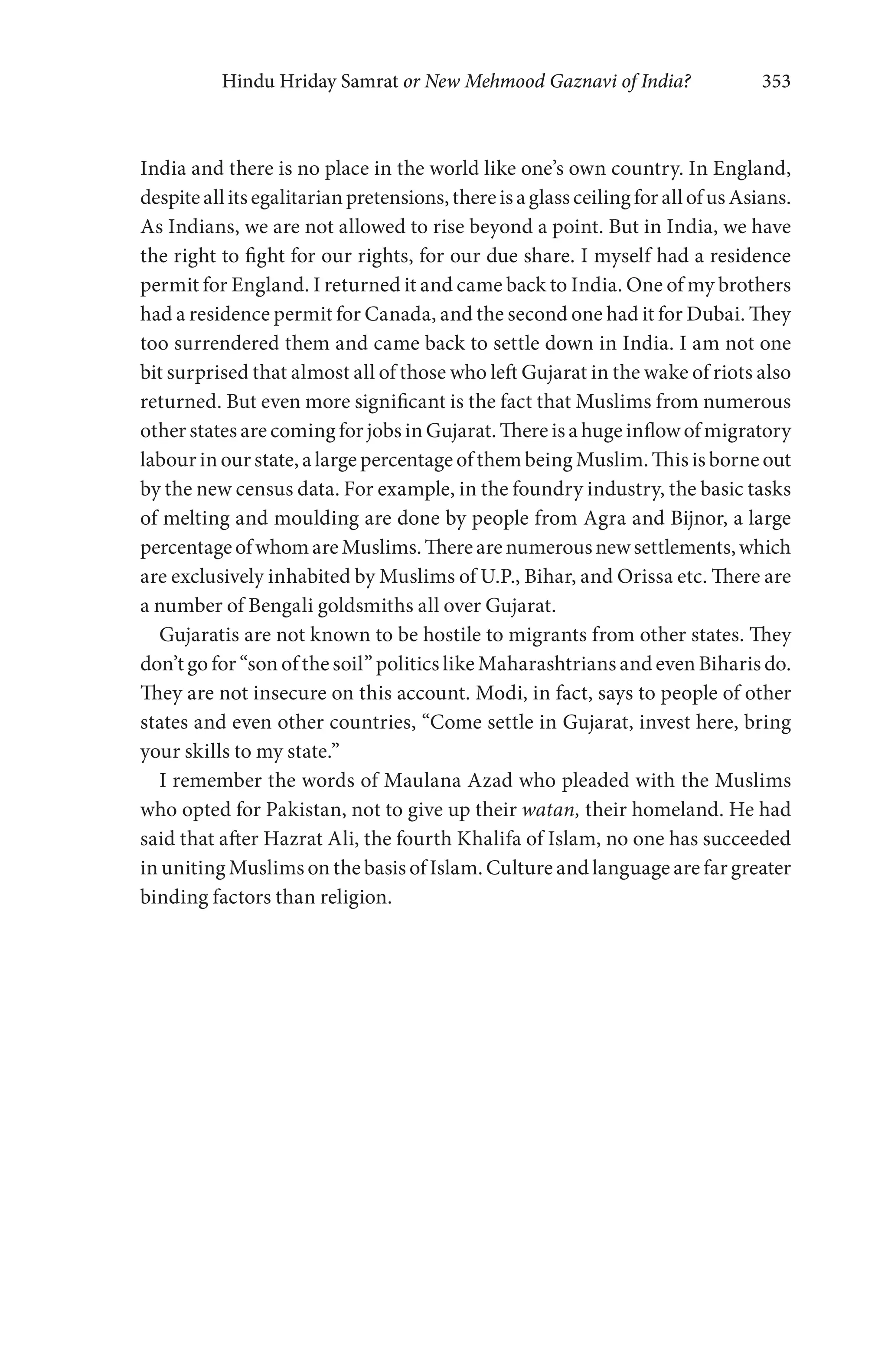 Hindu Hriday Samrat or New Mehmood Gaznavi of India? 353
India and there is no place in the world like one’s own country. In England,
despiteallitsegalitarianpretensions,thereisaglassceilingforallofusAsians.
As Indians, we are not allowed to rise beyond a point. But in India, we have
the right to fight for our rights, for our due share. I myself had a residence
permit for England. I returned it and came back to India. One of my brothers
had a residence permit for Canada, and the second one had it for Dubai. They
too surrendered them and came back to settle down in India. I am not one
bit surprised that almost all of those who left Gujarat in the wake of riots also
returned. But even more significant is the fact that Muslims from numerous
other states are coming for jobs in Gujarat. There is a huge inflow of migratory
labour in our state, a large percentage of them being Muslim. This is borne out
by the new census data. For example, in the foundry industry, the basic tasks
of melting and moulding are done by people from Agra and Bijnor, a large
percentageofwhomareMuslims.Therearenumerousnewsettlements,which
are exclusively inhabited by Muslims of U.P., Bihar, and Orissa etc. There are
a number of Bengali goldsmiths all over Gujarat.
Gujaratis are not known to be hostile to migrants from other states. They
don’t go for “son of the soil” politics like Maharashtrians and even Biharis do.
They are not insecure on this account. Modi, in fact, says to people of other
states and even other countries, “Come settle in Gujarat, invest here, bring
your skills to my state.”
I remember the words of Maulana Azad who pleaded with the Muslims
who opted for Pakistan, not to give up their watan, their homeland. He had
said that after Hazrat Ali, the fourth Khalifa of Islam, no one has succeeded
in uniting Muslims on the basis of Islam. Culture and language are far greater
binding factors than religion.
 