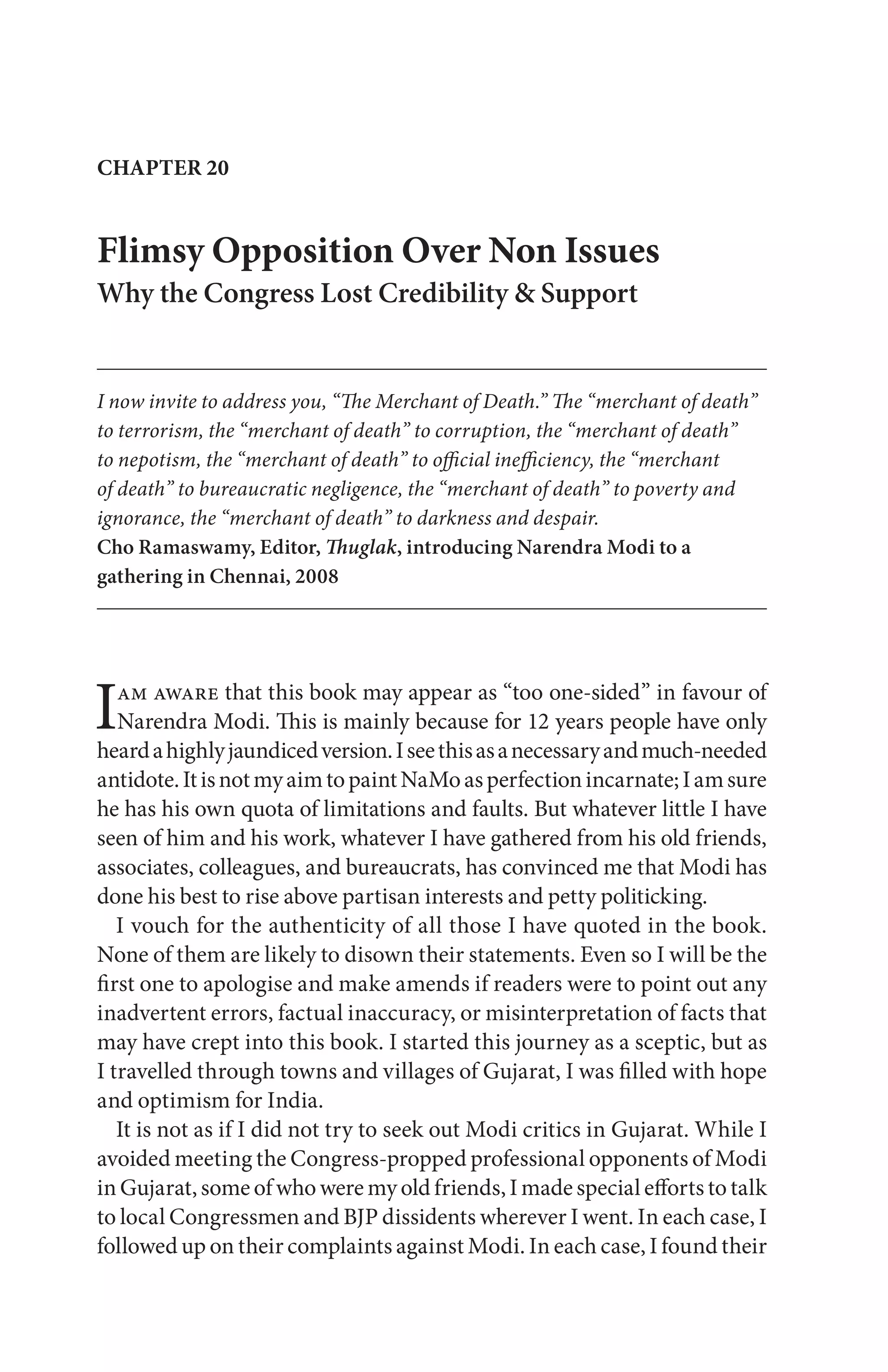 Flimsy Opposition Over Non Issues
Why the Congress Lost Credibility & Support
I now invite to address you, “The Merchant of Death.” The “merchant of death”
to terrorism, the “merchant of death” to corruption, the “merchant of death”
to nepotism, the “merchant of death” to official inefficiency, the “merchant
of death” to bureaucratic negligence, the “merchant of death” to poverty and
ignorance, the “merchant of death” to darkness and despair.
Cho Ramaswamy, Editor, Thuglak, introducing Narendra Modi to a
gathering in Chennai, 2008
CHAPTER 20
Iam aware that this book may appear as “too one-sided” in favour of
Narendra Modi. This is mainly because for 12 years people have only
heardahighlyjaundicedversion.Iseethisasanecessaryandmuch-needed
antidote.ItisnotmyaimtopaintNaMoasperfectionincarnate;Iamsure
he has his own quota of limitations and faults. But whatever little I have
seen of him and his work, whatever I have gathered from his old friends,
associates, colleagues, and bureaucrats, has convinced me that Modi has
done his best to rise above partisan interests and petty politicking.
I vouch for the authenticity of all those I have quoted in the book.
None of them are likely to disown their statements. Even so I will be the
first one to apologise and make amends if readers were to point out any
inadvertent errors, factual inaccuracy, or misinterpretation of facts that
may have crept into this book. I started this journey as a sceptic, but as
I travelled through towns and villages of Gujarat, I was filled with hope
and optimism for India.
It is not as if I did not try to seek out Modi critics in Gujarat. While I
avoided meeting the Congress-propped professional opponents of Modi
in Gujarat, some of who were my old friends, I made special efforts to talk
to local Congressmen and BJP dissidents wherever I went. In each case, I
followed up on their complaints against Modi. In each case, I found their
 