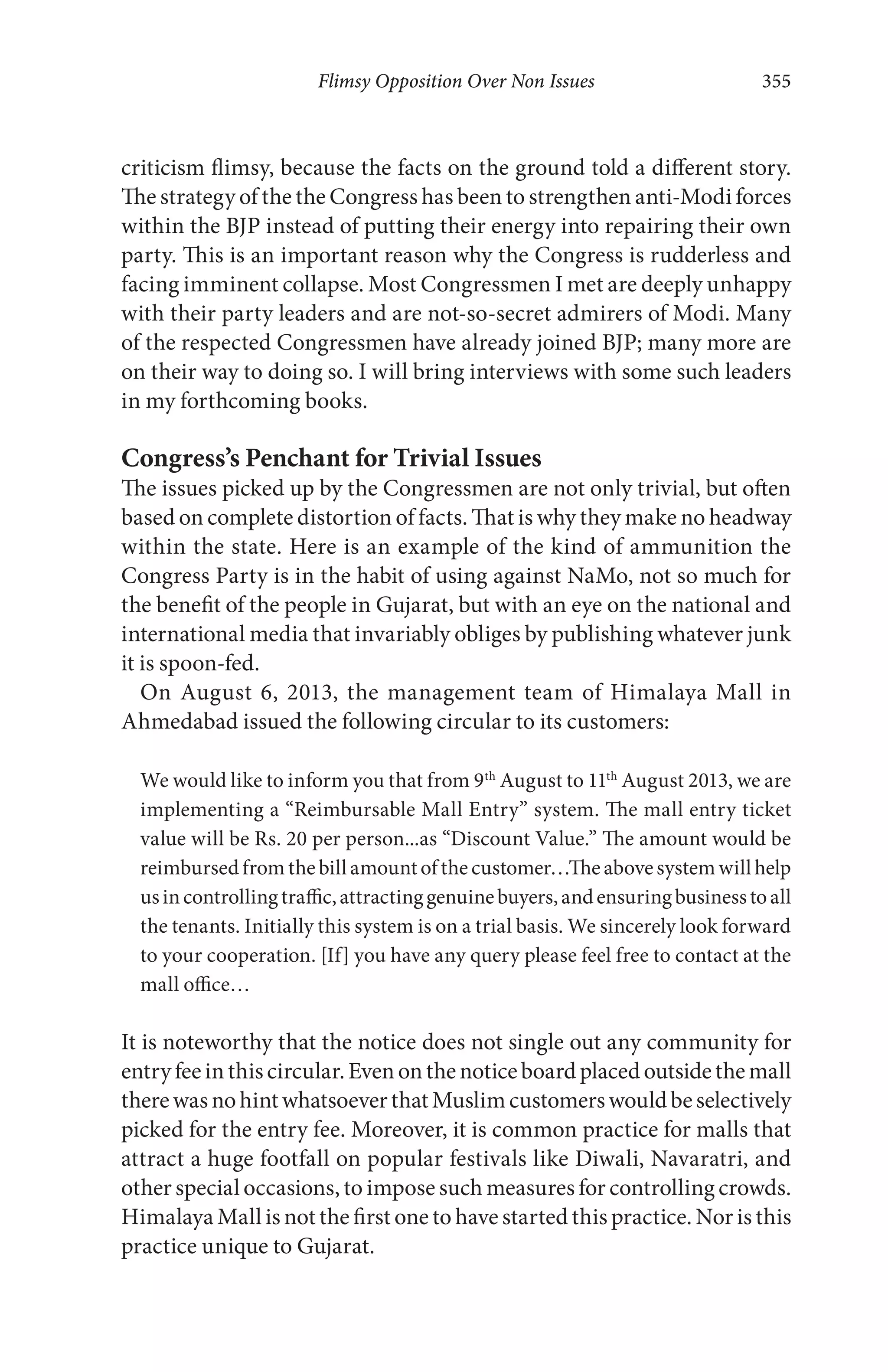Flimsy Opposition Over Non Issues 355
criticism flimsy, because the facts on the ground told a different story.
The strategy of the the Congress has been to strengthen anti-Modi forces
within the BJP instead of putting their energy into repairing their own
party. This is an important reason why the Congress is rudderless and
facing imminent collapse. Most Congressmen I met are deeply unhappy
with their party leaders and are not-so-secret admirers of Modi. Many
of the respected Congressmen have already joined BJP; many more are
on their way to doing so. I will bring interviews with some such leaders
in my forthcoming books.
Congress’s Penchant for Trivial Issues
The issues picked up by the Congressmen are not only trivial, but often
based on complete distortion of facts. That is why they make no headway
within the state. Here is an example of the kind of ammunition the
Congress Party is in the habit of using against NaMo, not so much for
the benefit of the people in Gujarat, but with an eye on the national and
international media that invariably obliges by publishing whatever junk
it is spoon-fed.
On August 6, 2013, the management team of Himalaya Mall in
Ahmedabad issued the following circular to its customers:
We would like to inform you that from 9th
August to 11th
August 2013, we are
implementing a “Reimbursable Mall Entry” system. The mall entry ticket
value will be Rs. 20 per person...as “Discount Value.” The amount would be
reimbursedfromthebillamountofthecustomer…Theabovesystemwillhelp
usincontrollingtraffic,attractinggenuinebuyers,andensuringbusinesstoall
the tenants. Initially this system is on a trial basis. We sincerely look forward
to your cooperation. [If] you have any query please feel free to contact at the
mall office…
It is noteworthy that the notice does not single out any community for
entryfeeinthiscircular.Evenonthenoticeboardplacedoutsidethemall
therewasnohintwhatsoeverthatMuslimcustomerswouldbeselectively
picked for the entry fee. Moreover, it is common practice for malls that
attract a huge footfall on popular festivals like Diwali, Navaratri, and
other special occasions, to impose such measures for controlling crowds.
Himalaya Mall is not the first one to have started this practice. Nor is this
practice unique to Gujarat.
 