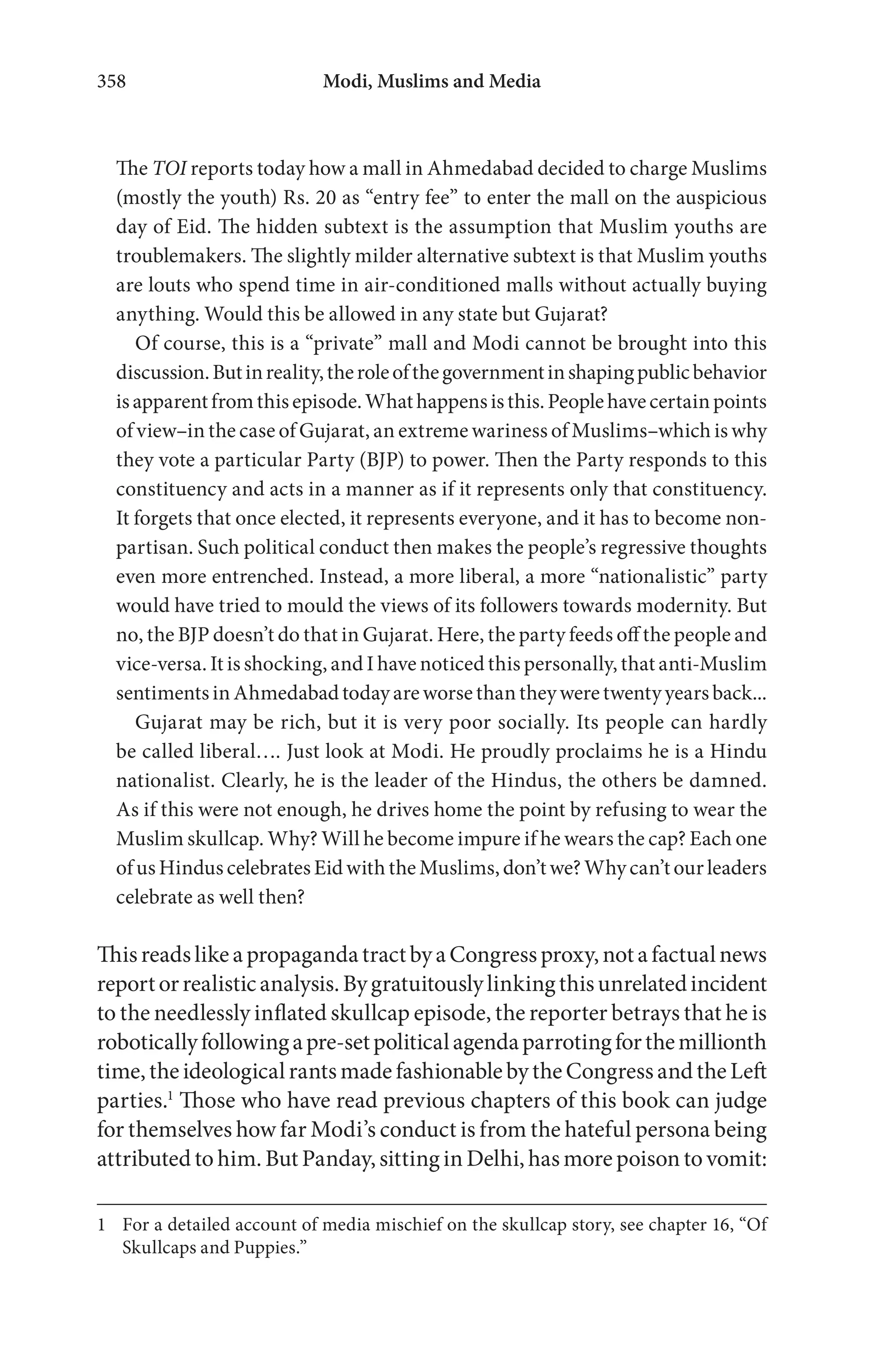 Modi, Muslims and Media358
The TOI reports today how a mall in Ahmedabad decided to charge Muslims
(mostly the youth) Rs. 20 as “entry fee” to enter the mall on the auspicious
day of Eid. The hidden subtext is the assumption that Muslim youths are
troublemakers. The slightly milder alternative subtext is that Muslim youths
are louts who spend time in air-conditioned malls without actually buying
anything. Would this be allowed in any state but Gujarat?
Of course, this is a “private” mall and Modi cannot be brought into this
discussion.Butinreality,theroleofthegovernmentinshapingpublicbehavior
isapparentfromthisepisode.Whathappensisthis.Peoplehavecertainpoints
of view–in the case of Gujarat, an extreme wariness of Muslims–which is why
they vote a particular Party (BJP) to power. Then the Party responds to this
constituency and acts in a manner as if it represents only that constituency.
It forgets that once elected, it represents everyone, and it has to become non-
partisan. Such political conduct then makes the people’s regressive thoughts
even more entrenched. Instead, a more liberal, a more “nationalistic” party
would have tried to mould the views of its followers towards modernity. But
no, the BJP doesn’t do that in Gujarat. Here, the party feeds off the people and
vice-versa. It is shocking, and I have noticed this personally, that anti-Muslim
sentimentsinAhmedabadtodayareworsethantheyweretwentyyearsback...
Gujarat may be rich, but it is very poor socially. Its people can hardly
be called liberal…. Just look at Modi. He proudly proclaims he is a Hindu
nationalist. Clearly, he is the leader of the Hindus, the others be damned.
As if this were not enough, he drives home the point by refusing to wear the
Muslim skullcap. Why? Will he become impure if he wears the cap? Each one
of us Hindus celebrates Eid with the Muslims, don’t we? Why can’t our leaders
celebrate as well then?
ThisreadslikeapropagandatractbyaCongressproxy,notafactualnews
reportorrealisticanalysis.Bygratuitouslylinkingthisunrelatedincident
to the needlessly inflated skullcap episode, the reporter betrays that he is
roboticallyfollowingapre-setpoliticalagendaparrotingforthemillionth
time, the ideological rants made fashionable by the Congress and the Left
parties.1
Those who have read previous chapters of this book can judge
for themselves how far Modi’s conduct is from the hateful persona being
attributed to him. But Panday, sitting in Delhi, has more poison to vomit:
1 For a detailed account of media mischief on the skullcap story, see chapter 16, “Of
Skullcaps and Puppies.”
 