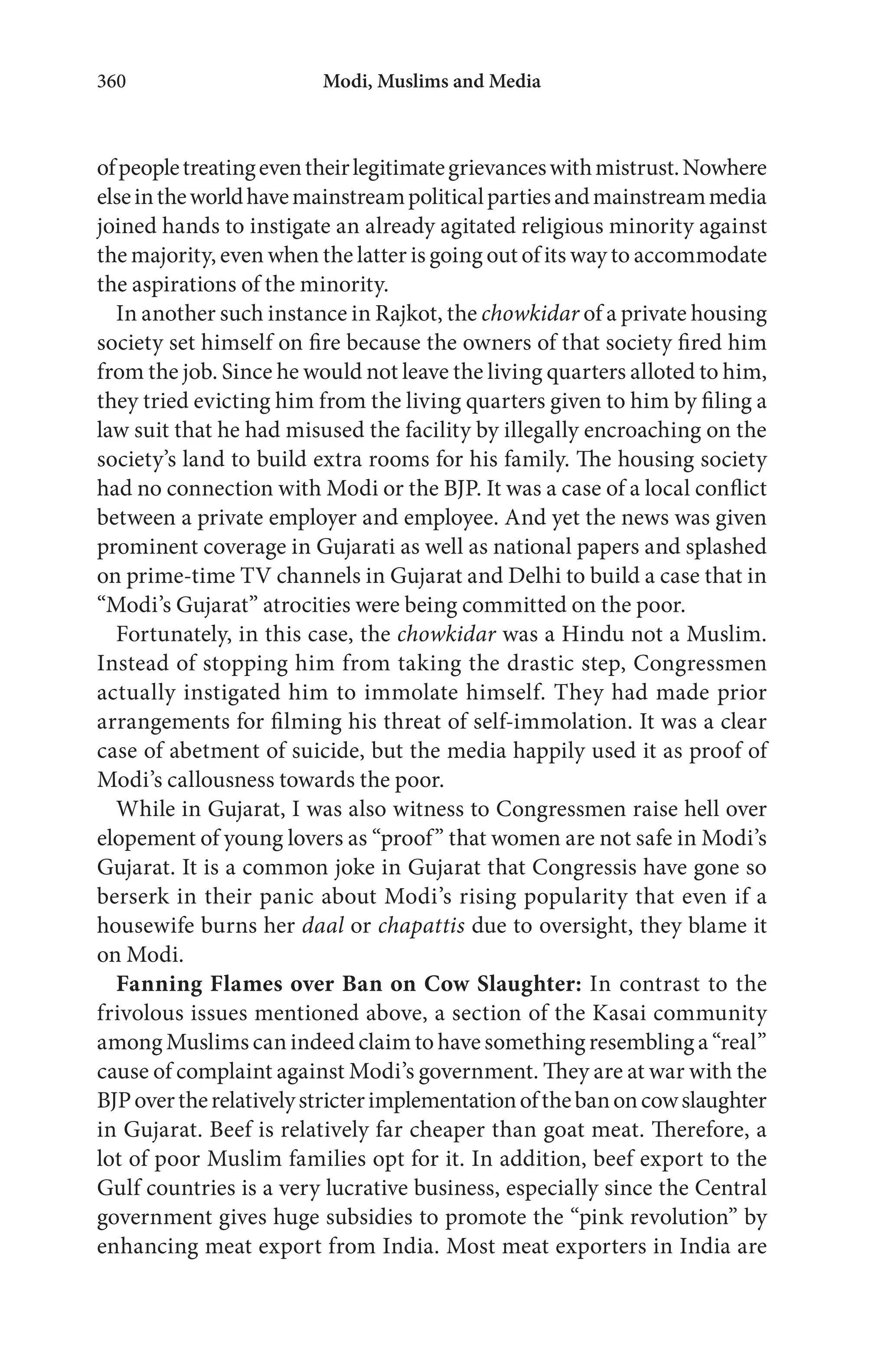Modi, Muslims and Media360
ofpeopletreatingeventheirlegitimategrievanceswithmistrust.Nowhere
elseintheworldhavemainstreampoliticalpartiesandmainstreammedia
joined hands to instigate an already agitated religious minority against
the majority, even when the latter is going out of its way to accommodate
the aspirations of the minority.
In another such instance in Rajkot, the chowkidar of a private housing
society set himself on fire because the owners of that society fired him
from the job. Since he would not leave the living quarters alloted to him,
they tried evicting him from the living quarters given to him by filing a
law suit that he had misused the facility by illegally encroaching on the
society’s land to build extra rooms for his family. The housing society
had no connection with Modi or the BJP. It was a case of a local conflict
between a private employer and employee. And yet the news was given
prominent coverage in Gujarati as well as national papers and splashed
on prime-time TV channels in Gujarat and Delhi to build a case that in
“Modi’s Gujarat” atrocities were being committed on the poor.
Fortunately, in this case, the chowkidar was a Hindu not a Muslim.
Instead of stopping him from taking the drastic step, Congressmen
actually instigated him to immolate himself. They had made prior
arrangements for filming his threat of self-immolation. It was a clear
case of abetment of suicide, but the media happily used it as proof of
Modi’s callousness towards the poor.
While in Gujarat, I was also witness to Congressmen raise hell over
elopement of young lovers as “proof” that women are not safe in Modi’s
Gujarat. It is a common joke in Gujarat that Congressis have gone so
berserk in their panic about Modi’s rising popularity that even if a
housewife burns her daal or chapattis due to oversight, they blame it
on Modi.
Fanning Flames over Ban on Cow Slaughter: In contrast to the
frivolous issues mentioned above, a section of the Kasai community
among Muslims can indeed claim to have something resembling a “real”
cause of complaint against Modi’s government. They are at war with the
BJPovertherelativelystricterimplementationofthebanoncowslaughter
in Gujarat. Beef is relatively far cheaper than goat meat. Therefore, a
lot of poor Muslim families opt for it. In addition, beef export to the
Gulf countries is a very lucrative business, especially since the Central
government gives huge subsidies to promote the “pink revolution” by
enhancing meat export from India. Most meat exporters in India are
 