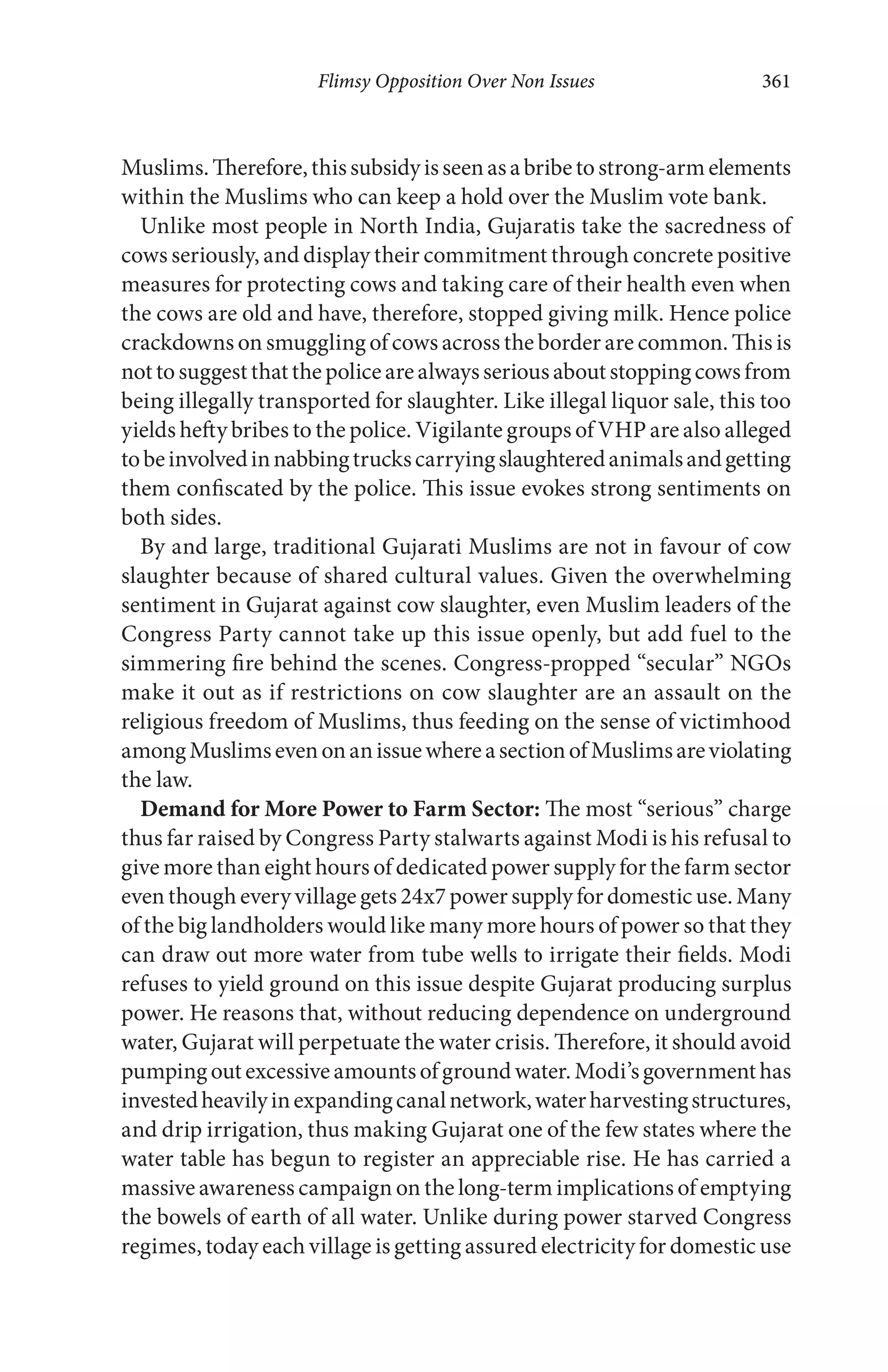 Flimsy Opposition Over Non Issues 361
Muslims.Therefore,thissubsidyisseenasabribetostrong-armelements
within the Muslims who can keep a hold over the Muslim vote bank.
Unlike most people in North India, Gujaratis take the sacredness of
cows seriously, and display their commitment through concrete positive
measures for protecting cows and taking care of their health even when
the cows are old and have, therefore, stopped giving milk. Hence police
crackdowns on smuggling of cows across the border are common. This is
nottosuggestthatthepolicearealwaysseriousaboutstoppingcowsfrom
being illegally transported for slaughter. Like illegal liquor sale, this too
yields hefty bribes to the police. Vigilante groups of VHP are also alleged
tobeinvolvedinnabbingtruckscarryingslaughteredanimalsandgetting
them confiscated by the police. This issue evokes strong sentiments on
both sides.
By and large, traditional Gujarati Muslims are not in favour of cow
slaughter because of shared cultural values. Given the overwhelming
sentiment in Gujarat against cow slaughter, even Muslim leaders of the
Congress Party cannot take up this issue openly, but add fuel to the
simmering fire behind the scenes. Congress-propped “secular” NGOs
make it out as if restrictions on cow slaughter are an assault on the
religious freedom of Muslims, thus feeding on the sense of victimhood
amongMuslimsevenonanissuewhereasectionofMuslimsareviolating
the law.
Demand for More Power to Farm Sector: The most “serious” charge
thus far raised by Congress Party stalwarts against Modi is his refusal to
give more than eight hours of dedicated power supply for the farm sector
even though every village gets 24x7 power supply for domestic use. Many
of the big landholders would like many more hours of power so that they
can draw out more water from tube wells to irrigate their fields. Modi
refuses to yield ground on this issue despite Gujarat producing surplus
power. He reasons that, without reducing dependence on underground
water, Gujarat will perpetuate the water crisis. Therefore, it should avoid
pumpingoutexcessiveamountsofgroundwater.Modi’sgovernmenthas
investedheavilyinexpandingcanalnetwork,waterharvestingstructures,
and drip irrigation, thus making Gujarat one of the few states where the
water table has begun to register an appreciable rise. He has carried a
massive awareness campaign on the long-term implications of emptying
the bowels of earth of all water. Unlike during power starved Congress
regimes, today each village is getting assured electricity for domestic use
 