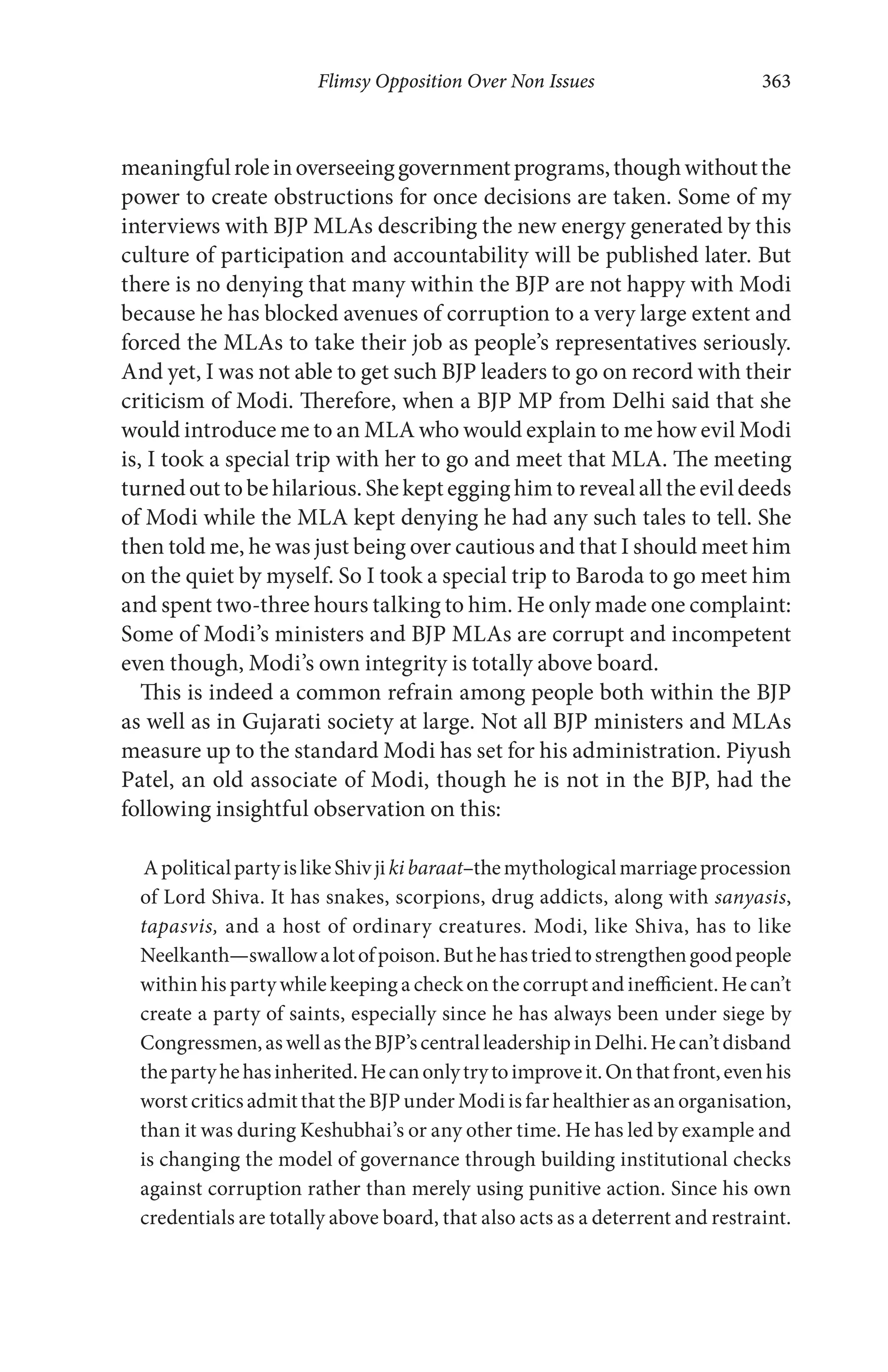 Flimsy Opposition Over Non Issues 363
meaningfulroleinoverseeinggovernmentprograms,thoughwithoutthe
power to create obstructions for once decisions are taken. Some of my
interviews with BJP MLAs describing the new energy generated by this
culture of participation and accountability will be published later. But
there is no denying that many within the BJP are not happy with Modi
because he has blocked avenues of corruption to a very large extent and
forced the MLAs to take their job as people’s representatives seriously.
And yet, I was not able to get such BJP leaders to go on record with their
criticism of Modi. Therefore, when a BJP MP from Delhi said that she
would introduce me to an MLA who would explain to me how evil Modi
is, I took a special trip with her to go and meet that MLA. The meeting
turned out to be hilarious. She kept egging him to reveal all the evil deeds
of Modi while the MLA kept denying he had any such tales to tell. She
then told me, he was just being over cautious and that I should meet him
on the quiet by myself. So I took a special trip to Baroda to go meet him
and spent two-three hours talking to him. He only made one complaint:
Some of Modi’s ministers and BJP MLAs are corrupt and incompetent
even though, Modi’s own integrity is totally above board.
This is indeed a common refrain among people both within the BJP
as well as in Gujarati society at large. Not all BJP ministers and MLAs
measure up to the standard Modi has set for his administration. Piyush
Patel, an old associate of Modi, though he is not in the BJP, had the
following insightful observation on this:
ApoliticalpartyislikeShivjikibaraat–themythologicalmarriageprocession
of Lord Shiva. It has snakes, scorpions, drug addicts, along with sanyasis,
tapasvis, and a host of ordinary creatures. Modi, like Shiva, has to like
Neelkanth—swallowalotofpoison.Buthehastriedtostrengthengoodpeople
within his party while keeping a check on the corrupt and inefficient. He can’t
create a party of saints, especially since he has always been under siege by
Congressmen,aswellastheBJP’scentralleadershipinDelhi.Hecan’tdisband
thepartyhehasinherited.Hecanonlytrytoimproveit.Onthatfront,evenhis
worst critics admit that the BJP under Modi is far healthier as an organisation,
than it was during Keshubhai’s or any other time. He has led by example and
is changing the model of governance through building institutional checks
against corruption rather than merely using punitive action. Since his own
credentials are totally above board, that also acts as a deterrent and restraint.
 