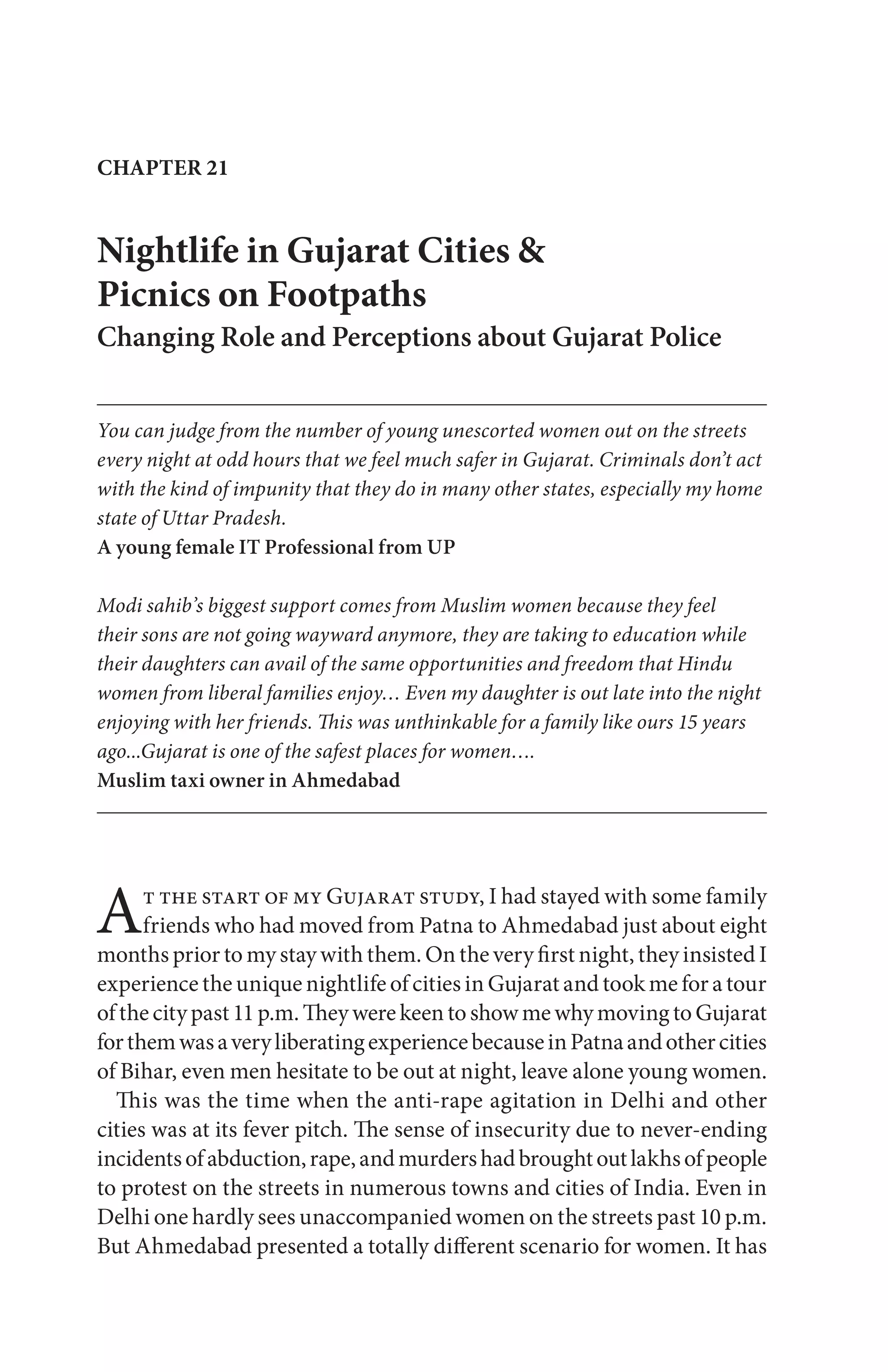 Nightlife in Gujarat Cities &
Picnics on Footpaths
Changing Role and Perceptions about Gujarat Police
You can judge from the number of young unescorted women out on the streets
every night at odd hours that we feel much safer in Gujarat. Criminals don’t act
with the kind of impunity that they do in many other states, especially my home
state of Uttar Pradesh.
A young female IT Professional from UP
Modi sahib’s biggest support comes from Muslim women because they feel
their sons are not going wayward anymore, they are taking to education while
their daughters can avail of the same opportunities and freedom that Hindu
women from liberal families enjoy… Even my daughter is out late into the night
enjoying with her friends. This was unthinkable for a family like ours 15 years
ago...Gujarat is one of the safest places for women….
Muslim taxi owner in Ahmedabad
CHAPTER 21
At the start of my Gujarat study, I had stayed with some family
friends who had moved from Patna to Ahmedabad just about eight
months prior to my stay with them. On the very first night, they insisted I
experience the unique nightlife of cities in Gujarat and took me for a tour
ofthecitypast11p.m.TheywerekeentoshowmewhymovingtoGujarat
forthemwasaveryliberatingexperiencebecauseinPatnaandothercities
of Bihar, even men hesitate to be out at night, leave alone young women.
This was the time when the anti-rape agitation in Delhi and other
cities was at its fever pitch. The sense of insecurity due to never-ending
incidentsofabduction,rape,andmurdershadbroughtoutlakhsofpeople
to protest on the streets in numerous towns and cities of India. Even in
Delhi one hardly sees unaccompanied women on the streets past 10 p.m.
But Ahmedabad presented a totally different scenario for women. It has
 