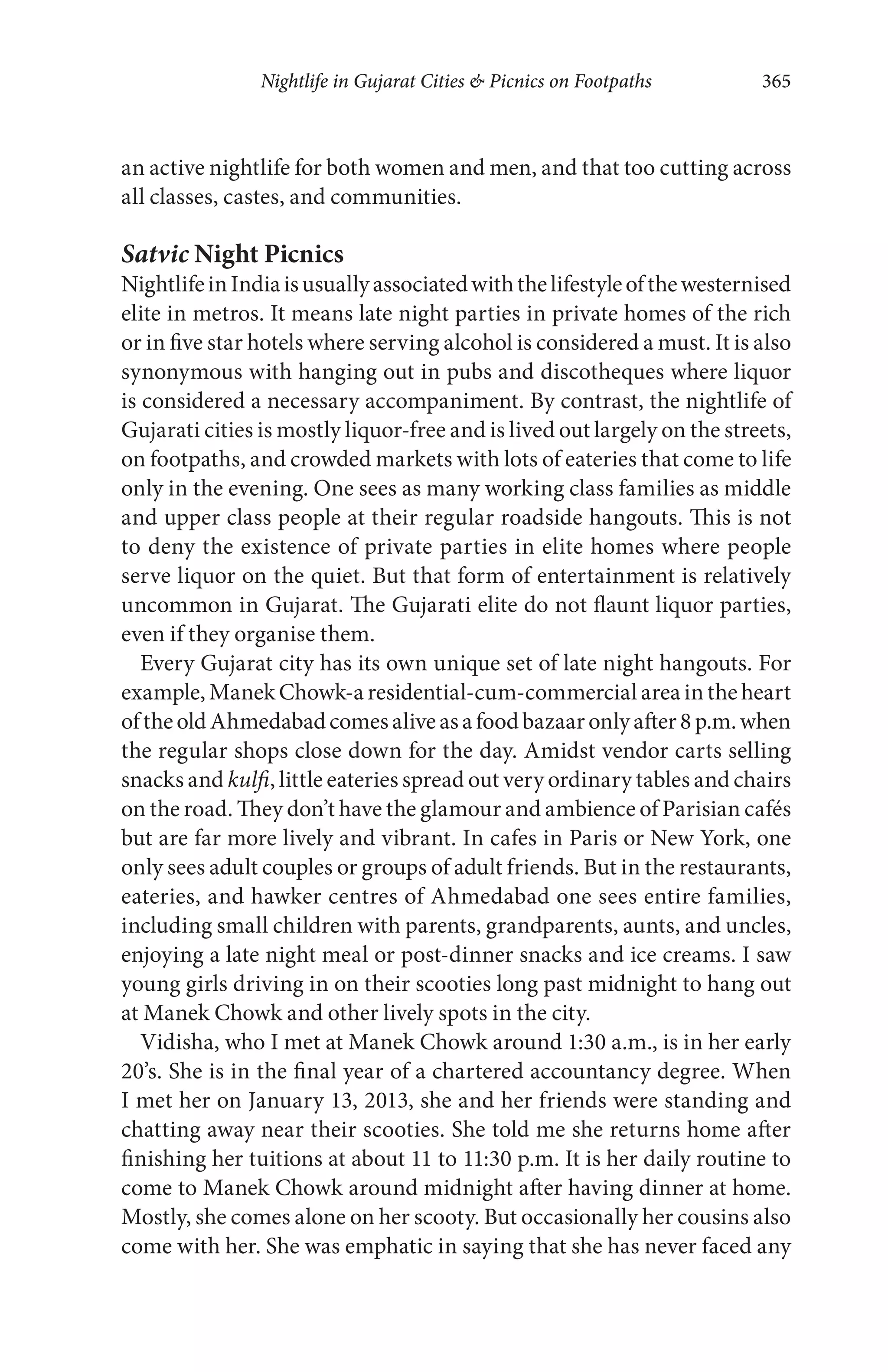 Nightlife in Gujarat Cities & Picnics on Footpaths 365
an active nightlife for both women and men, and that too cutting across
all classes, castes, and communities.
Satvic Night Picnics
NightlifeinIndiaisusuallyassociatedwiththelifestyleofthewesternised
elite in metros. It means late night parties in private homes of the rich
or in five star hotels where serving alcohol is considered a must. It is also
synonymous with hanging out in pubs and discotheques where liquor
is considered a necessary accompaniment. By contrast, the nightlife of
Gujarati cities is mostly liquor-free and is lived out largely on the streets,
on footpaths, and crowded markets with lots of eateries that come to life
only in the evening. One sees as many working class families as middle
and upper class people at their regular roadside hangouts. This is not
to deny the existence of private parties in elite homes where people
serve liquor on the quiet. But that form of entertainment is relatively
uncommon in Gujarat. The Gujarati elite do not flaunt liquor parties,
even if they organise them.
Every Gujarat city has its own unique set of late night hangouts. For
example, Manek Chowk-a residential-cum-commercial area in the heart
oftheoldAhmedabadcomesaliveasafoodbazaaronlyafter8p.m.when
the regular shops close down for the day. Amidst vendor carts selling
snacks and kulfi, little eateries spread out very ordinary tables and chairs
on the road. They don’t have the glamour and ambience of Parisian cafés
but are far more lively and vibrant. In cafes in Paris or New York, one
only sees adult couples or groups of adult friends. But in the restaurants,
eateries, and hawker centres of Ahmedabad one sees entire families,
including small children with parents, grandparents, aunts, and uncles,
enjoying a late night meal or post-dinner snacks and ice creams. I saw
young girls driving in on their scooties long past midnight to hang out
at Manek Chowk and other lively spots in the city.
Vidisha, who I met at Manek Chowk around 1:30 a.m., is in her early
20’s. She is in the final year of a chartered accountancy degree. When
I met her on January 13, 2013, she and her friends were standing and
chatting away near their scooties. She told me she returns home after
finishing her tuitions at about 11 to 11:30 p.m. It is her daily routine to
come to Manek Chowk around midnight after having dinner at home.
Mostly, she comes alone on her scooty. But occasionally her cousins also
come with her. She was emphatic in saying that she has never faced any
 