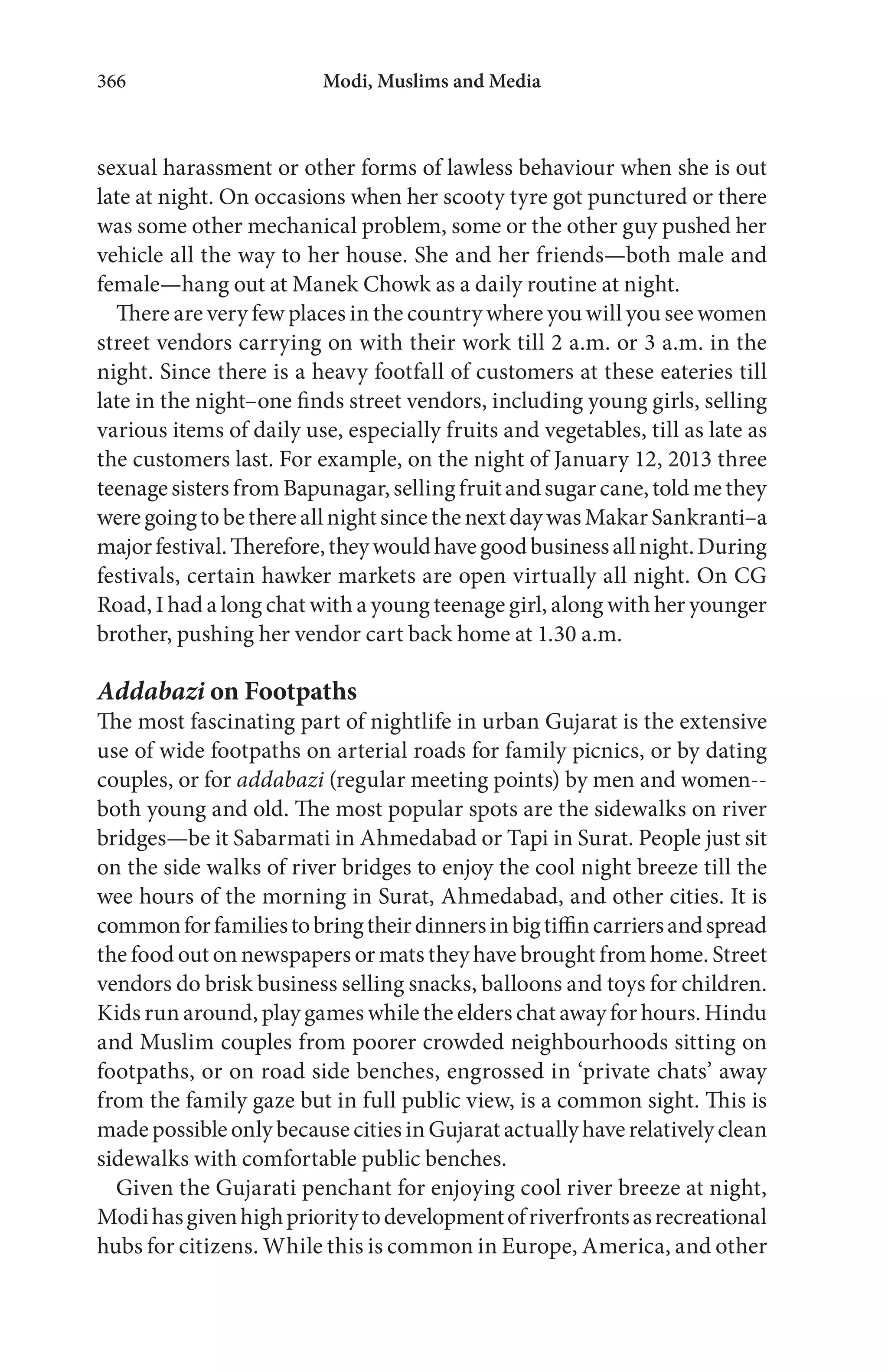 Modi, Muslims and Media366
sexual harassment or other forms of lawless behaviour when she is out
late at night. On occasions when her scooty tyre got punctured or there
was some other mechanical problem, some or the other guy pushed her
vehicle all the way to her house. She and her friends—both male and
female—hang out at Manek Chowk as a daily routine at night.
There are very few places in the country where you will you see women
street vendors carrying on with their work till 2 a.m. or 3 a.m. in the
night. Since there is a heavy footfall of customers at these eateries till
late in the night–one finds street vendors, including young girls, selling
various items of daily use, especially fruits and vegetables, till as late as
the customers last. For example, on the night of January 12, 2013 three
teenage sisters from Bapunagar, selling fruit and sugar cane, told me they
weregoingtobethereallnightsincethenextdaywasMakarSankranti–a
majorfestival.Therefore,theywouldhavegoodbusinessallnight.During
festivals, certain hawker markets are open virtually all night. On CG
Road, I had a long chat with a young teenage girl, along with her younger
brother, pushing her vendor cart back home at 1.30 a.m.
Addabazi on Footpaths
The most fascinating part of nightlife in urban Gujarat is the extensive
use of wide footpaths on arterial roads for family picnics, or by dating
couples, or for addabazi (regular meeting points) by men and women--
both young and old. The most popular spots are the sidewalks on river
bridges—be it Sabarmati in Ahmedabad or Tapi in Surat. People just sit
on the side walks of river bridges to enjoy the cool night breeze till the
wee hours of the morning in Surat, Ahmedabad, and other cities. It is
commonforfamiliestobringtheirdinnersinbigtiffincarriersandspread
the food out on newspapers or mats they have brought from home. Street
vendors do brisk business selling snacks, balloons and toys for children.
Kids run around, play games while the elders chat away for hours. Hindu
and Muslim couples from poorer crowded neighbourhoods sitting on
footpaths, or on road side benches, engrossed in ‘private chats’ away
from the family gaze but in full public view, is a common sight. This is
made possible only because cities in Gujarat actually have relatively clean
sidewalks with comfortable public benches.
Given the Gujarati penchant for enjoying cool river breeze at night,
Modihasgivenhighprioritytodevelopmentofriverfrontsasrecreational
hubs for citizens. While this is common in Europe, America, and other
 