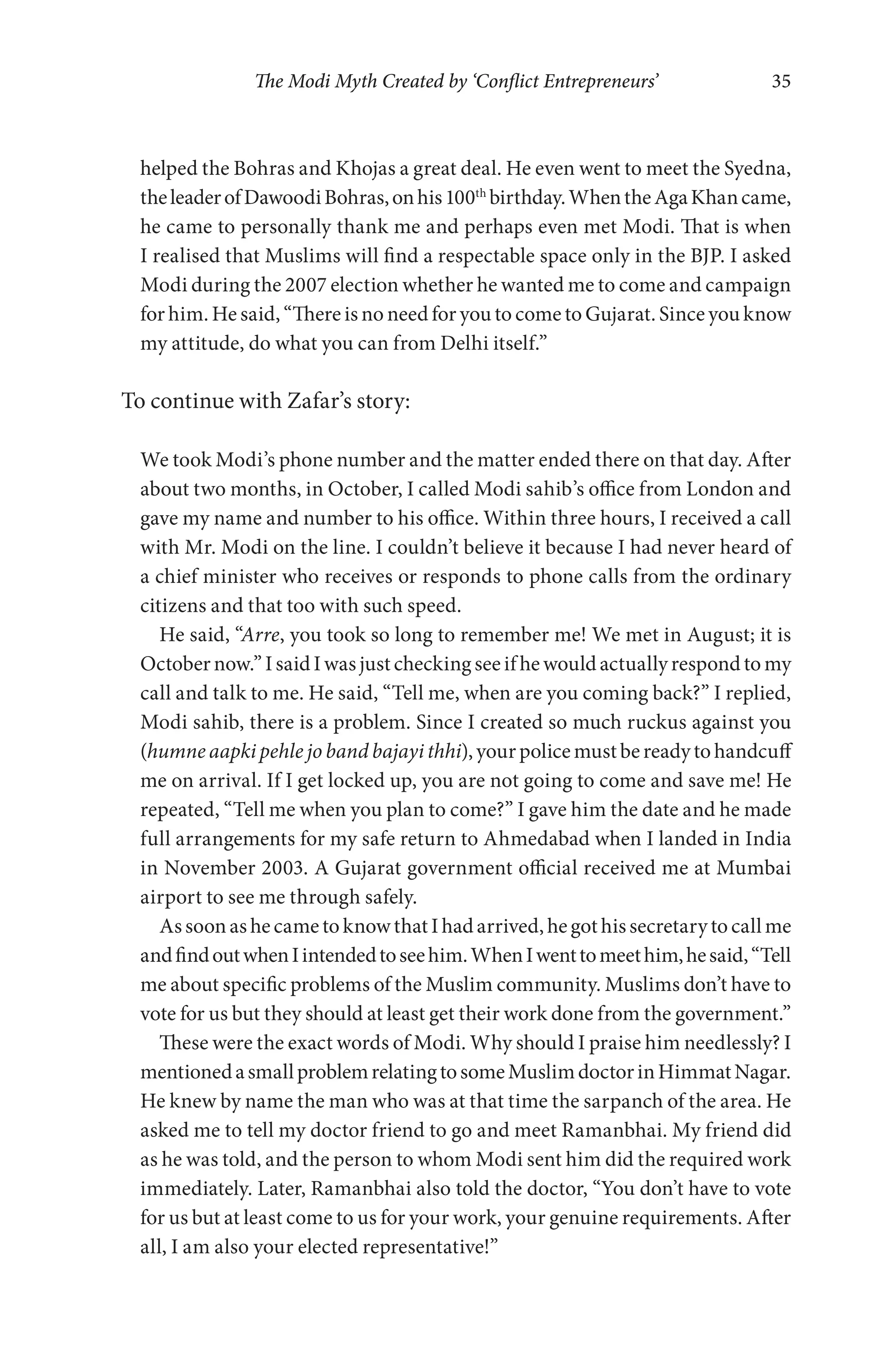 The Modi Myth Created by ‘Conflict Entrepreneurs’ 35
helped the Bohras and Khojas a great deal. He even went to meet the Syedna,
theleaderofDawoodiBohras,onhis100th
birthday.WhentheAgaKhancame,
he came to personally thank me and perhaps even met Modi. That is when
I realised that Muslims will find a respectable space only in the BJP. I asked
Modi during the 2007 election whether he wanted me to come and campaign
for him. He said, “There is no need for you to come to Gujarat. Since you know
my attitude, do what you can from Delhi itself.”
To continue with Zafar’s story:
We took Modi’s phone number and the matter ended there on that day. After
about two months, in October, I called Modi sahib’s office from London and
gave my name and number to his office. Within three hours, I received a call
with Mr. Modi on the line. I couldn’t believe it because I had never heard of
a chief minister who receives or responds to phone calls from the ordinary
citizens and that too with such speed.
He said, “Arre, you took so long to remember me! We met in August; it is
October now.” I said I was just checking see if he would actually respond to my
call and talk to me. He said, “Tell me, when are you coming back?” I replied,
Modi sahib, there is a problem. Since I created so much ruckus against you
(humne aapki pehle jo band bajayi thhi),yourpolicemustbereadytohandcuff
me on arrival. If I get locked up, you are not going to come and save me! He
repeated, “Tell me when you plan to come?” I gave him the date and he made
full arrangements for my safe return to Ahmedabad when I landed in India
in November 2003. A Gujarat government official received me at Mumbai
airport to see me through safely.
AssoonashecametoknowthatIhadarrived,hegothissecretarytocallme
andfindoutwhenIintendedtoseehim.WhenIwenttomeethim,hesaid,“Tell
me about specific problems of the Muslim community. Muslims don’t have to
vote for us but they should at least get their work done from the government.”
These were the exact words of Modi. Why should I praise him needlessly? I
mentionedasmallproblemrelatingtosomeMuslimdoctorinHimmatNagar.
He knew by name the man who was at that time the sarpanch of the area. He
asked me to tell my doctor friend to go and meet Ramanbhai. My friend did
as he was told, and the person to whom Modi sent him did the required work
immediately. Later, Ramanbhai also told the doctor, “You don’t have to vote
for us but at least come to us for your work, your genuine requirements. After
all, I am also your elected representative!”
 