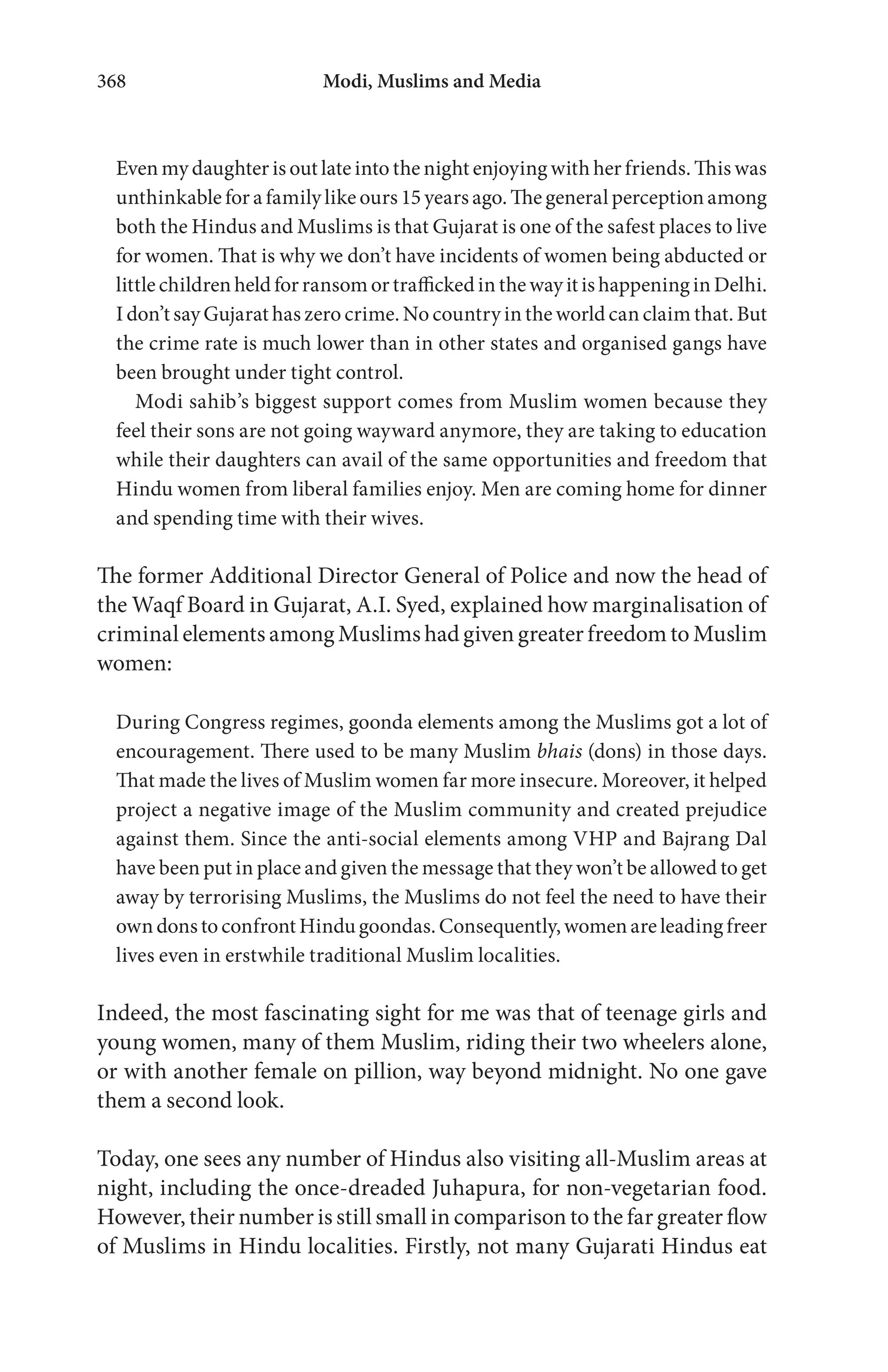 Modi, Muslims and Media368
Even my daughter is out late into the night enjoying with her friends. This was
unthinkable for a family like ours 15 years ago. The general perception among
both the Hindus and Muslims is that Gujarat is one of the safest places to live
for women. That is why we don’t have incidents of women being abducted or
little children held for ransom or trafficked in the way it is happening in Delhi.
I don’t say Gujarat has zero crime. No country in the world can claim that. But
the crime rate is much lower than in other states and organised gangs have
been brought under tight control.
Modi sahib’s biggest support comes from Muslim women because they
feel their sons are not going wayward anymore, they are taking to education
while their daughters can avail of the same opportunities and freedom that
Hindu women from liberal families enjoy. Men are coming home for dinner
and spending time with their wives.
The former Additional Director General of Police and now the head of
the Waqf Board in Gujarat, A.I. Syed, explained how marginalisation of
criminal elements among Muslims had given greater freedom to Muslim
women:
During Congress regimes, goonda elements among the Muslims got a lot of
encouragement. There used to be many Muslim bhais (dons) in those days.
That made the lives of Muslim women far more insecure. Moreover, it helped
project a negative image of the Muslim community and created prejudice
against them. Since the anti-social elements among VHP and Bajrang Dal
have been put in place and given the message that they won’t be allowed to get
away by terrorising Muslims, the Muslims do not feel the need to have their
owndonstoconfrontHindugoondas.Consequently,womenareleadingfreer
lives even in erstwhile traditional Muslim localities.
Indeed, the most fascinating sight for me was that of teenage girls and
young women, many of them Muslim, riding their two wheelers alone,
or with another female on pillion, way beyond midnight. No one gave
them a second look.
Today, one sees any number of Hindus also visiting all-Muslim areas at
night, including the once-dreaded Juhapura, for non-vegetarian food.
However, their number is still small in comparison to the far greater flow
of Muslims in Hindu localities. Firstly, not many Gujarati Hindus eat
 