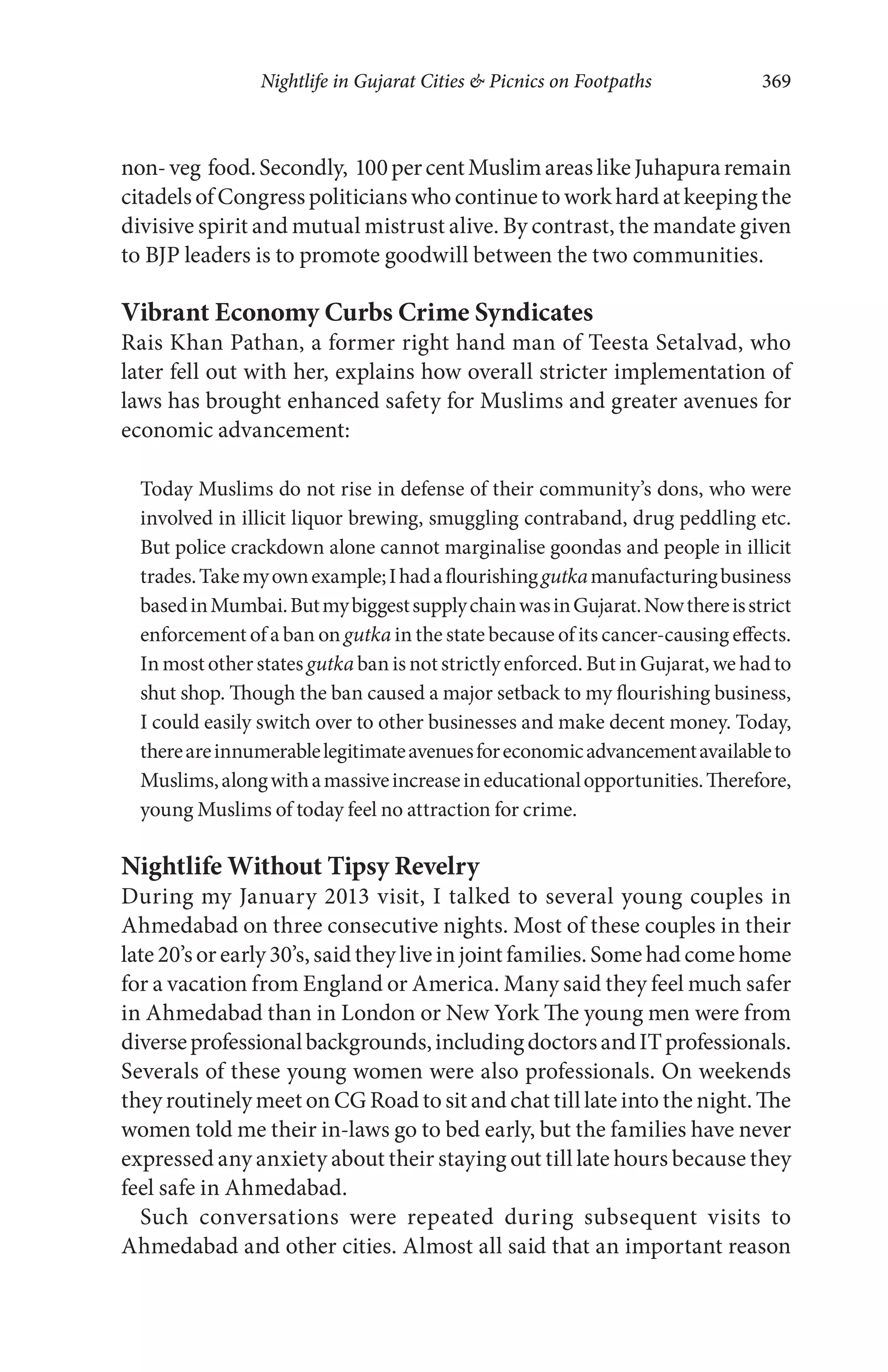 Nightlife in Gujarat Cities & Picnics on Footpaths 369
non-veg food.Secondly, 100percentMuslimareaslikeJuhapuraremain
citadels of Congress politicians who continue to work hard at keeping the
divisive spirit and mutual mistrust alive. By contrast, the mandate given
to BJP leaders is to promote goodwill between the two communities.
Vibrant Economy Curbs Crime Syndicates
Rais Khan Pathan, a former right hand man of Teesta Setalvad, who
later fell out with her, explains how overall stricter implementation of
laws has brought enhanced safety for Muslims and greater avenues for
economic advancement:
Today Muslims do not rise in defense of their community’s dons, who were
involved in illicit liquor brewing, smuggling contraband, drug peddling etc.
But police crackdown alone cannot marginalise goondas and people in illicit
trades.Takemyownexample;Ihadaflourishinggutkamanufacturingbusiness
basedinMumbai.ButmybiggestsupplychainwasinGujarat.Nowthereisstrict
enforcement of a ban on gutka in the state because of its cancer-causing effects.
In most otherstates gutka ban is not strictly enforced. But in Gujarat, we had to
shut shop. Though the ban caused a major setback to my flourishing business,
I could easily switch over to other businesses and make decent money. Today,
thereareinnumerablelegitimateavenuesforeconomicadvancementavailableto
Muslims,alongwithamassiveincreaseineducationalopportunities.Therefore,
young Muslims of today feel no attraction for crime.
Nightlife Without Tipsy Revelry
During my January 2013 visit, I talked to several young couples in
Ahmedabad on three consecutive nights. Most of these couples in their
late 20’sorearly 30’s, saidtheyliveinjoint families.Somehad comehome
for a vacation from England or America. Many said they feel much safer
in Ahmedabad than in London or New York The young men were from
diverseprofessionalbackgrounds,includingdoctorsandITprofessionals.
Severals of these young women were also professionals. On weekends
they routinely meet on CG Road to sit and chat till late into the night. The
women told me their in-laws go to bed early, but the families have never
expressed any anxiety about their staying out till late hours because they
feel safe in Ahmedabad.
Such conversations were repeated during subsequent visits to
Ahmedabad and other cities. Almost all said that an important reason
 