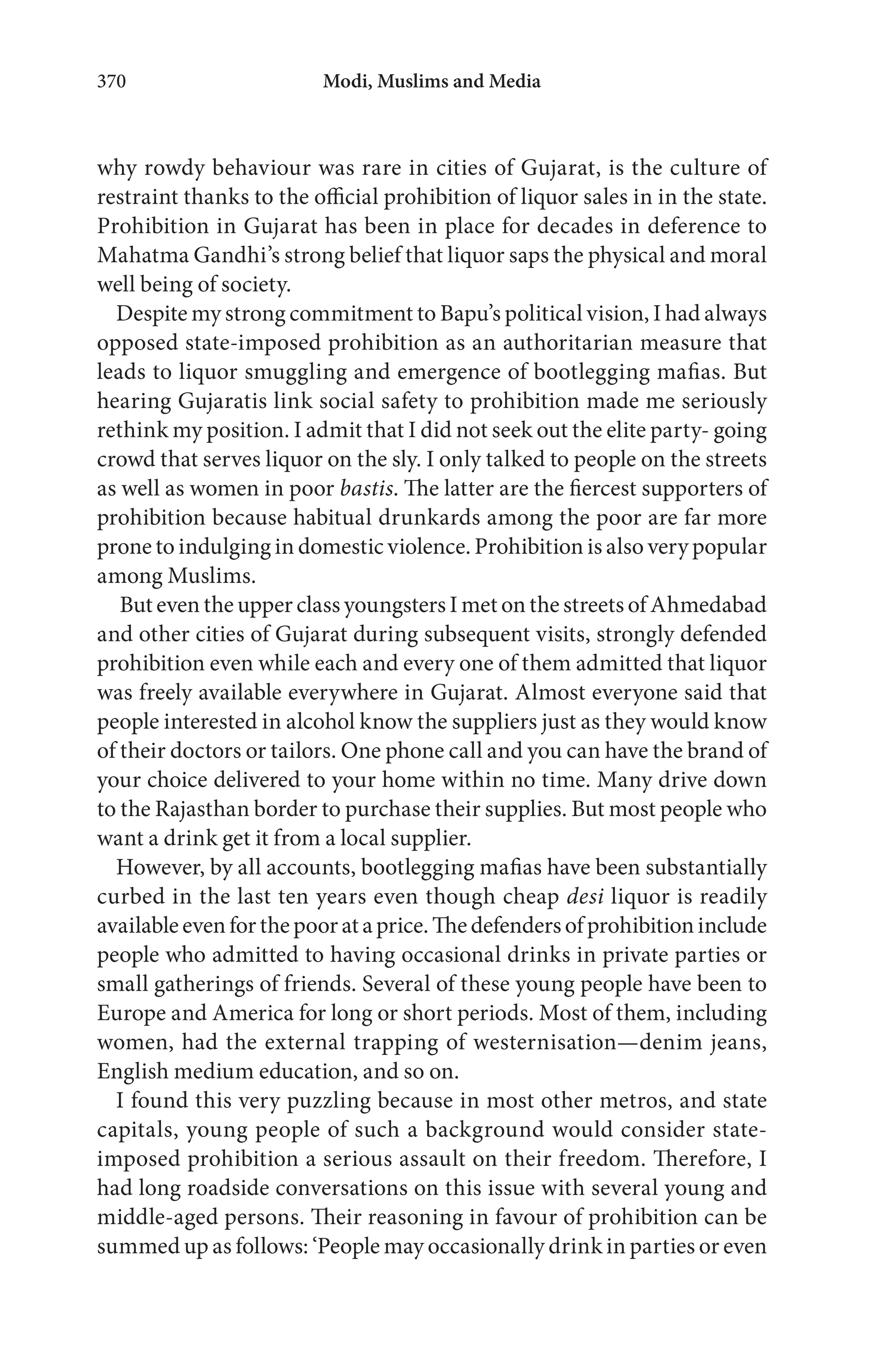 Modi, Muslims and Media370
why rowdy behaviour was rare in cities of Gujarat, is the culture of
restraint thanks to the official prohibition of liquor sales in in the state.
Prohibition in Gujarat has been in place for decades in deference to
Mahatma Gandhi’s strong belief that liquor saps the physical and moral
well being of society.
Despite my strong commitment to Bapu’s political vision, I had always
opposed state-imposed prohibition as an authoritarian measure that
leads to liquor smuggling and emergence of bootlegging mafias. But
hearing Gujaratis link social safety to prohibition made me seriously
rethink my position. I admit that I did not seek out the elite party- going
crowd that serves liquor on the sly. I only talked to people on the streets
as well as women in poor bastis. The latter are the fiercest supporters of
prohibition because habitual drunkards among the poor are far more
prone to indulging in domestic violence. Prohibition is also very popular
among Muslims.
But even the upper class youngsters I met on the streets of Ahmedabad
and other cities of Gujarat during subsequent visits, strongly defended
prohibition even while each and every one of them admitted that liquor
was freely available everywhere in Gujarat. Almost everyone said that
people interested in alcohol know the suppliers just as they would know
of their doctors or tailors. One phone call and you can have the brand of
your choice delivered to your home within no time. Many drive down
to the Rajasthan border to purchase their supplies. But most people who
want a drink get it from a local supplier.
However, by all accounts, bootlegging mafias have been substantially
curbed in the last ten years even though cheap desi liquor is readily
availableevenforthepoorataprice.Thedefendersofprohibitioninclude
people who admitted to having occasional drinks in private parties or
small gatherings of friends. Several of these young people have been to
Europe and America for long or short periods. Most of them, including
women, had the external trapping of westernisation—denim jeans,
English medium education, and so on.
I found this very puzzling because in most other metros, and state
capitals, young people of such a background would consider state-
imposed prohibition a serious assault on their freedom. Therefore, I
had long roadside conversations on this issue with several young and
middle-aged persons. Their reasoning in favour of prohibition can be
summed up as follows: ‘People may occasionally drink in parties or even
 