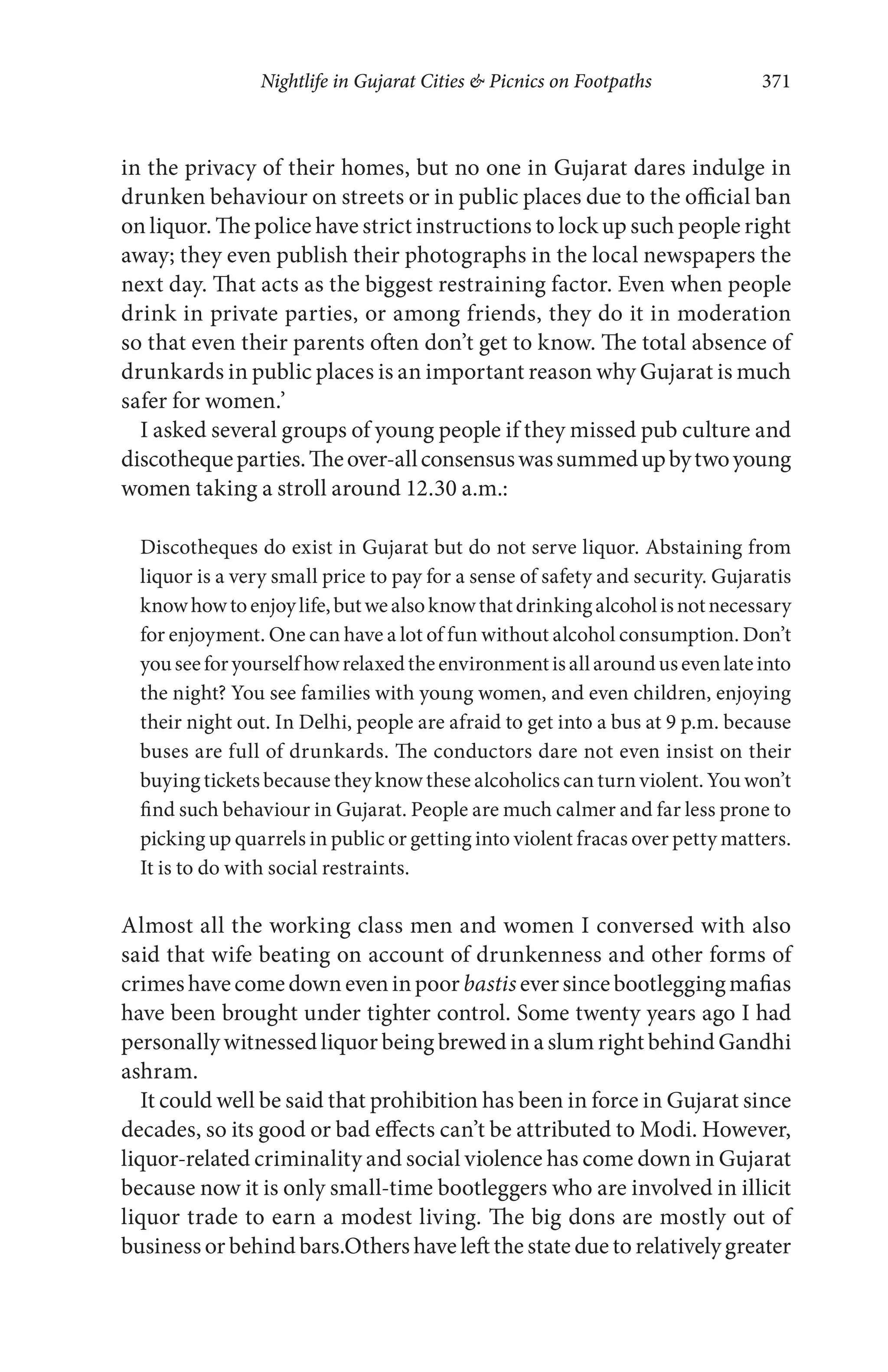 Nightlife in Gujarat Cities & Picnics on Footpaths 371
in the privacy of their homes, but no one in Gujarat dares indulge in
drunken behaviour on streets or in public places due to the official ban
on liquor. The police have strict instructions to lock up such people right
away; they even publish their photographs in the local newspapers the
next day. That acts as the biggest restraining factor. Even when people
drink in private parties, or among friends, they do it in moderation
so that even their parents often don’t get to know. The total absence of
drunkards in public places is an important reason why Gujarat is much
safer for women.’
I asked several groups of young people if they missed pub culture and
discothequeparties.Theover-allconsensuswassummedupbytwoyoung
women taking a stroll around 12.30 a.m.:
Discotheques do exist in Gujarat but do not serve liquor. Abstaining from
liquor is a very small price to pay for a sense of safety and security. Gujaratis
knowhowtoenjoylife,butwealsoknowthatdrinkingalcoholisnotnecessary
for enjoyment. One can have a lot of fun without alcohol consumption. Don’t
youseeforyourselfhowrelaxedtheenvironmentisallaroundusevenlateinto
the night? You see families with young women, and even children, enjoying
their night out. In Delhi, people are afraid to get into a bus at 9 p.m. because
buses are full of drunkards. The conductors dare not even insist on their
buying tickets because they know these alcoholics can turn violent. You won’t
find such behaviour in Gujarat. People are much calmer and far less prone to
picking up quarrels in public or getting into violent fracas over petty matters.
It is to do with social restraints.
Almost all the working class men and women I conversed with also
said that wife beating on account of drunkenness and other forms of
crimeshavecomedowneveninpoor bastis eversincebootleggingmafias
have been brought under tighter control. Some twenty years ago I had
personally witnessed liquor being brewed in a slum right behind Gandhi
ashram.
It could well be said that prohibition has been in force in Gujarat since
decades, so its good or bad effects can’t be attributed to Modi. However,
liquor-related criminality and social violence has come down in Gujarat
because now it is only small-time bootleggers who are involved in illicit
liquor trade to earn a modest living. The big dons are mostly out of
business or behind bars.Others have left the state due to relatively greater
 