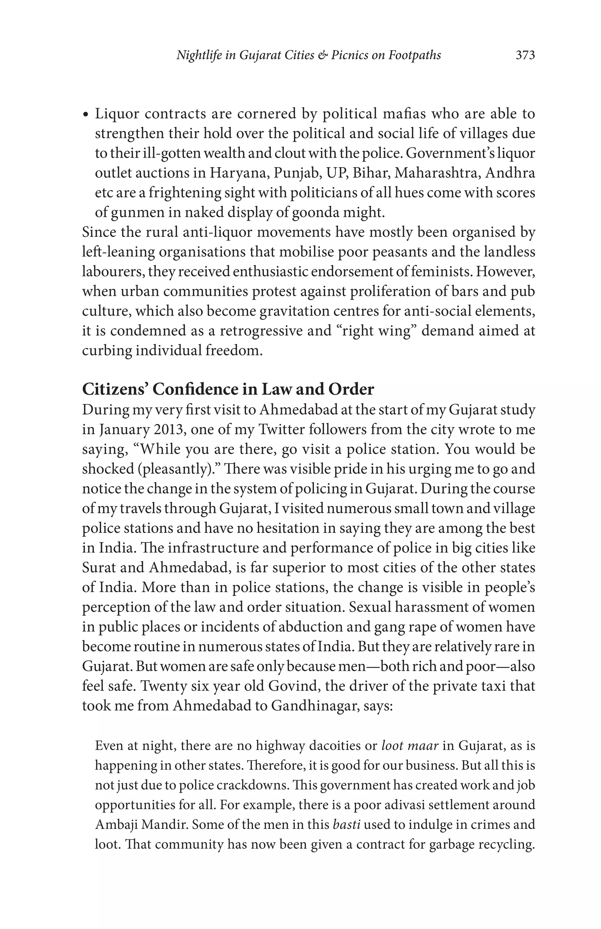 Nightlife in Gujarat Cities & Picnics on Footpaths 373
Liquor contracts are cornered by political mafias who are able to
strengthen their hold over the political and social life of villages due
totheirill-gottenwealthandcloutwiththepolice.Government’sliquor
outlet auctions in Haryana, Punjab, UP, Bihar, Maharashtra, Andhra
etc are a frightening sight with politicians of all hues come with scores
of gunmen in naked display of goonda might.
Since the rural anti-liquor movements have mostly been organised by
left-leaning organisations that mobilise poor peasants and the landless
labourers,theyreceivedenthusiasticendorsementoffeminists.However,
when urban communities protest against proliferation of bars and pub
culture, which also become gravitation centres for anti-social elements,
it is condemned as a retrogressive and “right wing” demand aimed at
curbing individual freedom.
Citizens’ Confidence in Law and Order
During my very first visit to Ahmedabad at the start of my Gujarat study
in January 2013, one of my Twitter followers from the city wrote to me
saying, “While you are there, go visit a police station. You would be
shocked (pleasantly).” There was visible pride in his urging me to go and
notice the change in the system of policing in Gujarat. During the course
of my travels through Gujarat, I visited numerous small town and village
police stations and have no hesitation in saying they are among the best
in India. The infrastructure and performance of police in big cities like
Surat and Ahmedabad, is far superior to most cities of the other states
of India. More than in police stations, the change is visible in people’s
perception of the law and order situation. Sexual harassment of women
in public places or incidents of abduction and gang rape of women have
becomeroutineinnumerousstatesofIndia.Buttheyarerelativelyrarein
Gujarat.Butwomenaresafeonlybecausemen—bothrichandpoor—also
feel safe. Twenty six year old Govind, the driver of the private taxi that
took me from Ahmedabad to Gandhinagar, says:
Even at night, there are no highway dacoities or loot maar in Gujarat, as is
happening in other states. Therefore, it is good for our business. But all this is
not just due to police crackdowns. This government has created work and job
opportunities for all. For example, there is a poor adivasi settlement around
Ambaji Mandir. Some of the men in this basti used to indulge in crimes and
loot. That community has now been given a contract for garbage recycling.
 