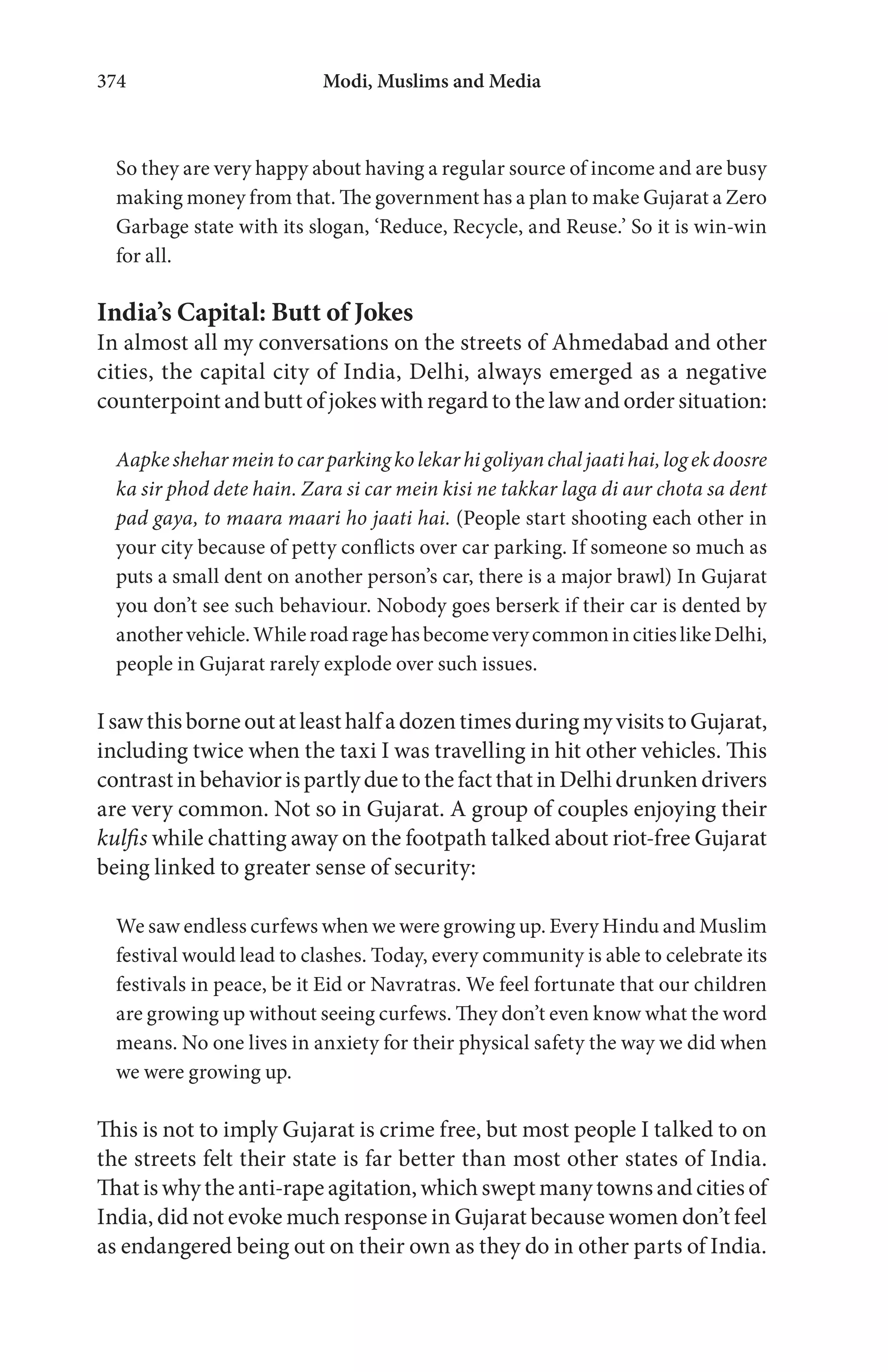 Modi, Muslims and Media374
So they are very happy about having a regular source of income and are busy
making money from that. The government has a plan to make Gujarat a Zero
Garbage state with its slogan, ‘Reduce, Recycle, and Reuse.’ So it is win-win
for all.
India’s Capital: Butt of Jokes
In almost all my conversations on the streets of Ahmedabad and other
cities, the capital city of India, Delhi, always emerged as a negative
counterpoint and butt of jokes with regard to the law and order situation:
Aapke shehar mein to car parking kolekar hi goliyan chal jaati hai,log ekdoosre
ka sir phod dete hain. Zara si car mein kisi ne takkar laga di aur chota sa dent
pad gaya, to maara maari ho jaati hai. (People start shooting each other in
your city because of petty conflicts over car parking. If someone so much as
puts a small dent on another person’s car, there is a major brawl) In Gujarat
you don’t see such behaviour. Nobody goes berserk if their car is dented by
anothervehicle.WhileroadragehasbecomeverycommonincitieslikeDelhi,
people in Gujarat rarely explode over such issues.
IsawthisborneoutatleasthalfadozentimesduringmyvisitstoGujarat,
including twice when the taxi I was travelling in hit other vehicles. This
contrastinbehaviorispartlyduetothefactthatinDelhidrunkendrivers
are very common. Not so in Gujarat. A group of couples enjoying their
kulfis while chatting away on the footpath talked about riot-free Gujarat
being linked to greater sense of security:
We saw endless curfews when we were growing up. Every Hindu and Muslim
festival would lead to clashes. Today, every community is able to celebrate its
festivals in peace, be it Eid or Navratras. We feel fortunate that our children
are growing up without seeing curfews. They don’t even know what the word
means. No one lives in anxiety for their physical safety the way we did when
we were growing up.
This is not to imply Gujarat is crime free, but most people I talked to on
the streets felt their state is far better than most other states of India.
That is why the anti-rape agitation, which swept many towns and cities of
India, did not evoke much response in Gujarat because women don’t feel
as endangered being out on their own as they do in other parts of India.
 