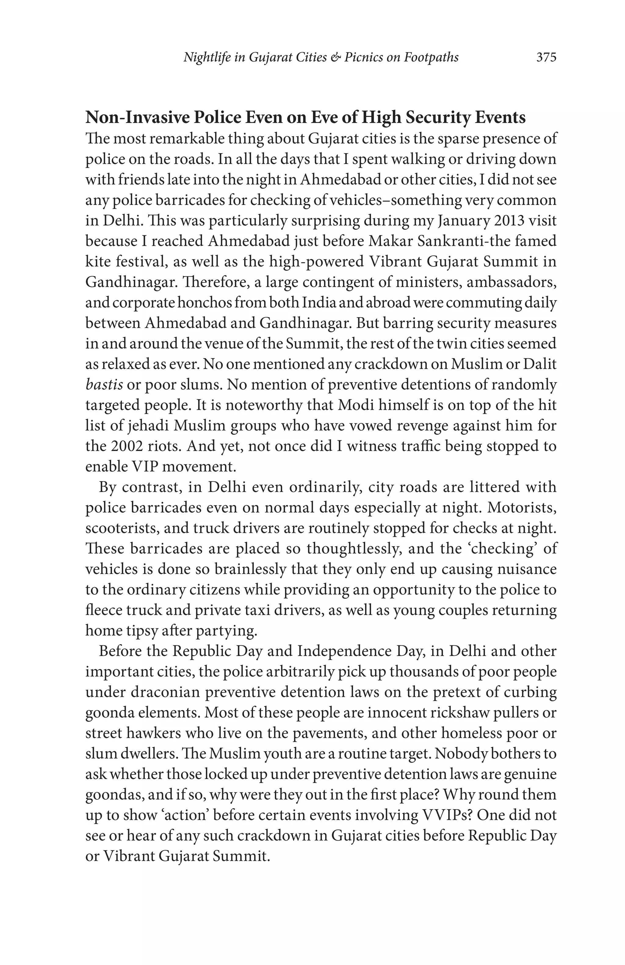 Nightlife in Gujarat Cities & Picnics on Footpaths 375
Non-Invasive Police Even on Eve of High Security Events
The most remarkable thing about Gujarat cities is the sparse presence of
police on the roads. In all the days that I spent walking or driving down
withfriendslateintothenightinAhmedabadorothercities,Ididnotsee
any police barricades for checking of vehicles–something very common
in Delhi. This was particularly surprising during my January 2013 visit
because I reached Ahmedabad just before Makar Sankranti-the famed
kite festival, as well as the high-powered Vibrant Gujarat Summit in
Gandhinagar. Therefore, a large contingent of ministers, ambassadors,
andcorporatehonchosfrombothIndiaandabroadwerecommutingdaily
between Ahmedabad and Gandhinagar. But barring security measures
in and around the venue of the Summit, the rest of the twin cities seemed
as relaxed as ever. No one mentioned any crackdown on Muslim or Dalit
bastis or poor slums. No mention of preventive detentions of randomly
targeted people. It is noteworthy that Modi himself is on top of the hit
list of jehadi Muslim groups who have vowed revenge against him for
the 2002 riots. And yet, not once did I witness traffic being stopped to
enable VIP movement.
By contrast, in Delhi even ordinarily, city roads are littered with
police barricades even on normal days especially at night. Motorists,
scooterists, and truck drivers are routinely stopped for checks at night.
These barricades are placed so thoughtlessly, and the ‘checking’ of
vehicles is done so brainlessly that they only end up causing nuisance
to the ordinary citizens while providing an opportunity to the police to
fleece truck and private taxi drivers, as well as young couples returning
home tipsy after partying.
Before the Republic Day and Independence Day, in Delhi and other
important cities, the police arbitrarily pick up thousands of poor people
under draconian preventive detention laws on the pretext of curbing
goonda elements. Most of these people are innocent rickshaw pullers or
street hawkers who live on the pavements, and other homeless poor or
slum dwellers. The Muslim youth are a routine target. Nobody bothers to
ask whether those locked up under preventive detention laws are genuine
goondas, and if so, why were they out in the first place? Why round them
up to show ‘action’ before certain events involving VVIPs? One did not
see or hear of any such crackdown in Gujarat cities before Republic Day
or Vibrant Gujarat Summit.
 