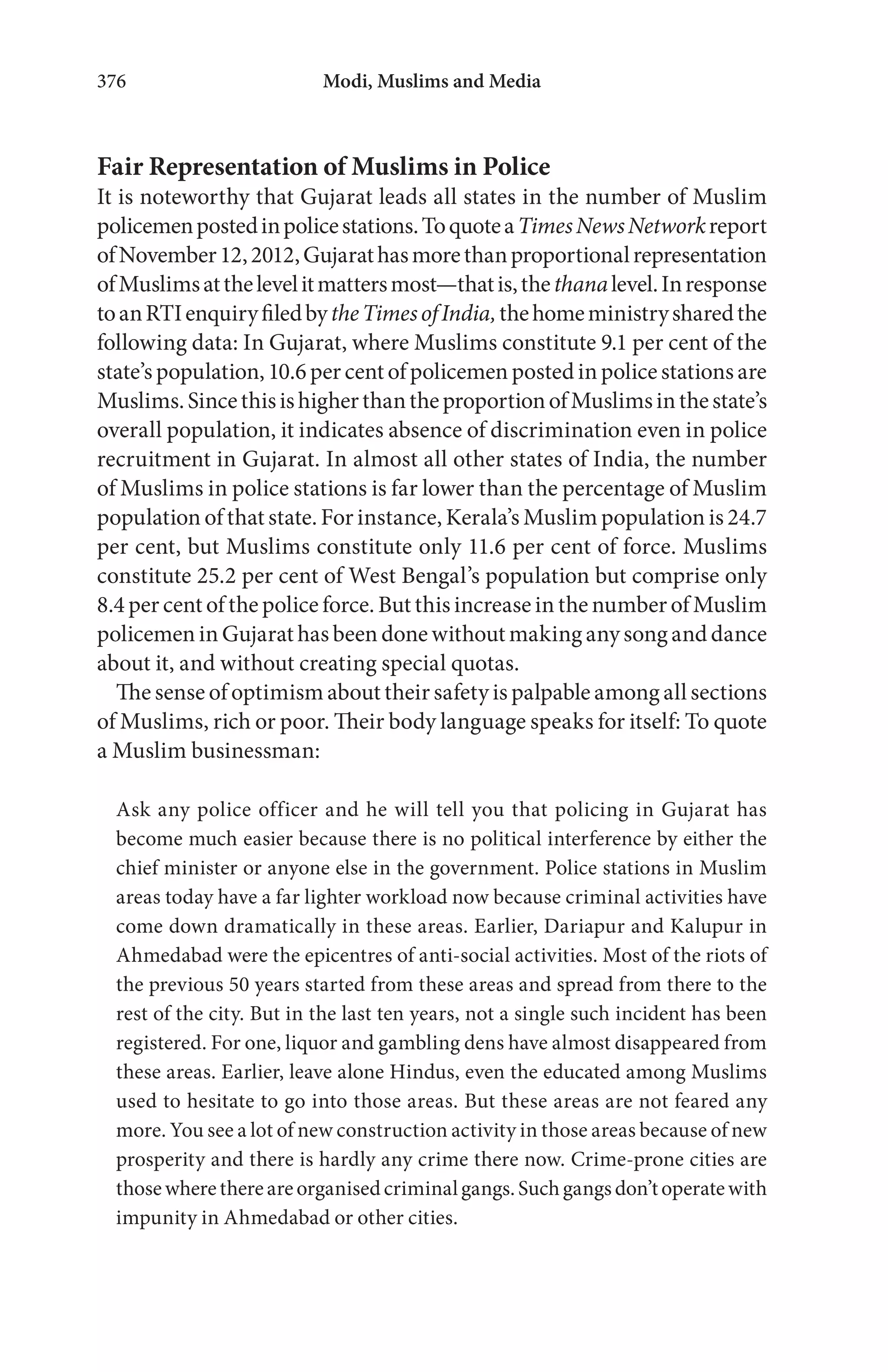Modi, Muslims and Media376
Fair Representation of Muslims in Police
It is noteworthy that Gujarat leads all states in the number of Muslim
policemenpostedinpolicestations.ToquoteaTimesNewsNetworkreport
ofNovember12,2012,Gujarathasmorethanproportionalrepresentation
ofMuslimsatthelevelitmattersmost—thatis,thethanalevel.Inresponse
toanRTIenquiryfiledbytheTimesofIndia,thehomeministrysharedthe
following data: In Gujarat, where Muslims constitute 9.1 per cent of the
state’s population, 10.6 per cent of policemen posted in police stations are
Muslims.SincethisishigherthantheproportionofMuslimsinthestate’s
overall population, it indicates absence of discrimination even in police
recruitment in Gujarat. In almost all other states of India, the number
of Muslims in police stations is far lower than the percentage of Muslim
population of that state. For instance, Kerala’s Muslim population is 24.7
per cent, but Muslims constitute only 11.6 per cent of force. Muslims
constitute 25.2 per cent of West Bengal’s population but comprise only
8.4 per cent of the police force. But this increase in the number of Muslim
policemen in Gujarat has been done without making any song and dance
about it, and without creating special quotas.
The sense of optimism about their safety is palpable among all sections
of Muslims, rich or poor. Their body language speaks for itself: To quote
a Muslim businessman:
Ask any police officer and he will tell you that policing in Gujarat has
become much easier because there is no political interference by either the
chief minister or anyone else in the government. Police stations in Muslim
areas today have a far lighter workload now because criminal activities have
come down dramatically in these areas. Earlier, Dariapur and Kalupur in
Ahmedabad were the epicentres of anti-social activities. Most of the riots of
the previous 50 years started from these areas and spread from there to the
rest of the city. But in the last ten years, not a single such incident has been
registered. For one, liquor and gambling dens have almost disappeared from
these areas. Earlier, leave alone Hindus, even the educated among Muslims
used to hesitate to go into those areas. But these areas are not feared any
more. You see a lot of new construction activity in those areas because of new
prosperity and there is hardly any crime there now. Crime-prone cities are
thosewherethereareorganisedcriminalgangs.Suchgangsdon’toperatewith
impunity in Ahmedabad or other cities.
 