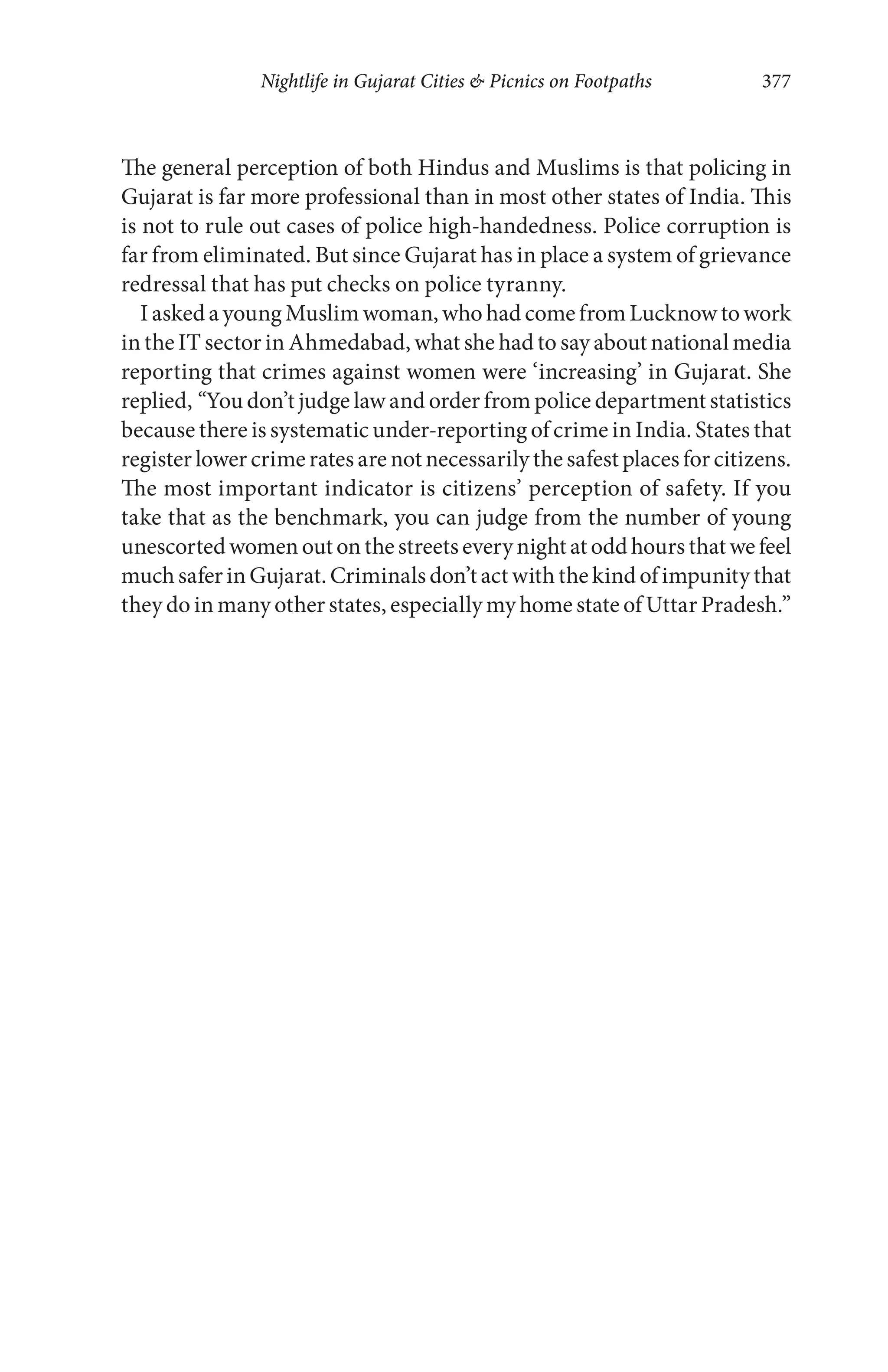 Nightlife in Gujarat Cities & Picnics on Footpaths 377
The general perception of both Hindus and Muslims is that policing in
Gujarat is far more professional than in most other states of India. This
is not to rule out cases of police high-handedness. Police corruption is
far from eliminated. But since Gujarat has in place a system of grievance
redressal that has put checks on police tyranny.
I asked a young Muslim woman, who had come from Lucknow to work
in the IT sector in Ahmedabad, what she had to say about national media
reporting that crimes against women were ‘increasing’ in Gujarat. She
replied, “You don’t judge law and order from police department statistics
because there is systematic under-reporting of crime in India. States that
register lower crime rates are not necessarily the safest places for citizens.
The most important indicator is citizens’ perception of safety. If you
take that as the benchmark, you can judge from the number of young
unescortedwomenoutonthestreetseverynightatoddhoursthatwefeel
muchsaferinGujarat.Criminalsdon’tactwith thekind ofimpunitythat
they do in many other states, especially my home state of Uttar Pradesh.”
 