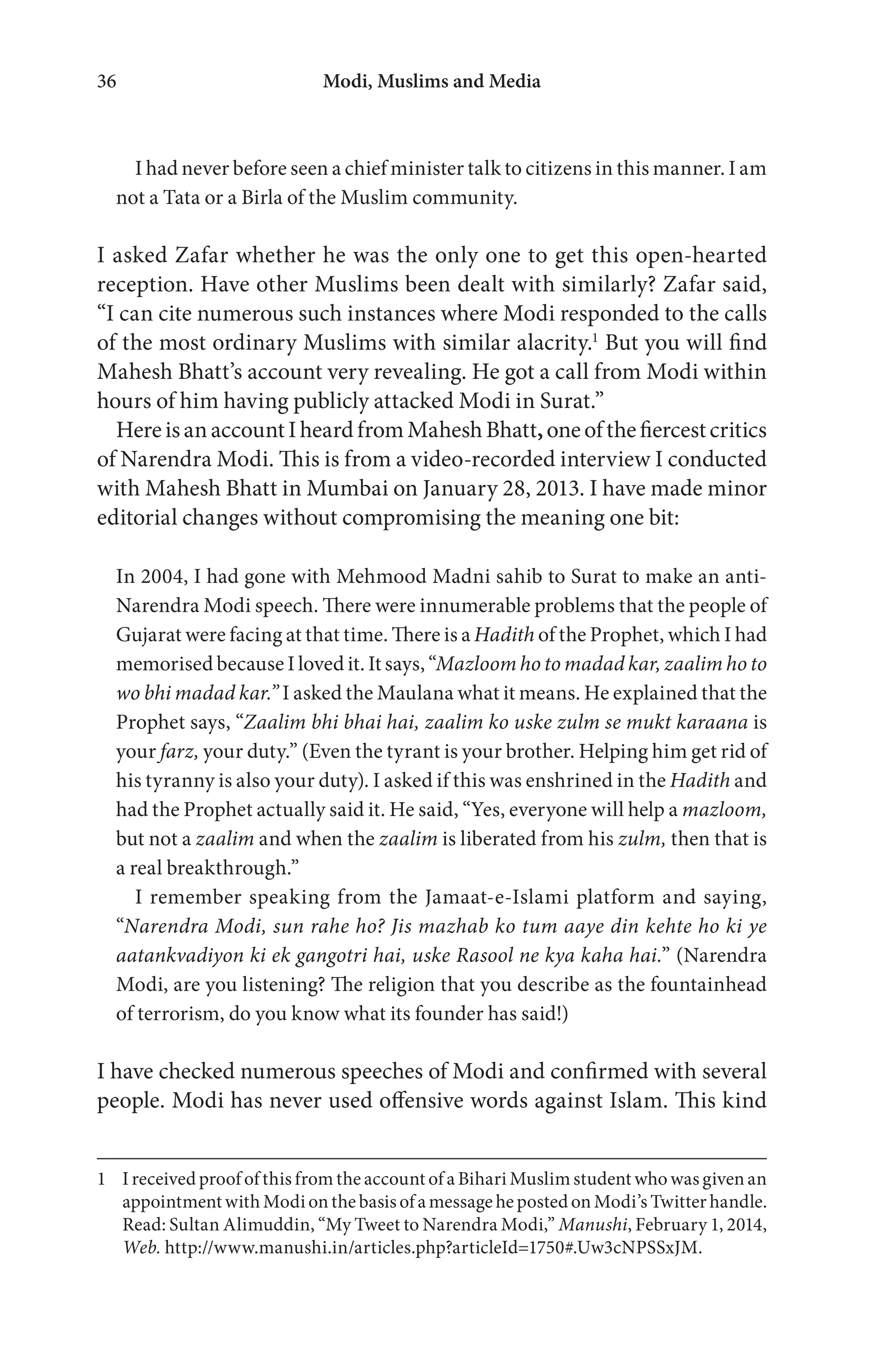 Modi, Muslims and Media36
I had never before seen a chief minister talk to citizens in this manner. I am
not a Tata or a Birla of the Muslim community.
I asked Zafar whether he was the only one to get this open-hearted
reception. Have other Muslims been dealt with similarly? Zafar said,
“I can cite numerous such instances where Modi responded to the calls
of the most ordinary Muslims with similar alacrity.1
But you will find
Mahesh Bhatt’s account very revealing. He got a call from Modi within
hours of him having publicly attacked Modi in Surat.”
HereisanaccountIheardfromMaheshBhatt,oneofthefiercestcritics
of Narendra Modi. This is from a video-recorded interview I conducted
with Mahesh Bhatt in Mumbai on January 28, 2013. I have made minor
editorial changes without compromising the meaning one bit:
In 2004, I had gone with Mehmood Madni sahib to Surat to make an anti-
Narendra Modi speech. There were innumerable problems that the people of
Gujarat were facing at that time. There is a Hadith of the Prophet, which I had
memorised because I loved it. It says, “Mazloom ho to madad kar, zaalim ho to
wo bhi madad kar.” I asked the Maulana what it means. He explained that the
Prophet says, “Zaalim bhi bhai hai, zaalim ko uske zulm se mukt karaana is
your farz, your duty.” (Even the tyrant is your brother. Helping him get rid of
his tyranny is also your duty). I asked if this was enshrined in the Hadith and
had the Prophet actually said it. He said, “Yes, everyone will help a mazloom,
but not a zaalim and when the zaalim is liberated from his zulm, then that is
a real breakthrough.”
I remember speaking from the Jamaat-e-Islami platform and saying,
“Narendra Modi, sun rahe ho? Jis mazhab ko tum aaye din kehte ho ki ye
aatankvadiyon ki ek gangotri hai, uske Rasool ne kya kaha hai.” (Narendra
Modi, are you listening? The religion that you describe as the fountainhead
of terrorism, do you know what its founder has said!)
I have checked numerous speeches of Modi and confirmed with several
people. Modi has never used offensive words against Islam. This kind
1 I received proof of this from the account of a Bihari Muslim student who was given an
appointment with Modi on the basis of a message he posted on Modi’s Twitter handle.
Read: Sultan Alimuddin, “My Tweet to Narendra Modi,” Manushi, February 1, 2014,
Web. http://www.manushi.in/articles.php?articleId=1750#.Uw3cNPSSxJM.
 