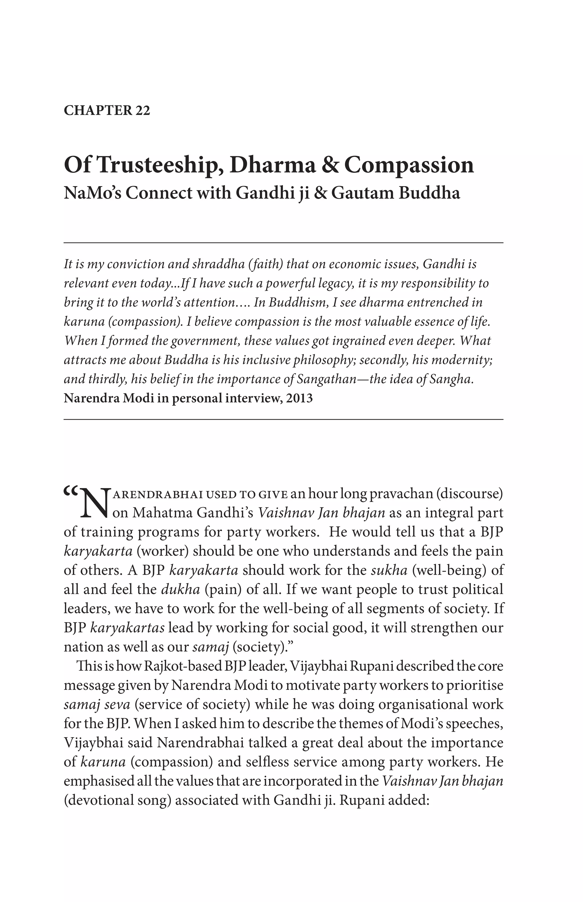 “Narendrabhaiusedtogiveanhourlongpravachan(discourse)
on Mahatma Gandhi’s Vaishnav Jan bhajan as an integral part
of training programs for party workers. He would tell us that a BJP
karyakarta (worker) should be one who understands and feels the pain
of others. A BJP karyakarta should work for the sukha (well-being) of
all and feel the dukha (pain) of all. If we want people to trust political
leaders, we have to work for the well-being of all segments of society. If
BJP karyakartas lead by working for social good, it will strengthen our
nation as well as our samaj (society).”
ThisishowRajkot-basedBJPleader,VijaybhaiRupanidescribedthecore
message given by Narendra Modi to motivate party workers to prioritise
samaj seva (service of society) while he was doing organisational work
for the BJP. When I asked him to describe the themes of Modi’s speeches,
Vijaybhai said Narendrabhai talked a great deal about the importance
of karuna (compassion) and selfless service among party workers. He
emphasisedallthevaluesthatareincorporatedintheVaishnavJanbhajan
(devotional song) associated with Gandhi ji. Rupani added:
Of Trusteeship, Dharma & Compassion
NaMo’s Connect with Gandhi ji & Gautam Buddha
It is my conviction and shraddha (faith) that on economic issues, Gandhi is
relevant even today...If I have such a powerful legacy, it is my responsibility to
bring it to the world’s attention…. In Buddhism, I see dharma entrenched in
karuna (compassion). I believe compassion is the most valuable essence of life.
When I formed the government, these values got ingrained even deeper. What
attracts me about Buddha is his inclusive philosophy; secondly, his modernity;
and thirdly, his belief in the importance of Sangathan—the idea of Sangha.
Narendra Modi in personal interview, 2013
CHAPTER 22
 