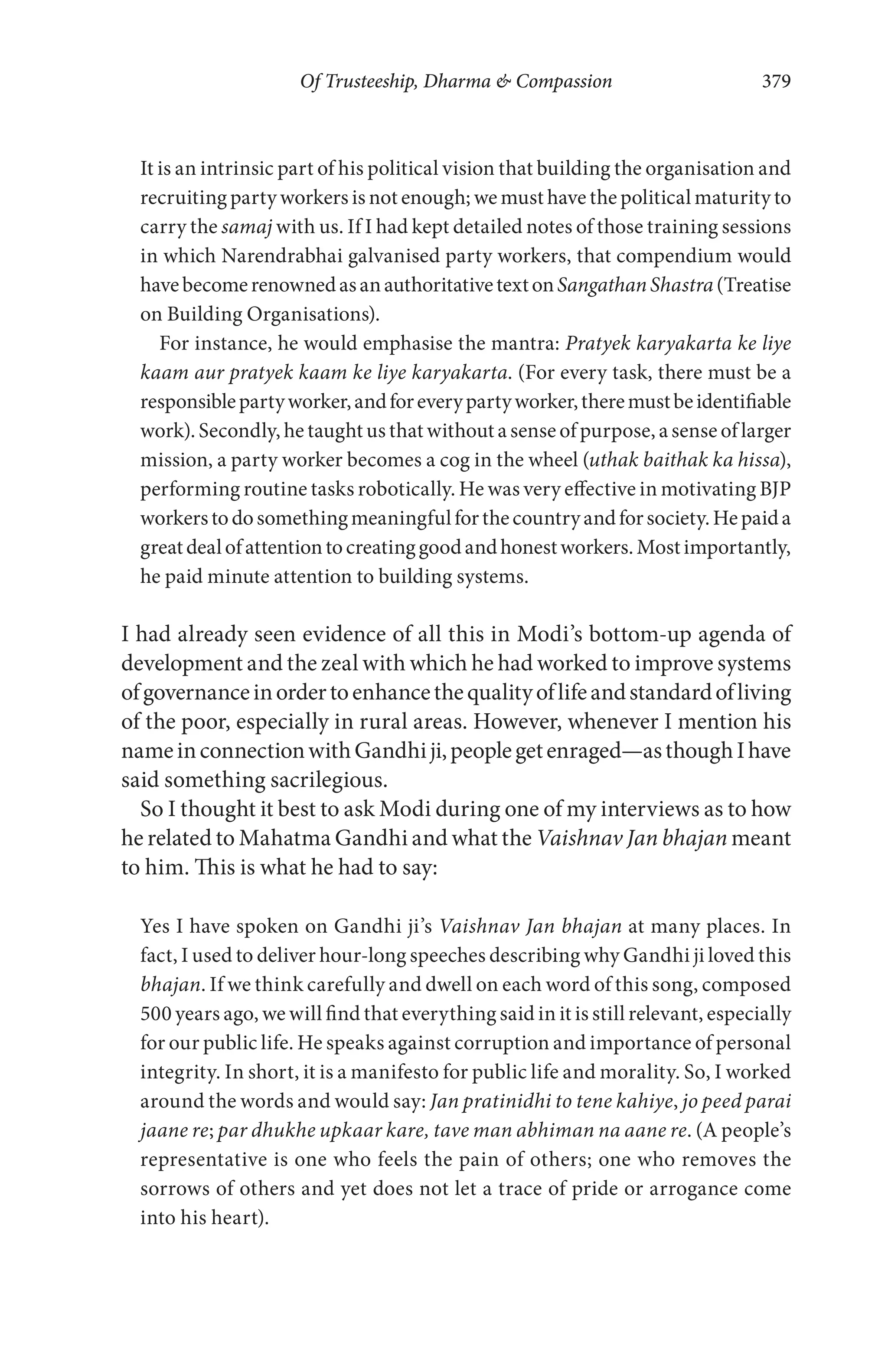 Of Trusteeship, Dharma & Compassion 379
It is an intrinsic part of his political vision that building the organisation and
recruiting party workers is not enough; we must have the political maturity to
carry the samaj with us. If I had kept detailed notes of those training sessions
in which Narendrabhai galvanised party workers, that compendium would
havebecomerenownedasanauthoritativetextonSangathanShastra(Treatise
on Building Organisations).
For instance, he would emphasise the mantra: Pratyek karyakarta ke liye
kaam aur pratyek kaam ke liye karyakarta. (For every task, there must be a
responsiblepartyworker,andforeverypartyworker,theremustbeidentifiable
work). Secondly, he taught us that without a sense of purpose, a sense of larger
mission, a party worker becomes a cog in the wheel (uthak baithak ka hissa),
performing routine tasks robotically. He was very effective in motivating BJP
workerstodosomethingmeaningfulforthecountryandforsociety.Hepaida
greatdealofattentiontocreatinggoodandhonestworkers.Mostimportantly,
he paid minute attention to building systems.
I had already seen evidence of all this in Modi’s bottom-up agenda of
development and the zeal with which he had worked to improve systems
ofgovernanceinordertoenhancethequalityoflifeandstandardofliving
of the poor, especially in rural areas. However, whenever I mention his
nameinconnectionwithGandhiji,peoplegetenraged—asthoughIhave
said something sacrilegious.
So I thought it best to ask Modi during one of my interviews as to how
he related to Mahatma Gandhi and what the Vaishnav Jan bhajan meant
to him. This is what he had to say:
Yes I have spoken on Gandhi ji’s Vaishnav Jan bhajan at many places. In
fact, I used to deliver hour-long speeches describing why Gandhi ji loved this
bhajan. If we think carefully and dwell on each word of this song, composed
500 years ago, we will find that everything said in it is still relevant, especially
for our public life. He speaks against corruption and importance of personal
integrity. In short, it is a manifesto for public life and morality. So, I worked
around the words and would say: Jan pratinidhi to tene kahiye, jo peed parai
jaane re; par dhukhe upkaar kare, tave man abhiman na aane re. (A people’s
representative is one who feels the pain of others; one who removes the
sorrows of others and yet does not let a trace of pride or arrogance come
into his heart).
 