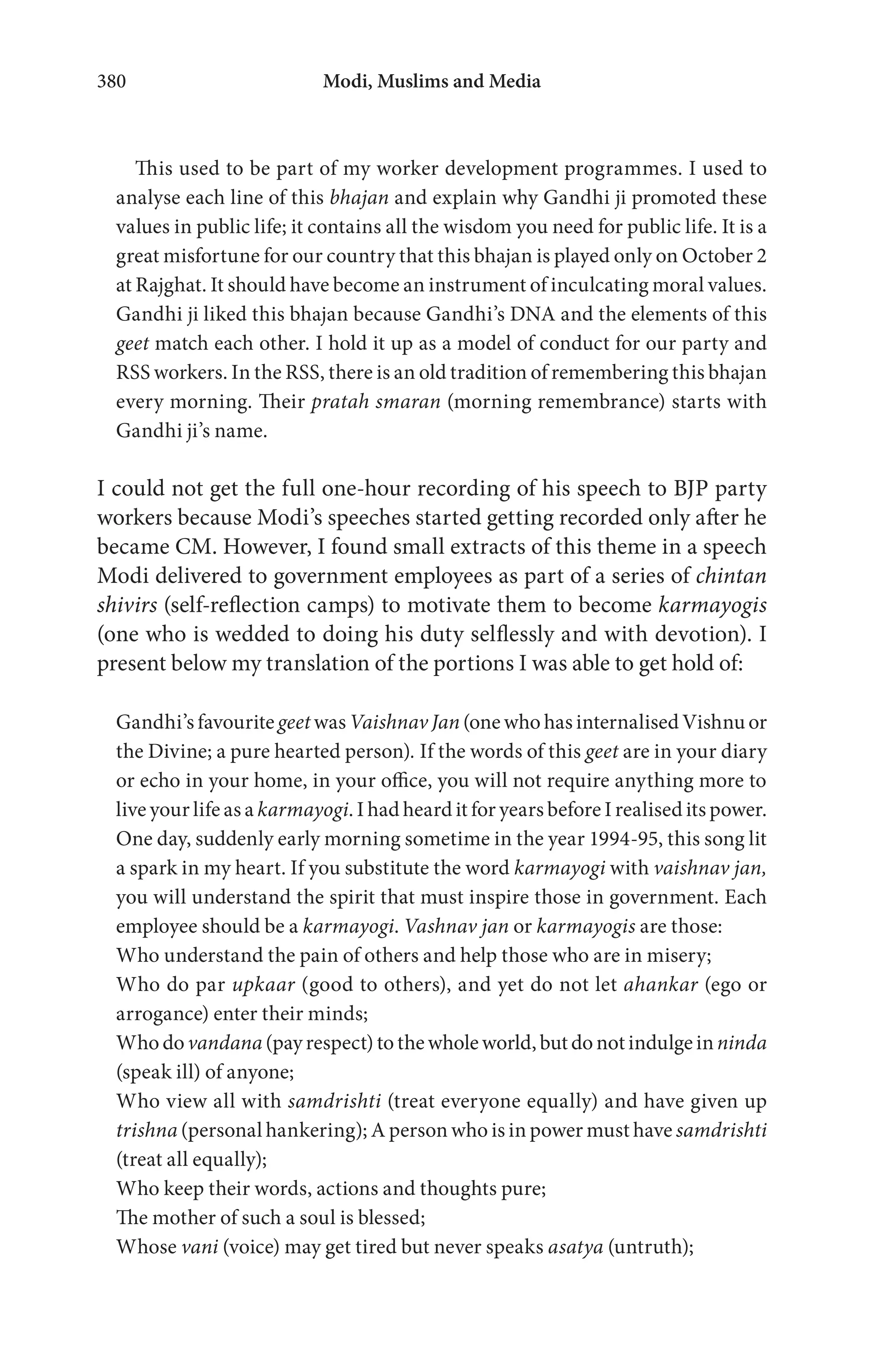 Modi, Muslims and Media380
This used to be part of my worker development programmes. I used to
analyse each line of this bhajan and explain why Gandhi ji promoted these
values in public life; it contains all the wisdom you need for public life. It is a
great misfortune for our country that this bhajan is played only on October 2
at Rajghat. It should have become an instrument of inculcating moral values.
Gandhi ji liked this bhajan because Gandhi’s DNA and the elements of this
geet match each other. I hold it up as a model of conduct for our party and
RSS workers. In the RSS, there is an old tradition of remembering this bhajan
every morning. Their pratah smaran (morning remembrance) starts with
Gandhi ji’s name.
I could not get the full one-hour recording of his speech to BJP party
workers because Modi’s speeches started getting recorded only after he
became CM. However, I found small extracts of this theme in a speech
Modi delivered to government employees as part of a series of chintan
shivirs (self-reflection camps) to motivate them to become karmayogis
(one who is wedded to doing his duty selflessly and with devotion). I
present below my translation of the portions I was able to get hold of:
Gandhi’s favourite geet was Vaishnav Jan (one who has internalised Vishnu or
the Divine; a pure hearted person). If the words of this geet are in your diary
or echo in your home, in your office, you will not require anything more to
live your life as a karmayogi. I had heard it for years before I realised its power.
One day, suddenly early morning sometime in the year 1994-95, this song lit
a spark in my heart. If you substitute the word karmayogi with vaishnav jan,
you will understand the spirit that must inspire those in government. Each
employee should be a karmayogi. Vashnav jan or karmayogis are those:
Who understand the pain of others and help those who are in misery;
Who do par upkaar (good to others), and yet do not let ahankar (ego or
arrogance) enter their minds;
Who do vandana (pay respect) tothewholeworld, butdonotindulgeinninda
(speak ill) of anyone;
Who view all with samdrishti (treat everyone equally) and have given up
trishna (personal hankering); A person who is in power must have samdrishti
(treat all equally);
Who keep their words, actions and thoughts pure;
The mother of such a soul is blessed;
Whose vani (voice) may get tired but never speaks asatya (untruth);
 