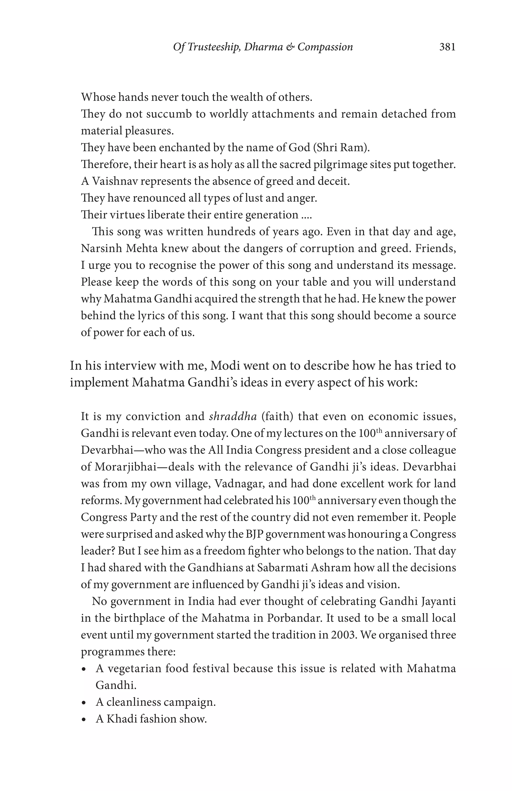 Of Trusteeship, Dharma & Compassion 381
Whose hands never touch the wealth of others.
They do not succumb to worldly attachments and remain detached from
material pleasures.
They have been enchanted by the name of God (Shri Ram).
Therefore, their heart is as holy as all the sacred pilgrimage sites put together.
A Vaishnav represents the absence of greed and deceit.
They have renounced all types of lust and anger.
Their virtues liberate their entire generation ....
This song was written hundreds of years ago. Even in that day and age,
Narsinh Mehta knew about the dangers of corruption and greed. Friends,
I urge you to recognise the power of this song and understand its message.
Please keep the words of this song on your table and you will understand
why Mahatma Gandhi acquired the strength that he had. He knew the power
behind the lyrics of this song. I want that this song should become a source
of power for each of us.
In his interview with me, Modi went on to describe how he has tried to
implement Mahatma Gandhi’s ideas in every aspect of his work:
It is my conviction and shraddha (faith) that even on economic issues,
Gandhi is relevant even today. One of my lectures on the 100th
anniversary of
Devarbhai—who was the All India Congress president and a close colleague
of Morarjibhai—deals with the relevance of Gandhi ji’s ideas. Devarbhai
was from my own village, Vadnagar, and had done excellent work for land
reforms.Mygovernmenthadcelebratedhis100th
anniversaryeventhoughthe
Congress Party and the rest of the country did not even remember it. People
were surprised and asked why the BJP government was honouring a Congress
leader? But I see him as a freedom fighter who belongs to the nation. That day
I had shared with the Gandhians at Sabarmati Ashram how all the decisions
of my government are influenced by Gandhi ji’s ideas and vision.
No government in India had ever thought of celebrating Gandhi Jayanti
in the birthplace of the Mahatma in Porbandar. It used to be a small local
event until my government started the tradition in 2003. We organised three
programmes there:
A vegetarian food festival because this issue is related with Mahatma
Gandhi.
A cleanliness campaign.
A Khadi fashion show.
 