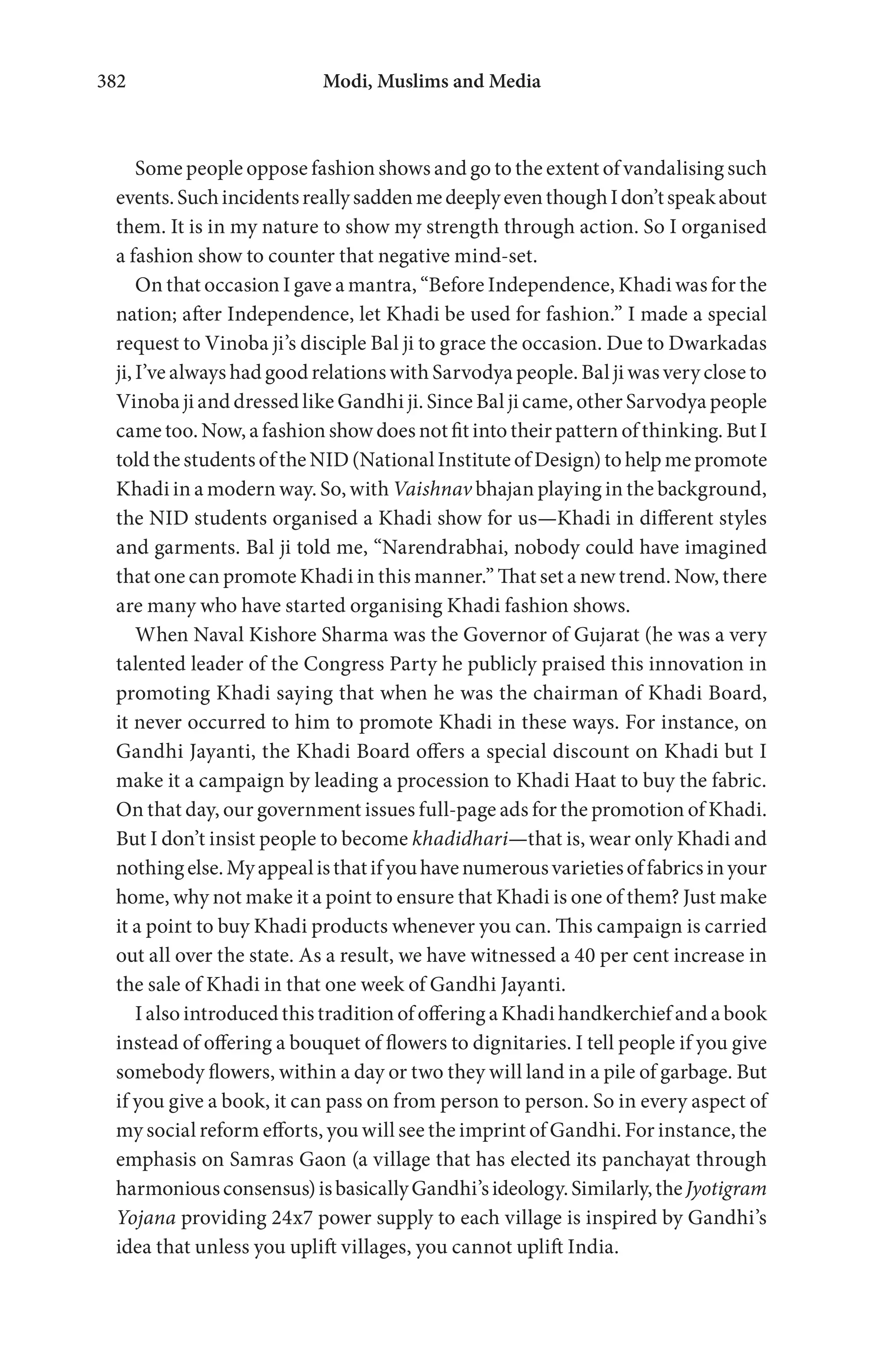 Modi, Muslims and Media382
Some people oppose fashion shows and go to the extent of vandalising such
events.SuchincidentsreallysaddenmedeeplyeventhoughIdon’tspeakabout
them. It is in my nature to show my strength through action. So I organised
a fashion show to counter that negative mind-set.
On that occasion I gave a mantra, “Before Independence, Khadi was for the
nation; after Independence, let Khadi be used for fashion.” I made a special
request to Vinoba ji’s disciple Bal ji to grace the occasion. Due to Dwarkadas
ji, I’ve always had good relations with Sarvodya people. Bal ji was very close to
Vinoba ji and dressed like Gandhi ji. Since Bal ji came, other Sarvodya people
came too. Now, a fashion show does not fit into their pattern of thinking. But I
told the students of the NID (National Institute of Design) to help me promote
Khadi in a modern way. So, with Vaishnav bhajan playing in the background,
the NID students organised a Khadi show for us—Khadi in different styles
and garments. Bal ji told me, “Narendrabhai, nobody could have imagined
that one can promote Khadi in this manner.” That set a new trend. Now, there
are many who have started organising Khadi fashion shows.
When Naval Kishore Sharma was the Governor of Gujarat (he was a very
talented leader of the Congress Party he publicly praised this innovation in
promoting Khadi saying that when he was the chairman of Khadi Board,
it never occurred to him to promote Khadi in these ways. For instance, on
Gandhi Jayanti, the Khadi Board offers a special discount on Khadi but I
make it a campaign by leading a procession to Khadi Haat to buy the fabric.
On that day, our government issues full-page ads for the promotion of Khadi.
But I don’t insist people to become khadidhari—that is, wear only Khadi and
nothingelse.Myappealisthatifyouhavenumerousvarietiesoffabricsinyour
home, why not make it a point to ensure that Khadi is one of them? Just make
it a point to buy Khadi products whenever you can. This campaign is carried
out all over the state. As a result, we have witnessed a 40 per cent increase in
the sale of Khadi in that one week of Gandhi Jayanti.
I also introduced this tradition of offering a Khadi handkerchief and a book
instead of offering a bouquet of flowers to dignitaries. I tell people if you give
somebody flowers, within a day or two they will land in a pile of garbage. But
if you give a book, it can pass on from person to person. So in every aspect of
my social reform efforts, you will see the imprint of Gandhi. For instance, the
emphasis on Samras Gaon (a village that has elected its panchayat through
harmoniousconsensus)isbasicallyGandhi’sideology.Similarly,theJyotigram
Yojana providing 24x7 power supply to each village is inspired by Gandhi’s
idea that unless you uplift villages, you cannot uplift India.
 