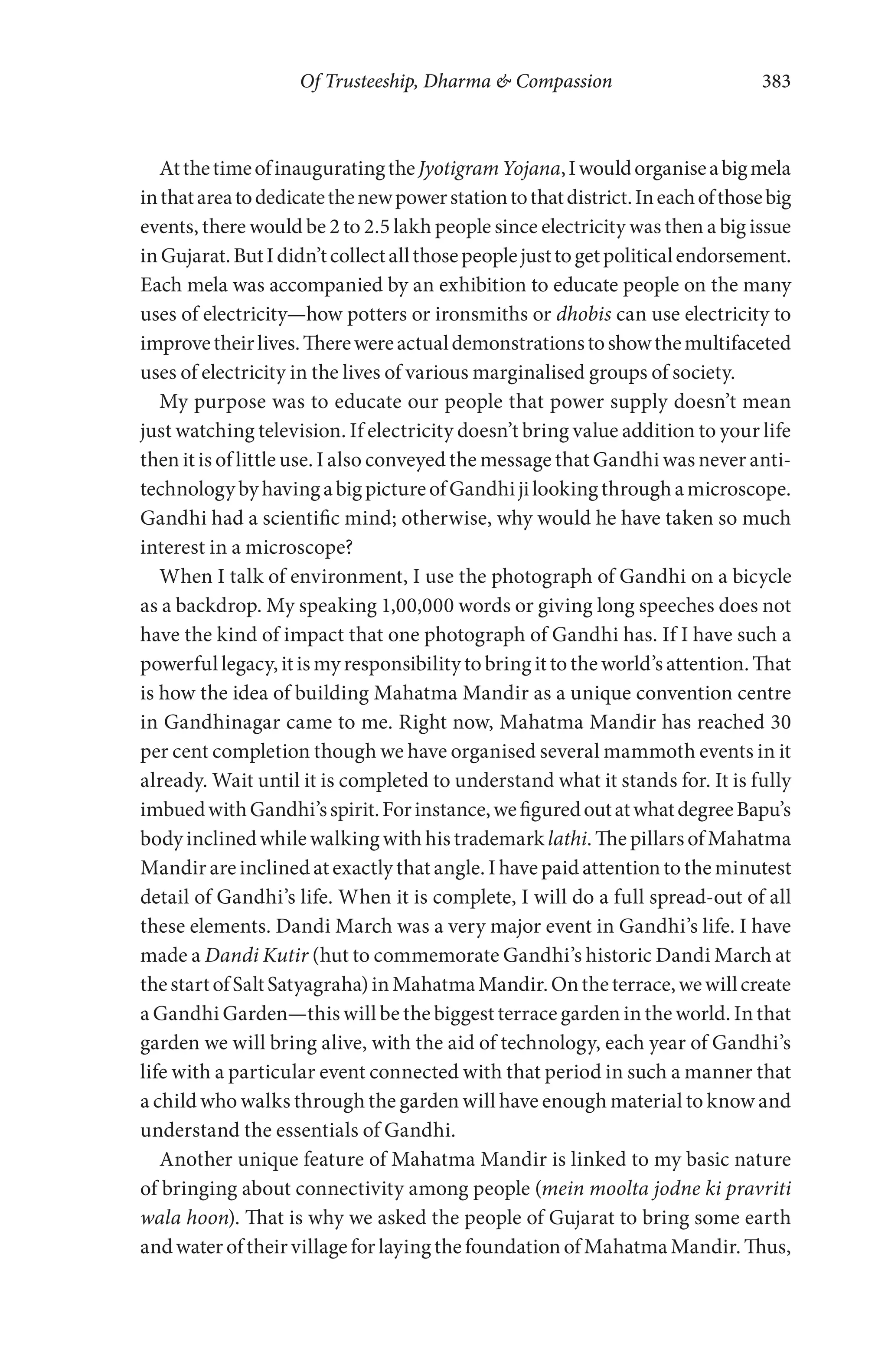 Of Trusteeship, Dharma & Compassion 383
AtthetimeofinauguratingtheJyotigramYojana,Iwouldorganiseabigmela
inthatareatodedicatethenewpowerstationtothatdistrict.Ineachofthosebig
events, there would be 2 to 2.5 lakh people since electricity was then a big issue
inGujarat.ButIdidn’tcollectallthosepeoplejusttogetpoliticalendorsement.
Each mela was accompanied by an exhibition to educate people on the many
uses of electricity—how potters or ironsmiths or dhobis can use electricity to
improvetheirlives.Therewereactualdemonstrationstoshowthemultifaceted
uses of electricity in the lives of various marginalised groups of society.
My purpose was to educate our people that power supply doesn’t mean
just watching television. If electricity doesn’t bring value addition to your life
then it is of little use. I also conveyed the message that Gandhi was never anti-
technologybyhavingabigpictureofGandhijilookingthroughamicroscope.
Gandhi had a scientific mind; otherwise, why would he have taken so much
interest in a microscope?
When I talk of environment, I use the photograph of Gandhi on a bicycle
as a backdrop. My speaking 1,00,000 words or giving long speeches does not
have the kind of impact that one photograph of Gandhi has. If I have such a
powerful legacy, it is my responsibility to bring it to the world’s attention. That
is how the idea of building Mahatma Mandir as a unique convention centre
in Gandhinagar came to me. Right now, Mahatma Mandir has reached 30
per cent completion though we have organised several mammoth events in it
already. Wait until it is completed to understand what it stands for. It is fully
imbuedwithGandhi’sspirit.Forinstance,wefiguredoutatwhatdegreeBapu’s
body inclined while walking with his trademark lathi. The pillars of Mahatma
Mandir are inclined at exactly that angle. I have paid attention to the minutest
detail of Gandhi’s life. When it is complete, I will do a full spread-out of all
these elements. Dandi March was a very major event in Gandhi’s life. I have
made a Dandi Kutir (hut to commemorate Gandhi’s historic Dandi March at
thestartofSaltSatyagraha)inMahatmaMandir.Ontheterrace,wewillcreate
a Gandhi Garden—this will be the biggest terrace garden in the world. In that
garden we will bring alive, with the aid of technology, each year of Gandhi’s
life with a particular event connected with that period in such a manner that
a child who walks through the garden will have enough material to know and
understand the essentials of Gandhi.
Another unique feature of Mahatma Mandir is linked to my basic nature
of bringing about connectivity among people (mein moolta jodne ki pravriti
wala hoon). That is why we asked the people of Gujarat to bring some earth
and water of their village for laying the foundation of Mahatma Mandir. Thus,
 