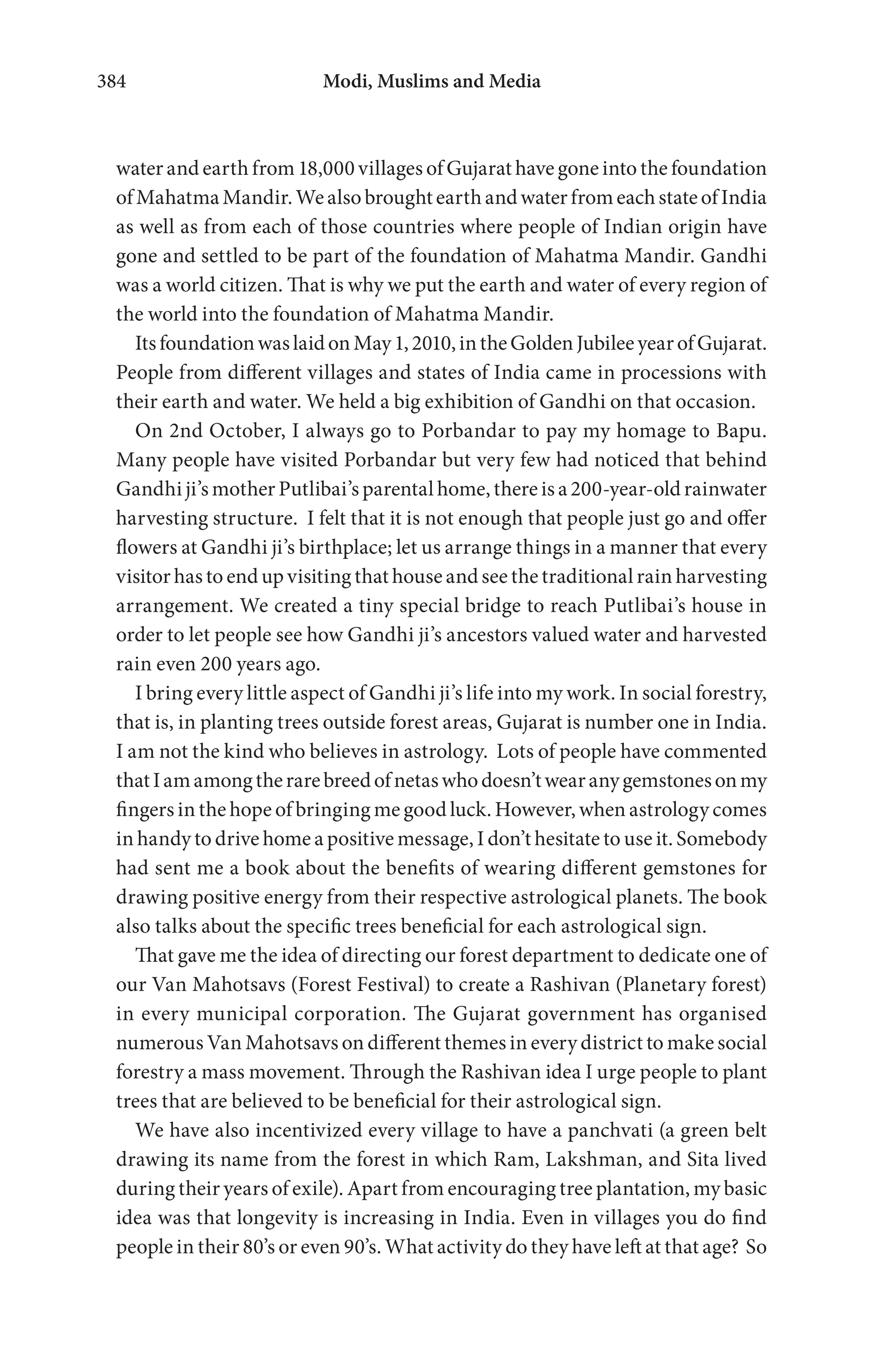 Modi, Muslims and Media384
water and earth from 18,000 villages of Gujarat have gone into the foundation
ofMahatmaMandir.WealsobroughtearthandwaterfromeachstateofIndia
as well as from each of those countries where people of Indian origin have
gone and settled to be part of the foundation of Mahatma Mandir. Gandhi
was a world citizen. That is why we put the earth and water of every region of
the world into the foundation of Mahatma Mandir.
ItsfoundationwaslaidonMay1,2010,intheGoldenJubileeyearofGujarat.
People from different villages and states of India came in processions with
their earth and water. We held a big exhibition of Gandhi on that occasion.
On 2nd October, I always go to Porbandar to pay my homage to Bapu.
Many people have visited Porbandar but very few had noticed that behind
Gandhi ji’s mother Putlibai’s parental home, there is a 200-year-old rainwater
harvesting structure. I felt that it is not enough that people just go and offer
flowers at Gandhi ji’s birthplace; let us arrange things in a manner that every
visitor has to end up visiting that house and see the traditional rain harvesting
arrangement. We created a tiny special bridge to reach Putlibai’s house in
order to let people see how Gandhi ji’s ancestors valued water and harvested
rain even 200 years ago.
I bring every little aspect of Gandhi ji’s life into my work. In social forestry,
that is, in planting trees outside forest areas, Gujarat is number one in India.
I am not the kind who believes in astrology. Lots of people have commented
thatIamamongtherarebreedofnetaswhodoesn’twearanygemstonesonmy
fingers in the hope of bringing me good luck. However, when astrology comes
in handy to drive home a positive message, I don’t hesitate to use it. Somebody
had sent me a book about the benefits of wearing different gemstones for
drawing positive energy from their respective astrological planets. The book
also talks about the specific trees beneficial for each astrological sign.
That gave me the idea of directing our forest department to dedicate one of
our Van Mahotsavs (Forest Festival) to create a Rashivan (Planetary forest)
in every municipal corporation. The Gujarat government has organised
numerous Van Mahotsavs on different themes in every district to make social
forestry a mass movement. Through the Rashivan idea I urge people to plant
trees that are believed to be beneficial for their astrological sign.
We have also incentivized every village to have a panchvati (a green belt
drawing its name from the forest in which Ram, Lakshman, and Sita lived
during their years of exile). Apart from encouraging tree plantation, my basic
idea was that longevity is increasing in India. Even in villages you do find
people in their 80’s or even 90’s. What activity do they have left at that age? So
 