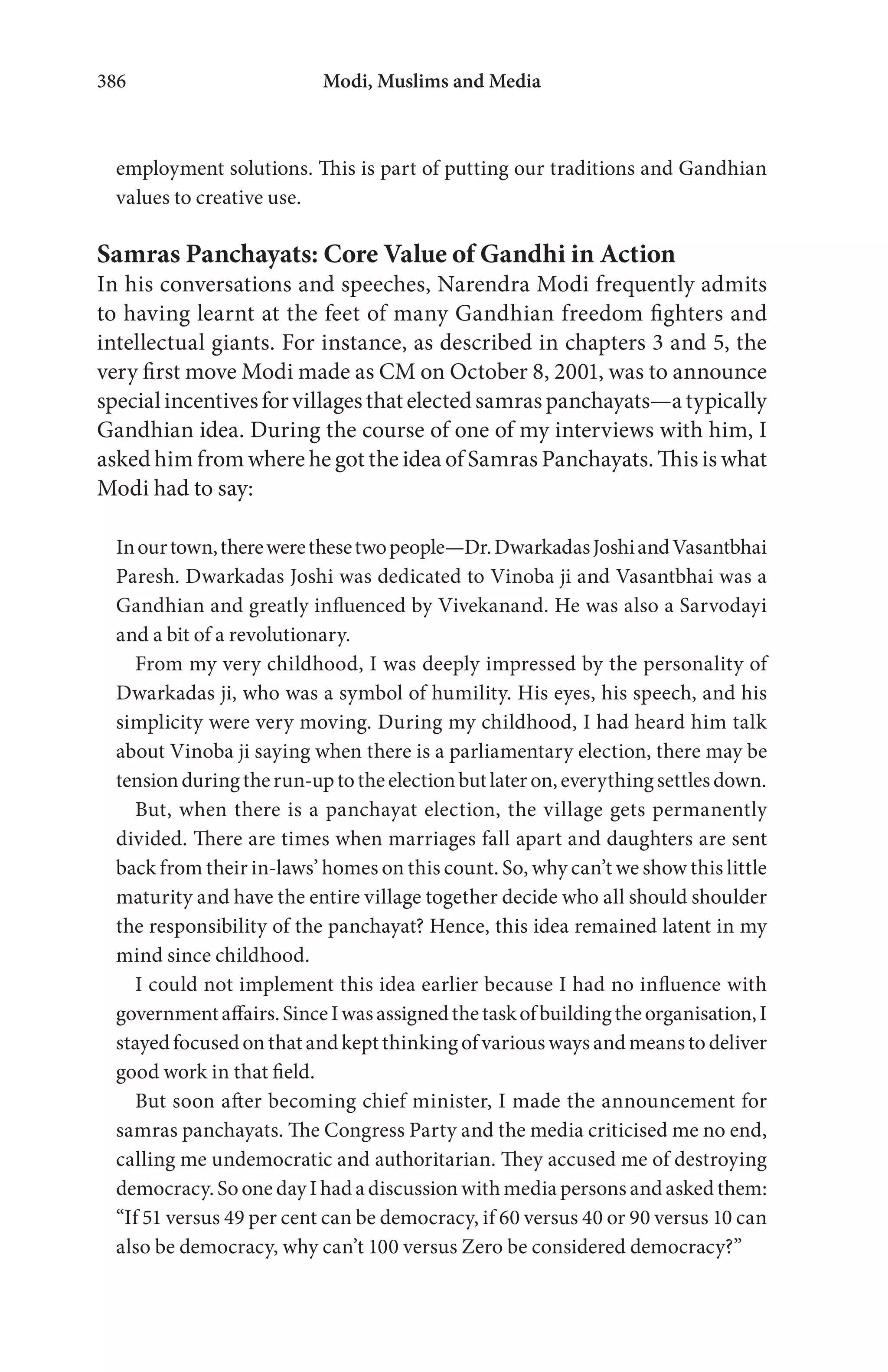 Modi, Muslims and Media386
employment solutions. This is part of putting our traditions and Gandhian
values to creative use.
Samras Panchayats: Core Value of Gandhi in Action
In his conversations and speeches, Narendra Modi frequently admits
to having learnt at the feet of many Gandhian freedom fighters and
intellectual giants. For instance, as described in chapters 3 and 5, the
very first move Modi made as CM on October 8, 2001, was to announce
specialincentivesforvillagesthatelectedsamraspanchayats—atypically
Gandhian idea. During the course of one of my interviews with him, I
asked him from where he got the idea of Samras Panchayats. This is what
Modi had to say:
Inourtown,therewerethesetwopeople—Dr.DwarkadasJoshiandVasantbhai
Paresh. Dwarkadas Joshi was dedicated to Vinoba ji and Vasantbhai was a
Gandhian and greatly influenced by Vivekanand. He was also a Sarvodayi
and a bit of a revolutionary.
From my very childhood, I was deeply impressed by the personality of
Dwarkadas ji, who was a symbol of humility. His eyes, his speech, and his
simplicity were very moving. During my childhood, I had heard him talk
about Vinoba ji saying when there is a parliamentary election, there may be
tensionduringtherun-uptotheelectionbutlateron,everythingsettlesdown.
But, when there is a panchayat election, the village gets permanently
divided. There are times when marriages fall apart and daughters are sent
back from their in-laws’ homes on this count. So, why can’t we show this little
maturity and have the entire village together decide who all should shoulder
the responsibility of the panchayat? Hence, this idea remained latent in my
mind since childhood.
I could not implement this idea earlier because I had no influence with
governmentaffairs.SinceIwasassignedthetaskofbuildingtheorganisation,I
stayed focused on that and kept thinking of various ways and means to deliver
good work in that field.
But soon after becoming chief minister, I made the announcement for
samras panchayats. The Congress Party and the media criticised me no end,
calling me undemocratic and authoritarian. They accused me of destroying
democracy. So one day I had a discussion with media persons and asked them:
“If 51 versus 49 per cent can be democracy, if 60 versus 40 or 90 versus 10 can
also be democracy, why can’t 100 versus Zero be considered democracy?”
 