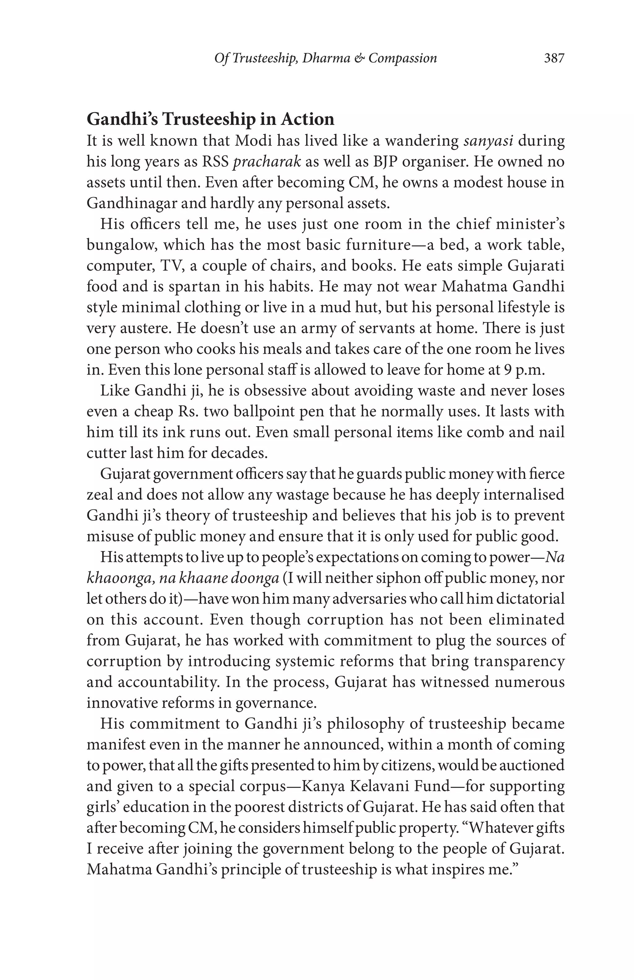 Of Trusteeship, Dharma & Compassion 387
Gandhi’s Trusteeship in Action
It is well known that Modi has lived like a wandering sanyasi during
his long years as RSS pracharak as well as BJP organiser. He owned no
assets until then. Even after becoming CM, he owns a modest house in
Gandhinagar and hardly any personal assets.
His officers tell me, he uses just one room in the chief minister’s
bungalow, which has the most basic furniture—a bed, a work table,
computer, TV, a couple of chairs, and books. He eats simple Gujarati
food and is spartan in his habits. He may not wear Mahatma Gandhi
style minimal clothing or live in a mud hut, but his personal lifestyle is
very austere. He doesn’t use an army of servants at home. There is just
one person who cooks his meals and takes care of the one room he lives
in. Even this lone personal staff is allowed to leave for home at 9 p.m.
Like Gandhi ji, he is obsessive about avoiding waste and never loses
even a cheap Rs. two ballpoint pen that he normally uses. It lasts with
him till its ink runs out. Even small personal items like comb and nail
cutter last him for decades.
Gujaratgovernmentofficerssaythatheguardspublicmoneywithfierce
zeal and does not allow any wastage because he has deeply internalised
Gandhi ji’s theory of trusteeship and believes that his job is to prevent
misuse of public money and ensure that it is only used for public good.
Hisattemptstoliveuptopeople’sexpectationsoncomingtopower—Na
khaoonga, na khaane doonga (I will neither siphon off public money, nor
letothersdoit)—havewonhimmanyadversarieswhocallhimdictatorial
on this account. Even though corruption has not been eliminated
from Gujarat, he has worked with commitment to plug the sources of
corruption by introducing systemic reforms that bring transparency
and accountability. In the process, Gujarat has witnessed numerous
innovative reforms in governance.
His commitment to Gandhi ji’s philosophy of trusteeship became
manifest even in the manner he announced, within a month of coming
topower,thatallthegiftspresentedtohimbycitizens,wouldbeauctioned
and given to a special corpus—Kanya Kelavani Fund—for supporting
girls’ education in the poorest districts of Gujarat. He has said often that
afterbecomingCM,heconsidershimselfpublicproperty.“Whatevergifts
I receive after joining the government belong to the people of Gujarat.
Mahatma Gandhi’s principle of trusteeship is what inspires me.”
 