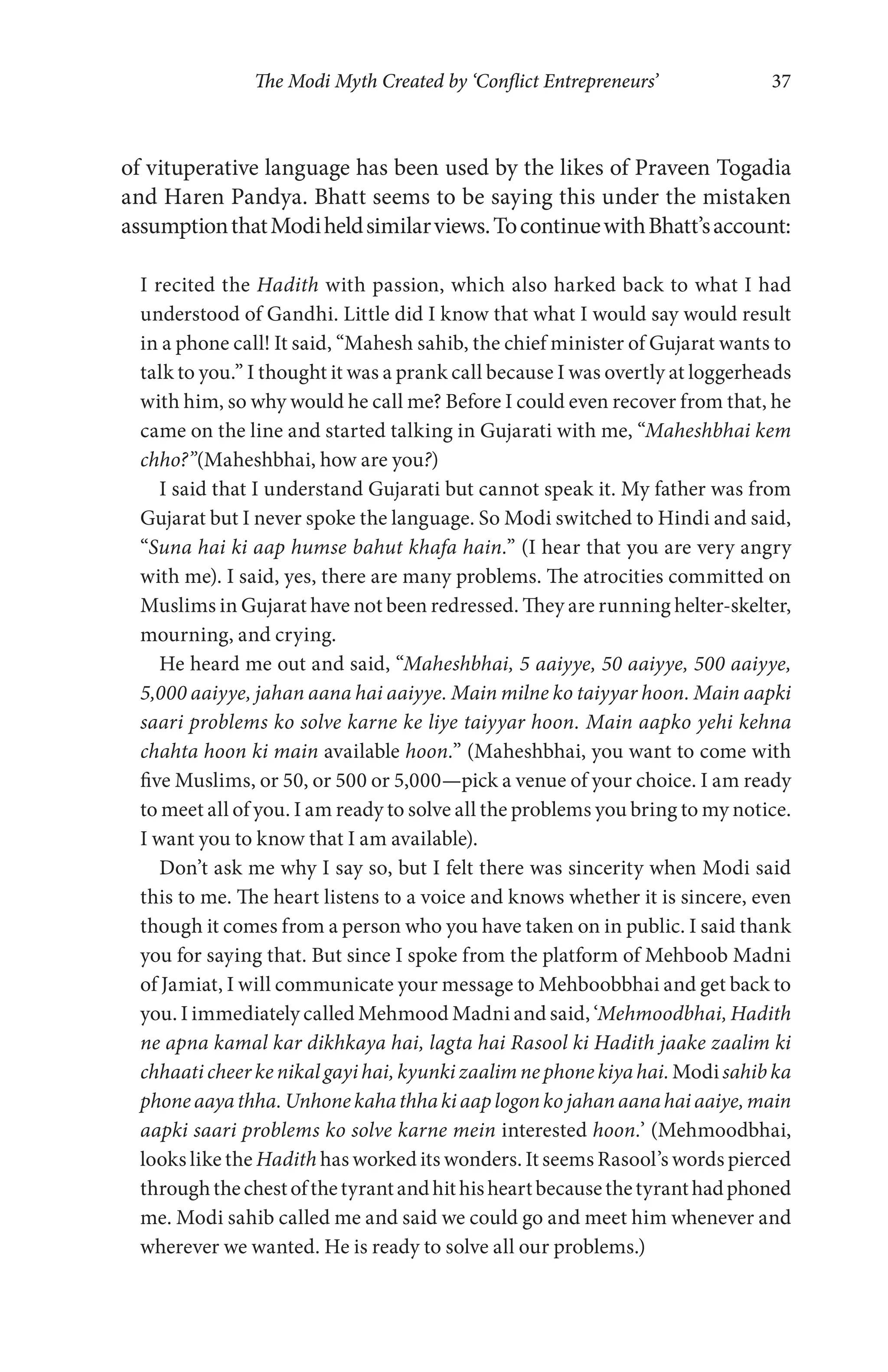 The Modi Myth Created by ‘Conflict Entrepreneurs’ 37
of vituperative language has been used by the likes of Praveen Togadia
and Haren Pandya. Bhatt seems to be saying this under the mistaken
assumptionthatModiheldsimilarviews.TocontinuewithBhatt’saccount:
I recited the Hadith with passion, which also harked back to what I had
understood of Gandhi. Little did I know that what I would say would result
in a phone call! It said, “Mahesh sahib, the chief minister of Gujarat wants to
talk to you.” I thought it was a prank call because I was overtly at loggerheads
with him, so why would he call me? Before I could even recover from that, he
came on the line and started talking in Gujarati with me, “Maheshbhai kem
chho?”(Maheshbhai, how are you?)
I said that I understand Gujarati but cannot speak it. My father was from
Gujarat but I never spoke the language. So Modi switched to Hindi and said,
“Suna hai ki aap humse bahut khafa hain.” (I hear that you are very angry
with me). I said, yes, there are many problems. The atrocities committed on
Muslims in Gujarat have not been redressed. They are running helter-skelter,
mourning, and crying.
He heard me out and said, “Maheshbhai, 5 aaiyye, 50 aaiyye, 500 aaiyye,
5,000 aaiyye, jahan aana hai aaiyye. Main milne ko taiyyar hoon. Main aapki
saari problems ko solve karne ke liye taiyyar hoon. Main aapko yehi kehna
chahta hoon ki main available hoon.” (Maheshbhai, you want to come with
five Muslims, or 50, or 500 or 5,000—pick a venue of your choice. I am ready
to meet all of you. I am ready to solve all the problems you bring to my notice.
I want you to know that I am available).
Don’t ask me why I say so, but I felt there was sincerity when Modi said
this to me. The heart listens to a voice and knows whether it is sincere, even
though it comes from a person who you have taken on in public. I said thank
you for saying that. But since I spoke from the platform of Mehboob Madni
of Jamiat, I will communicate your message to Mehboobbhai and get back to
you. I immediately called Mehmood Madni and said, ‘Mehmoodbhai, Hadith
ne apna kamal kar dikhkaya hai, lagta hai Rasool ki Hadith jaake zaalim ki
chhaati cheer ke nikal gayi hai, kyunki zaalim ne phone kiya hai.Modisahib ka
phoneaayathha.Unhonekahathhakiaaplogonkojahanaanahaiaaiye,main
aapki saari problems ko solve karne mein interested hoon.’ (Mehmoodbhai,
looks like the Hadith has worked its wonders. It seems Rasool’s words pierced
throughthechestofthetyrantandhithisheartbecausethetyranthadphoned
me. Modi sahib called me and said we could go and meet him whenever and
wherever we wanted. He is ready to solve all our problems.)
 