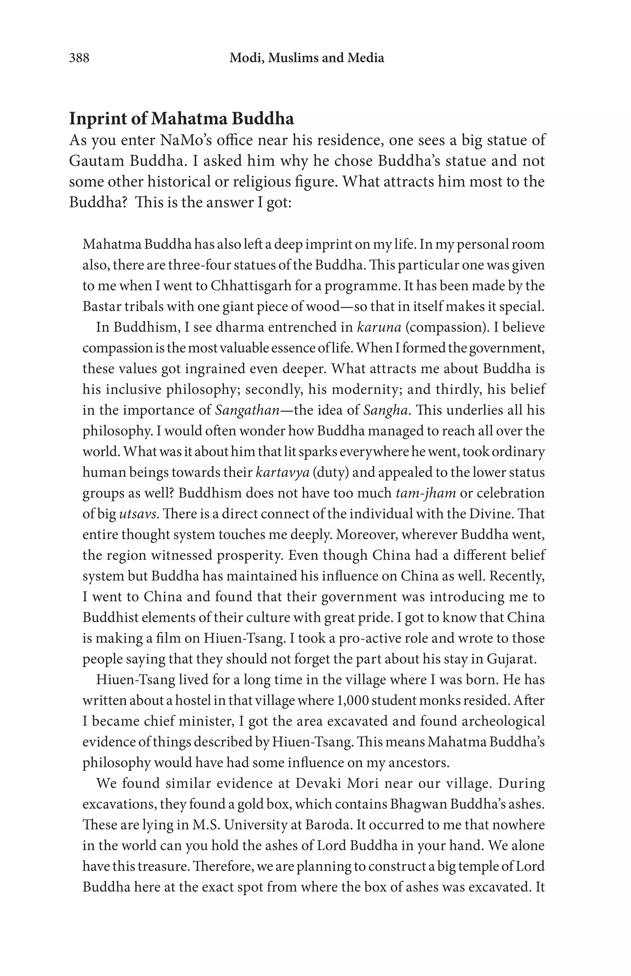 Modi, Muslims and Media388
Inprint of Mahatma Buddha
As you enter NaMo’s office near his residence, one sees a big statue of
Gautam Buddha. I asked him why he chose Buddha’s statue and not
some other historical or religious figure. What attracts him most to the
Buddha? This is the answer I got:
Mahatma Buddha has also left a deep imprint on my life. In my personal room
also, there are three-four statues of the Buddha. This particular one was given
to me when I went to Chhattisgarh for a programme. It has been made by the
Bastar tribals with one giant piece of wood—so that in itself makes it special.
In Buddhism, I see dharma entrenched in karuna (compassion). I believe
compassionisthemostvaluableessenceoflife.WhenIformedthegovernment,
these values got ingrained even deeper. What attracts me about Buddha is
his inclusive philosophy; secondly, his modernity; and thirdly, his belief
in the importance of Sangathan—the idea of Sangha. This underlies all his
philosophy. I would often wonder how Buddha managed to reach all over the
world.Whatwasitabouthimthatlitsparkseverywherehewent,tookordinary
human beings towards their kartavya (duty) and appealed to the lower status
groups as well? Buddhism does not have too much tam-jham or celebration
of big utsavs. There is a direct connect of the individual with the Divine. That
entire thought system touches me deeply. Moreover, wherever Buddha went,
the region witnessed prosperity. Even though China had a different belief
system but Buddha has maintained his influence on China as well. Recently,
I went to China and found that their government was introducing me to
Buddhist elements of their culture with great pride. I got to know that China
is making a film on Hiuen-Tsang. I took a pro-active role and wrote to those
people saying that they should not forget the part about his stay in Gujarat.
Hiuen-Tsang lived for a long time in the village where I was born. He has
writtenaboutahostelinthatvillagewhere1,000studentmonksresided.After
I became chief minister, I got the area excavated and found archeological
evidence of things described by Hiuen-Tsang. This means Mahatma Buddha’s
philosophy would have had some influence on my ancestors.
We found similar evidence at Devaki Mori near our village. During
excavations, they found a gold box, which contains Bhagwan Buddha’s ashes.
These are lying in M.S. University at Baroda. It occurred to me that nowhere
in the world can you hold the ashes of Lord Buddha in your hand. We alone
havethistreasure.Therefore,weareplanningtoconstructabigtempleofLord
Buddha here at the exact spot from where the box of ashes was excavated. It
 