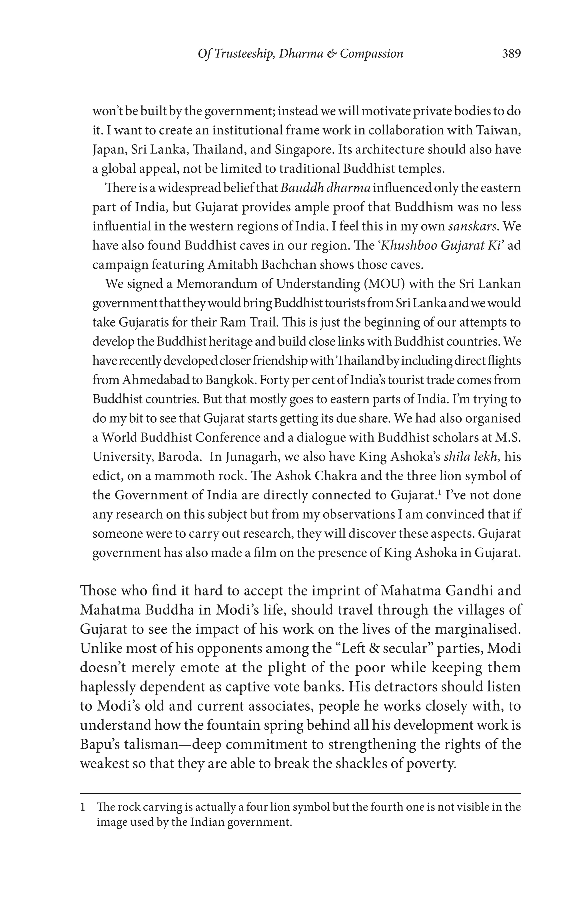 Of Trusteeship, Dharma & Compassion 389
won’tbebuiltbythegovernment;insteadwewillmotivateprivatebodiestodo
it. I want to create an institutional frame work in collaboration with Taiwan,
Japan, Sri Lanka, Thailand, and Singapore. Its architecture should also have
a global appeal, not be limited to traditional Buddhist temples.
ThereisawidespreadbeliefthatBauddhdharmainfluencedonlytheeastern
part of India, but Gujarat provides ample proof that Buddhism was no less
influential in the western regions of India. I feel this in my own sanskars. We
have also found Buddhist caves in our region. The ‘Khushboo Gujarat Ki’ ad
campaign featuring Amitabh Bachchan shows those caves.
We signed a Memorandum of Understanding (MOU) with the Sri Lankan
governmentthattheywouldbringBuddhisttouristsfromSriLankaandwewould
take Gujaratis for their Ram Trail. This is just the beginning of our attempts to
developtheBuddhistheritageandbuildcloselinkswithBuddhistcountries.We
haverecentlydevelopedcloserfriendshipwithThailandbyincludingdirectflights
fromAhmedabadtoBangkok.FortypercentofIndia’stouristtradecomesfrom
Buddhist countries. But that mostly goes to eastern parts of India. I’m trying to
do my bit to see that Gujarat starts getting its due share. We had also organised
a World Buddhist Conference and a dialogue with Buddhist scholars at M.S.
University, Baroda. In Junagarh, we also have King Ashoka’s shila lekh, his
edict, on a mammoth rock. The Ashok Chakra and the three lion symbol of
the Government of India are directly connected to Gujarat.1
I’ve not done
any research on this subject but from my observations I am convinced that if
someone were to carry out research, they will discover these aspects. Gujarat
government has also made a film on the presence of King Ashoka in Gujarat.
Those who find it hard to accept the imprint of Mahatma Gandhi and
Mahatma Buddha in Modi’s life, should travel through the villages of
Gujarat to see the impact of his work on the lives of the marginalised.
Unlike most of his opponents among the “Left & secular” parties, Modi
doesn’t merely emote at the plight of the poor while keeping them
haplessly dependent as captive vote banks. His detractors should listen
to Modi’s old and current associates, people he works closely with, to
understand how the fountain spring behind all his development work is
Bapu’s talisman—deep commitment to strengthening the rights of the
weakest so that they are able to break the shackles of poverty.
1 The rock carving is actually a four lion symbol but the fourth one is not visible in the
image used by the Indian government.
 