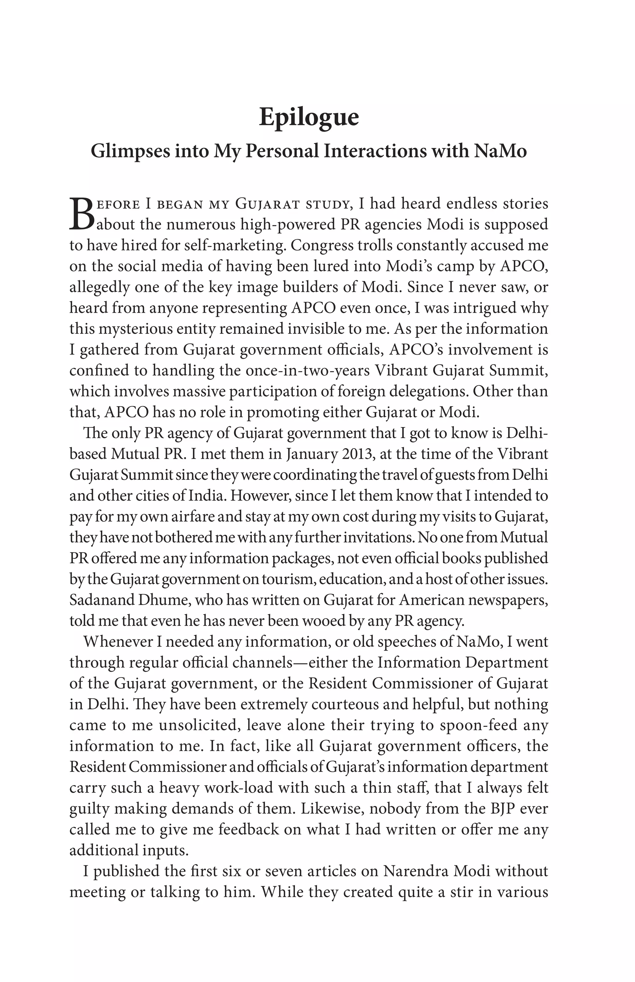 Epilogue
Glimpses into My Personal Interactions with NaMo
Before I began my Gujarat study, I had heard endless stories
about the numerous high-powered PR agencies Modi is supposed
to have hired for self-marketing. Congress trolls constantly accused me
on the social media of having been lured into Modi’s camp by APCO,
allegedly one of the key image builders of Modi. Since I never saw, or
heard from anyone representing APCO even once, I was intrigued why
this mysterious entity remained invisible to me. As per the information
I gathered from Gujarat government officials, APCO’s involvement is
confined to handling the once-in-two-years Vibrant Gujarat Summit,
which involves massive participation of foreign delegations. Other than
that, APCO has no role in promoting either Gujarat or Modi.
The only PR agency of Gujarat government that I got to know is Delhi-
based Mutual PR. I met them in January 2013, at the time of the Vibrant
GujaratSummitsincetheywerecoordinatingthetravelofguestsfromDelhi
and other cities of India. However, since I let them know that I intended to
payformyownairfareandstayatmyowncostduringmyvisitstoGujarat,
theyhavenotbotheredmewithanyfurtherinvitations.NoonefromMutual
PRofferedmeanyinformationpackages,notevenofficialbookspublished
bytheGujaratgovernmentontourism,education,andahostofotherissues.
Sadanand Dhume, who has written on Gujarat for American newspapers,
told me that even he has never been wooed by any PR agency.
Whenever I needed any information, or old speeches of NaMo, I went
through regular official channels—either the Information Department
of the Gujarat government, or the Resident Commissioner of Gujarat
in Delhi. They have been extremely courteous and helpful, but nothing
came to me unsolicited, leave alone their trying to spoon-feed any
information to me. In fact, like all Gujarat government officers, the
ResidentCommissionerandofficialsofGujarat’sinformationdepartment
carry such a heavy work-load with such a thin staff, that I always felt
guilty making demands of them. Likewise, nobody from the BJP ever
called me to give me feedback on what I had written or offer me any
additional inputs.
I published the first six or seven articles on Narendra Modi without
meeting or talking to him. While they created quite a stir in various
 