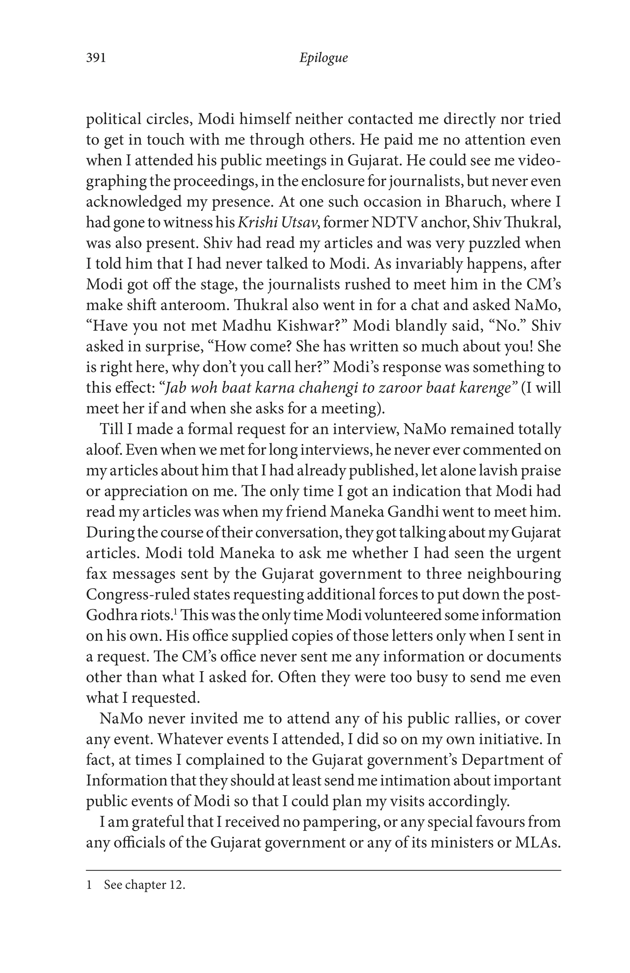 political circles, Modi himself neither contacted me directly nor tried
to get in touch with me through others. He paid me no attention even
when I attended his public meetings in Gujarat. He could see me video-
graphing the proceedings, in the enclosure for journalists, but never even
acknowledged my presence. At one such occasion in Bharuch, where I
hadgonetowitnesshisKrishiUtsav,formerNDTVanchor,ShivThukral,
was also present. Shiv had read my articles and was very puzzled when
I told him that I had never talked to Modi. As invariably happens, after
Modi got off the stage, the journalists rushed to meet him in the CM’s
make shift anteroom. Thukral also went in for a chat and asked NaMo,
“Have you not met Madhu Kishwar?” Modi blandly said, “No.” Shiv
asked in surprise, “How come? She has written so much about you! She
is right here, why don’t you call her?” Modi’s response was something to
this effect: “Jab woh baat karna chahengi to zaroor baat karenge” (I will
meet her if and when she asks for a meeting).
Till I made a formal request for an interview, NaMo remained totally
aloof.Evenwhenwemetforlonginterviews,heneverevercommentedon
my articles about him that I had already published, let alone lavish praise
or appreciation on me. The only time I got an indication that Modi had
read my articles was when my friend Maneka Gandhi went to meet him.
Duringthecourseoftheirconversation,theygottalkingaboutmyGujarat
articles. Modi told Maneka to ask me whether I had seen the urgent
fax messages sent by the Gujarat government to three neighbouring
Congress-ruled states requesting additional forces to put down the post-
Godhrariots.1
ThiswastheonlytimeModivolunteeredsomeinformation
on his own. His office supplied copies of those letters only when I sent in
a request. The CM’s office never sent me any information or documents
other than what I asked for. Often they were too busy to send me even
what I requested.
NaMo never invited me to attend any of his public rallies, or cover
any event. Whatever events I attended, I did so on my own initiative. In
fact, at times I complained to the Gujarat government’s Department of
Informationthattheyshouldatleastsendmeintimationaboutimportant
public events of Modi so that I could plan my visits accordingly.
I am grateful that I received no pampering, or any special favours from
any officials of the Gujarat government or any of its ministers or MLAs.
1 See chapter 12.
Epilogue391
 
