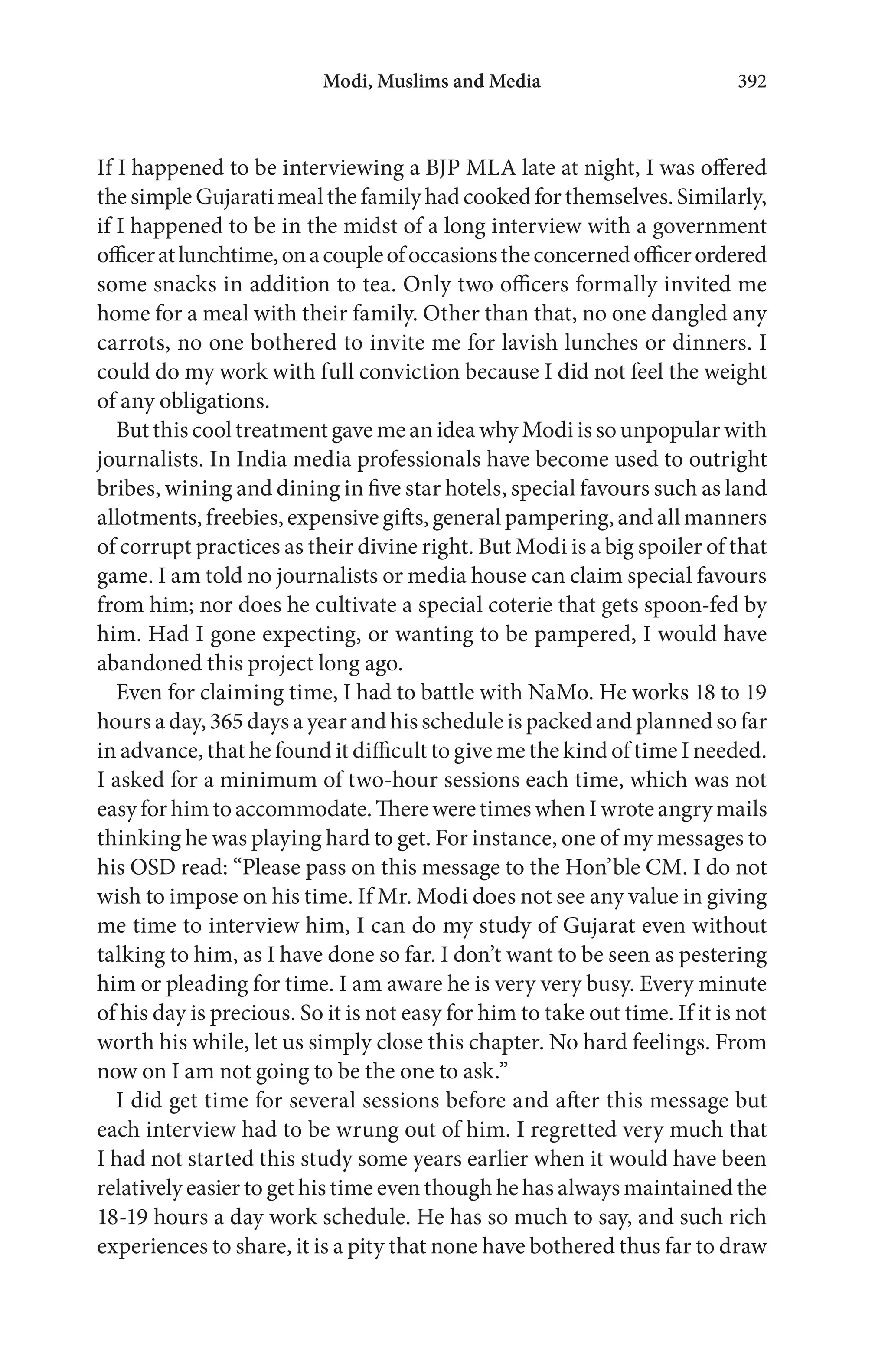 If I happened to be interviewing a BJP MLA late at night, I was offered
thesimpleGujaratimealthefamilyhadcookedforthemselves.Similarly,
if I happened to be in the midst of a long interview with a government
officeratlunchtime,onacoupleofoccasionstheconcernedofficerordered
some snacks in addition to tea. Only two officers formally invited me
home for a meal with their family. Other than that, no one dangled any
carrots, no one bothered to invite me for lavish lunches or dinners. I
could do my work with full conviction because I did not feel the weight
of any obligations.
But this cool treatment gave me an idea why Modi is so unpopular with
journalists. In India media professionals have become used to outright
bribes, wining and dining in five star hotels, special favours such as land
allotments,freebies, expensive gifts, general pampering,and all manners
of corrupt practices as their divine right. But Modi is a big spoiler of that
game. I am told no journalists or media house can claim special favours
from him; nor does he cultivate a special coterie that gets spoon-fed by
him. Had I gone expecting, or wanting to be pampered, I would have
abandoned this project long ago.
Even for claiming time, I had to battle with NaMo. He works 18 to 19
hours a day, 365 days a year and his schedule is packed and planned so far
in advance, that he found it difficult to give me the kind of time I needed.
I asked for a minimum of two-hour sessions each time, which was not
easyforhimtoaccommodate.ThereweretimeswhenIwroteangrymails
thinking he was playing hard to get. For instance, one of my messages to
his OSD read: “Please pass on this message to the Hon’ble CM. I do not
wish to impose on his time. If Mr. Modi does not see any value in giving
me time to interview him, I can do my study of Gujarat even without
talking to him, as I have done so far. I don’t want to be seen as pestering
him or pleading for time. I am aware he is very very busy. Every minute
of his day is precious. So it is not easy for him to take out time. If it is not
worth his while, let us simply close this chapter. No hard feelings. From
now on I am not going to be the one to ask.”
I did get time for several sessions before and after this message but
each interview had to be wrung out of him. I regretted very much that
I had not started this study some years earlier when it would have been
relatively easier to get his time even though he has always maintained the
18-19 hours a day work schedule. He has so much to say, and such rich
experiences to share, it is a pity that none have bothered thus far to draw
Modi, Muslims and Media 392
 