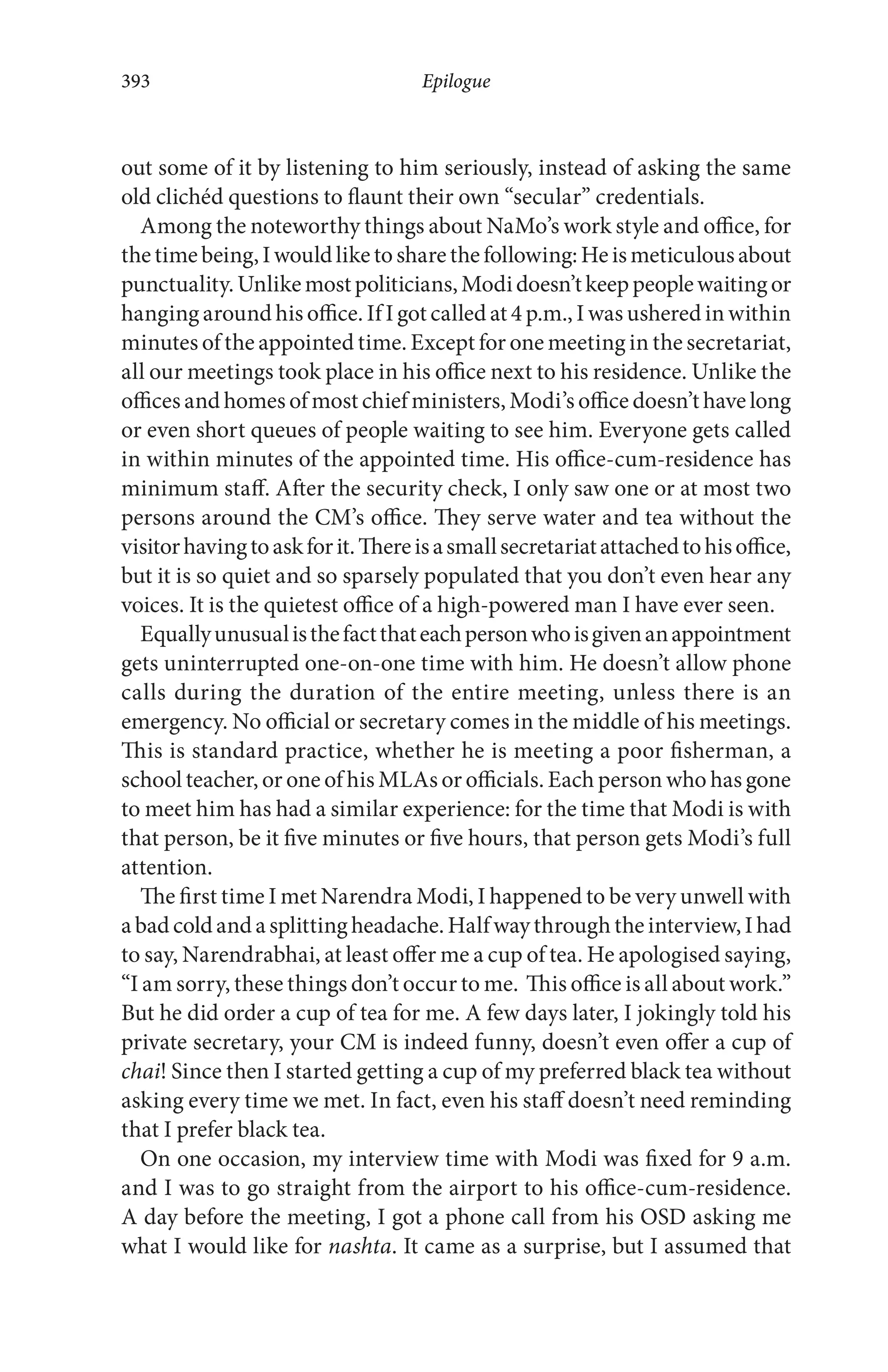 out some of it by listening to him seriously, instead of asking the same
old clichéd questions to flaunt their own “secular” credentials.
Among the noteworthy things about NaMo’s work style and office, for
thetimebeing,Iwouldliketosharethefollowing:Heismeticulousabout
punctuality.Unlikemostpoliticians,Modidoesn’tkeeppeoplewaitingor
hanging around his office. If I got called at 4 p.m., I was ushered in within
minutes of the appointed time. Except for one meeting in the secretariat,
all our meetings took place in his office next to his residence. Unlike the
offices and homes of most chief ministers, Modi’s office doesn’t have long
or even short queues of people waiting to see him. Everyone gets called
in within minutes of the appointed time. His office-cum-residence has
minimum staff. After the security check, I only saw one or at most two
persons around the CM’s office. They serve water and tea without the
visitorhavingtoaskforit.Thereisasmallsecretariatattachedtohisoffice,
but it is so quiet and so sparsely populated that you don’t even hear any
voices. It is the quietest office of a high-powered man I have ever seen.
Equallyunusualisthefactthateachpersonwhoisgivenanappointment
gets uninterrupted one-on-one time with him. He doesn’t allow phone
calls during the duration of the entire meeting, unless there is an
emergency. No official or secretary comes in the middle of his meetings.
This is standard practice, whether he is meeting a poor fisherman, a
school teacher, or one of his MLAs or officials. Each person who has gone
to meet him has had a similar experience: for the time that Modi is with
that person, be it five minutes or five hours, that person gets Modi’s full
attention.
The first time I met Narendra Modi, I happened to be very unwell with
abadcoldandasplittingheadache.Halfwaythroughtheinterview,Ihad
to say, Narendrabhai, at least offer me a cup of tea. He apologised saying,
“I am sorry, these things don’t occur to me. This office is all about work.”
But he did order a cup of tea for me. A few days later, I jokingly told his
private secretary, your CM is indeed funny, doesn’t even offer a cup of
chai! Since then I started getting a cup of my preferred black tea without
asking every time we met. In fact, even his staff doesn’t need reminding
that I prefer black tea.
On one occasion, my interview time with Modi was fixed for 9 a.m.
and I was to go straight from the airport to his office-cum-residence.
A day before the meeting, I got a phone call from his OSD asking me
what I would like for nashta. It came as a surprise, but I assumed that
Epilogue393
 