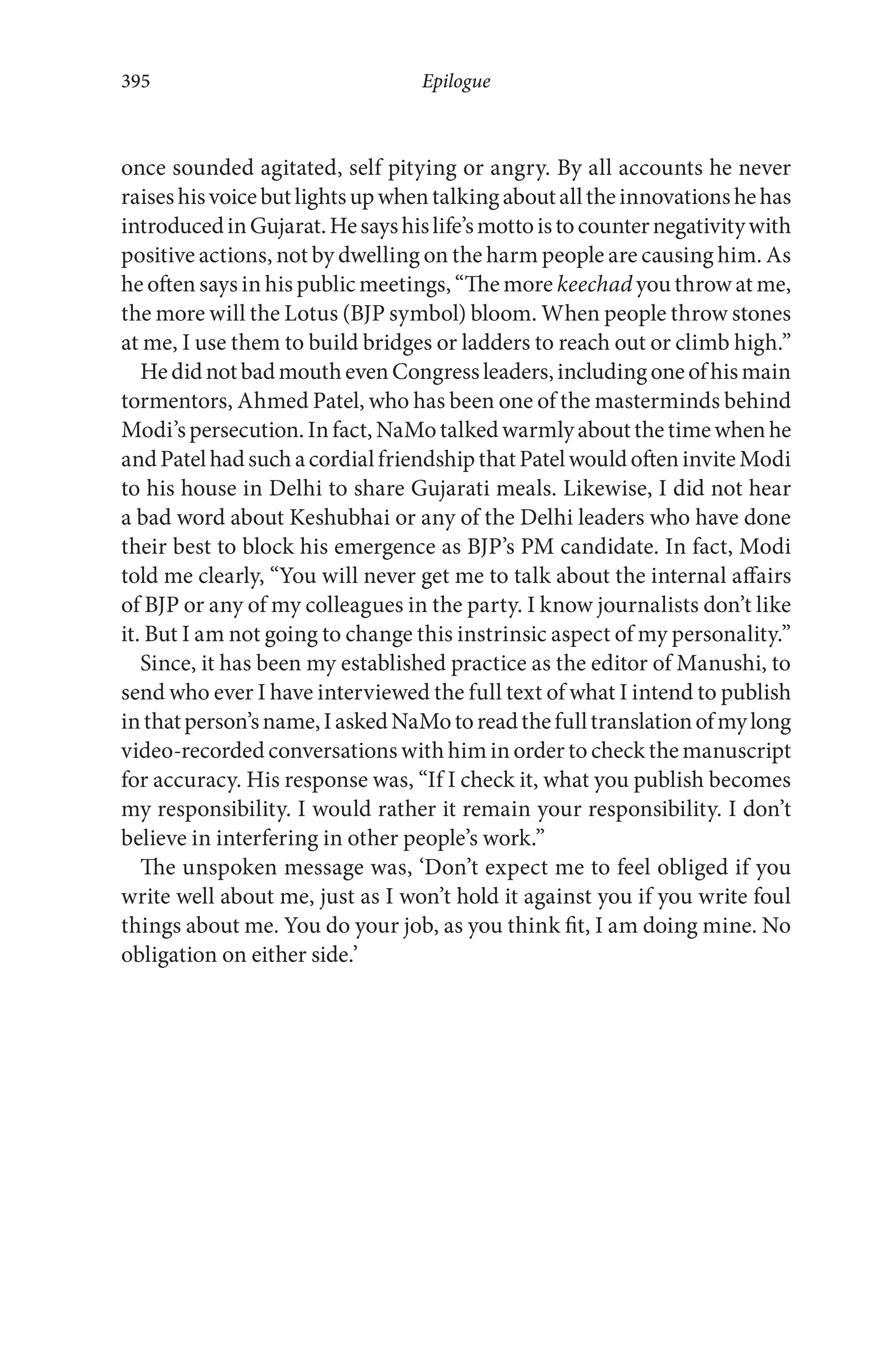 once sounded agitated, self pitying or angry. By all accounts he never
raiseshisvoicebutlightsupwhentalkingaboutalltheinnovationshehas
introducedinGujarat.Hesayshislife’smottoistocounternegativitywith
positive actions, not by dwelling on the harm people are causing him. As
he often says in his public meetings, “The more keechad you throw at me,
the more will the Lotus (BJP symbol) bloom. When people throw stones
at me, I use them to build bridges or ladders to reach out or climb high.”
HedidnotbadmouthevenCongressleaders,includingoneofhismain
tormentors, Ahmed Patel, who has been one of the masterminds behind
Modi’spersecution. Infact, NaMotalked warmlyabout the timewhenhe
andPatelhadsuchacordialfriendshipthatPatelwouldofteninviteModi
to his house in Delhi to share Gujarati meals. Likewise, I did not hear
a bad word about Keshubhai or any of the Delhi leaders who have done
their best to block his emergence as BJP’s PM candidate. In fact, Modi
told me clearly, “You will never get me to talk about the internal affairs
of BJP or any of my colleagues in the party. I know journalists don’t like
it. But I am not going to change this instrinsic aspect of my personality.”
Since, it has been my established practice as the editor of Manushi, to
send who ever I have interviewed the full text of what I intend to publish
inthatperson’sname,IaskedNaMotoreadthefulltranslationofmylong
video-recorded conversations with him in order to check the manuscript
for accuracy. His response was, “If I check it, what you publish becomes
my responsibility. I would rather it remain your responsibility. I don’t
believe in interfering in other people’s work.”
The unspoken message was, ‘Don’t expect me to feel obliged if you
write well about me, just as I won’t hold it against you if you write foul
things about me. You do your job, as you think fit, I am doing mine. No
obligation on either side.’
Epilogue395
 