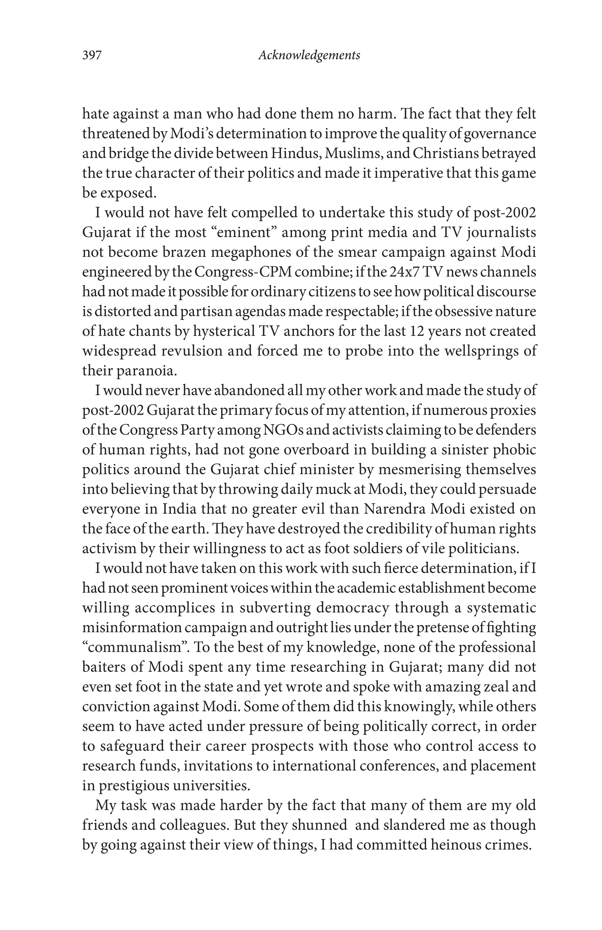 hate against a man who had done them no harm. The fact that they felt
threatenedbyModi’sdeterminationtoimprovethequalityofgovernance
andbridgethedividebetweenHindus,Muslims,andChristiansbetrayed
the true character of their politics and made it imperative that this game
be exposed.
I would not have felt compelled to undertake this study of post-2002
Gujarat if the most “eminent” among print media and TV journalists
not become brazen megaphones of the smear campaign against Modi
engineeredbytheCongress-CPMcombine;ifthe24x7TVnewschannels
hadnotmadeitpossibleforordinarycitizenstoseehowpoliticaldiscourse
isdistortedandpartisanagendasmaderespectable;iftheobsessivenature
of hate chants by hysterical TV anchors for the last 12 years not created
widespread revulsion and forced me to probe into the wellsprings of
their paranoia.
Iwouldneverhaveabandonedallmyotherworkandmadethestudyof
post-2002Gujarattheprimaryfocusofmyattention,ifnumerousproxies
oftheCongressPartyamongNGOsandactivistsclaimingtobedefenders
of human rights, had not gone overboard in building a sinister phobic
politics around the Gujarat chief minister by mesmerising themselves
into believing that by throwing daily muck at Modi, they could persuade
everyone in India that no greater evil than Narendra Modi existed on
the face of the earth. They have destroyed the credibility of human rights
activism by their willingness to act as foot soldiers of vile politicians.
I would not have taken on this work with such fierce determination, if I
hadnotseenprominentvoiceswithintheacademicestablishmentbecome
willing accomplices in subverting democracy through a systematic
misinformationcampaignandoutrightliesunderthepretenseoffighting
“communalism”. To the best of my knowledge, none of the professional
baiters of Modi spent any time researching in Gujarat; many did not
even set foot in the state and yet wrote and spoke with amazing zeal and
conviction against Modi. Some of them did this knowingly, while others
seem to have acted under pressure of being politically correct, in order
to safeguard their career prospects with those who control access to
research funds, invitations to international conferences, and placement
in prestigious universities.
My task was made harder by the fact that many of them are my old
friends and colleagues. But they shunned and slandered me as though
by going against their view of things, I had committed heinous crimes.
Acknowledgements397
 