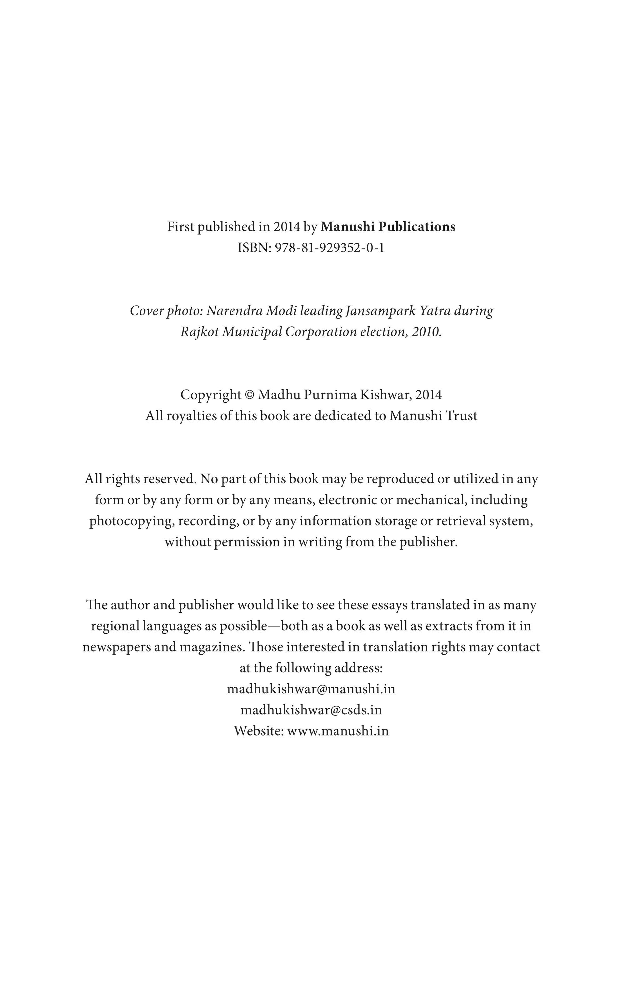 First published in 2014 by Manushi Publications
ISBN: 978-81-929352-0-1
Cover photo: Narendra Modi leading Jansampark Yatra during
Rajkot Municipal Corporation election, 2010.
Copyright © Madhu Purnima Kishwar, 2014
All royalties of this book are dedicated to Manushi Trust
All rights reserved. No part of this book may be reproduced or utilized in any
form or by any form or by any means, electronic or mechanical, including
photocopying, recording, or by any information storage or retrieval system,
without permission in writing from the publisher.
The author and publisher would like to see these essays translated in as many
regional languages as possible—both as a book as well as extracts from it in
newspapers and magazines. Those interested in translation rights may contact
at the following address:
madhukishwar@manushi.in
madhukishwar@csds.in
Website: www.manushi.in
 