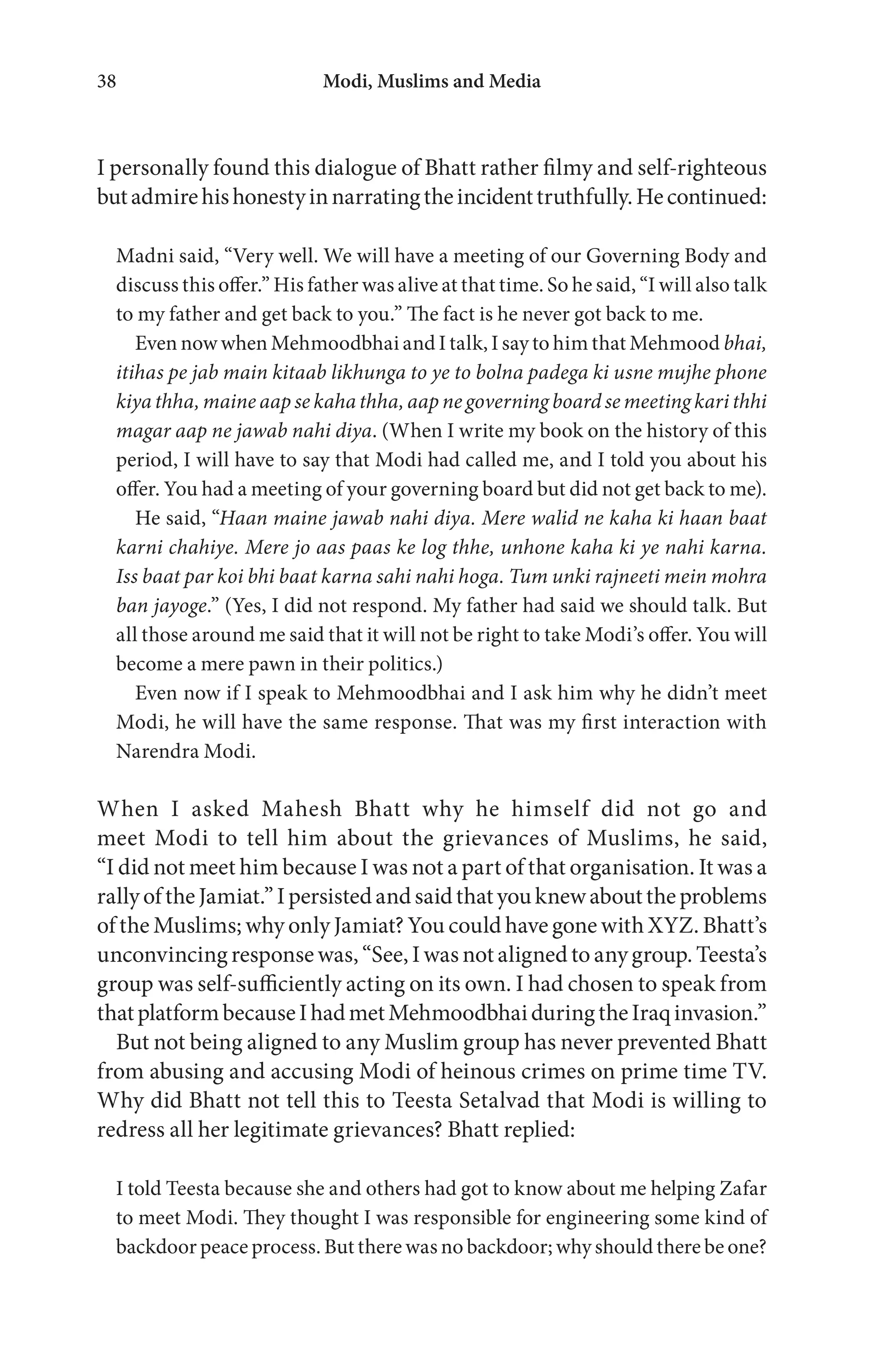 Modi, Muslims and Media38
I personally found this dialogue of Bhatt rather filmy and self-righteous
butadmirehishonestyinnarratingtheincidenttruthfully.Hecontinued:
Madni said, “Very well. We will have a meeting of our Governing Body and
discuss this offer.” His father was alive at that time. So he said, “I will also talk
to my father and get back to you.” The fact is he never got back to me.
Even now when Mehmoodbhai and I talk, I say to him that Mehmood bhai,
itihas pe jab main kitaab likhunga to ye to bolna padega ki usne mujhe phone
kiya thha, maine aap se kaha thha, aap ne governing board se meeting kari thhi
magar aap ne jawab nahi diya. (When I write my book on the history of this
period, I will have to say that Modi had called me, and I told you about his
offer. You had a meeting of your governing board but did not get back to me).
He said, “Haan maine jawab nahi diya. Mere walid ne kaha ki haan baat
karni chahiye. Mere jo aas paas ke log thhe, unhone kaha ki ye nahi karna.
Iss baat par koi bhi baat karna sahi nahi hoga. Tum unki rajneeti mein mohra
ban jayoge.” (Yes, I did not respond. My father had said we should talk. But
all those around me said that it will not be right to take Modi’s offer. You will
become a mere pawn in their politics.)
Even now if I speak to Mehmoodbhai and I ask him why he didn’t meet
Modi, he will have the same response. That was my first interaction with
Narendra Modi.
When I asked Mahesh Bhatt why he himself did not go and
meet Modi to tell him about the grievances of Muslims, he said,
“I did not meet him because I was not a part of that organisation. It was a
rallyoftheJamiat.”Ipersistedandsaidthatyouknewabouttheproblems
of the Muslims; why only Jamiat? You could have gone with XYZ. Bhatt’s
unconvincing response was, “See, I was not aligned to any group. Teesta’s
group was self-sufficiently acting on its own. I had chosen to speak from
thatplatformbecauseIhadmetMehmoodbhaiduringtheIraqinvasion.”
But not being aligned to any Muslim group has never prevented Bhatt
from abusing and accusing Modi of heinous crimes on prime time TV.
Why did Bhatt not tell this to Teesta Setalvad that Modi is willing to
redress all her legitimate grievances? Bhatt replied:
I told Teesta because she and others had got to know about me helping Zafar
to meet Modi. They thought I was responsible for engineering some kind of
backdoor peace process. But there was no backdoor; why should there be one?
 