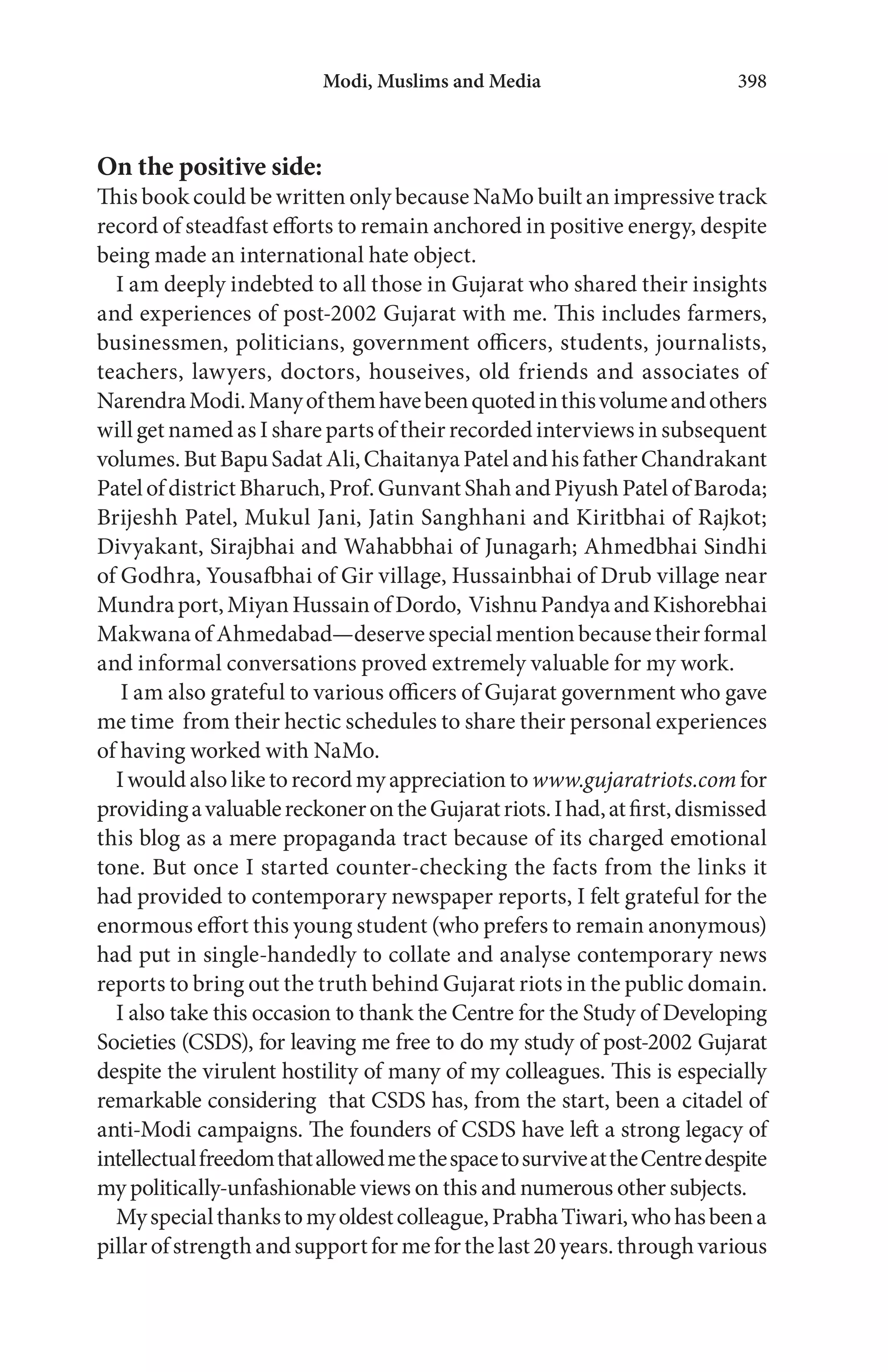 On the positive side:
This book could be written only because NaMo built an impressive track
record of steadfast efforts to remain anchored in positive energy, despite
being made an international hate object.
I am deeply indebted to all those in Gujarat who shared their insights
and experiences of post-2002 Gujarat with me. This includes farmers,
businessmen, politicians, government officers, students, journalists,
teachers, lawyers, doctors, houseives, old friends and associates of
NarendraModi.Manyofthemhavebeenquotedinthisvolumeandothers
will get named as I share parts of their recorded interviews in subsequent
volumes.ButBapuSadatAli,ChaitanyaPatelandhisfatherChandrakant
PatelofdistrictBharuch,Prof.GunvantShahandPiyushPatelofBaroda;
Brijeshh Patel, Mukul Jani, Jatin Sanghhani and Kiritbhai of Rajkot;
Divyakant, Sirajbhai and Wahabbhai of Junagarh; Ahmedbhai Sindhi
of Godhra, Yousafbhai of Gir village, Hussainbhai of Drub village near
Mundraport,MiyanHussainofDordo, VishnuPandyaandKishorebhai
MakwanaofAhmedabad—deservespecialmentionbecausetheirformal
and informal conversations proved extremely valuable for my work.
I am also grateful to various officers of Gujarat government who gave
me time from their hectic schedules to share their personal experiences
of having worked with NaMo.
Iwouldalsoliketorecordmyappreciationto www.gujaratriots.comfor
providingavaluablereckonerontheGujaratriots.Ihad,atfirst,dismissed
this blog as a mere propaganda tract because of its charged emotional
tone. But once I started counter-checking the facts from the links it
had provided to contemporary newspaper reports, I felt grateful for the
enormous effort this young student (who prefers to remain anonymous)
had put in single-handedly to collate and analyse contemporary news
reports to bring out the truth behind Gujarat riots in the public domain.
I also take this occasion to thank the Centre for the Study of Developing
Societies (CSDS), for leaving me free to do my study of post-2002 Gujarat
despite the virulent hostility of many of my colleagues. This is especially
remarkable considering that CSDS has, from the start, been a citadel of
anti-Modi campaigns. The founders of CSDS have left a strong legacy of
intellectualfreedomthatallowedmethespacetosurviveattheCentredespite
my politically-unfashionable views on this and numerous other subjects.
Myspecialthankstomyoldestcolleague,PrabhaTiwari,whohasbeena
pillarofstrengthandsupportformeforthelast20years.throughvarious
Modi, Muslims and Media 398
 