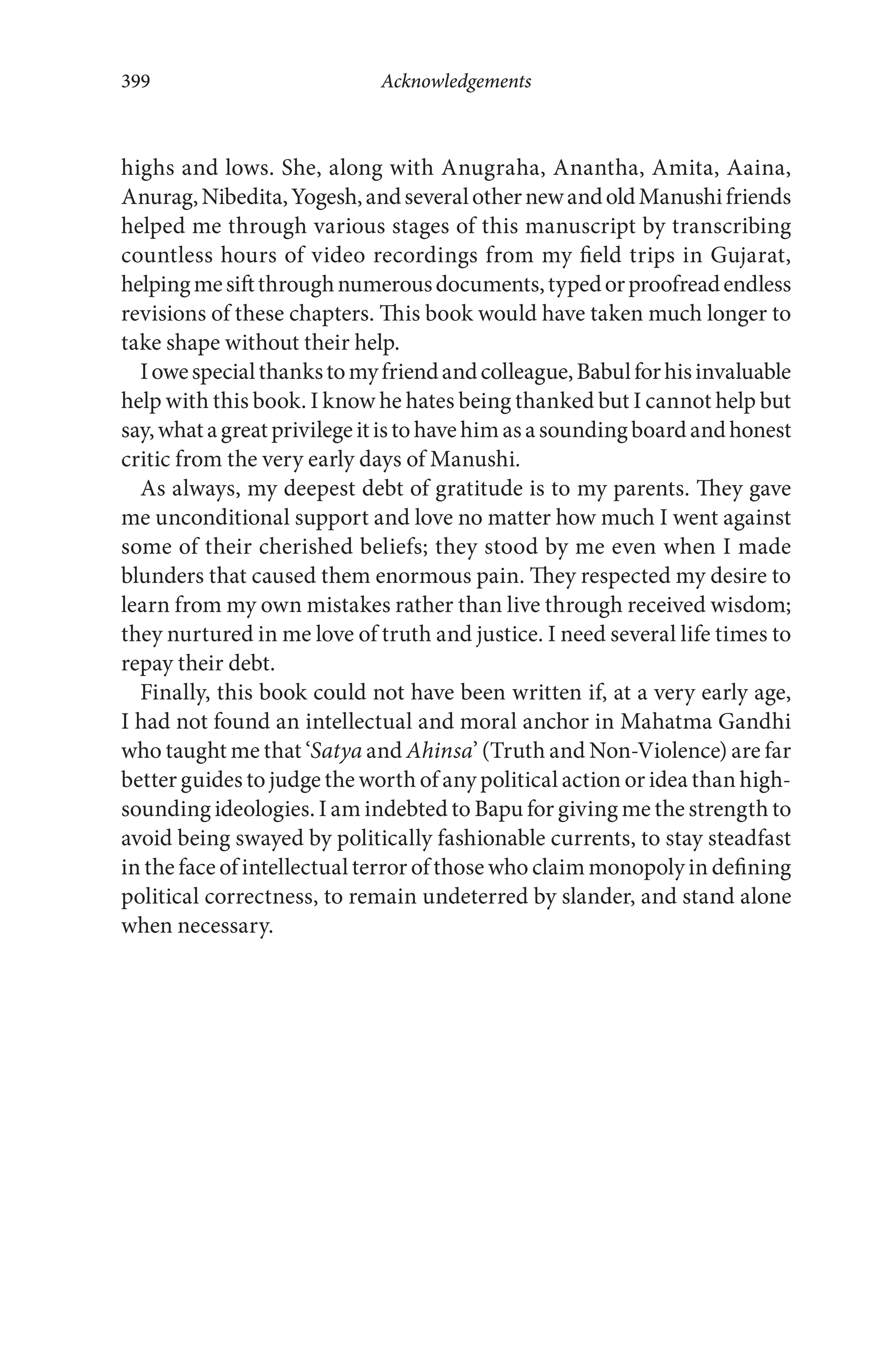 highs and lows. She, along with Anugraha, Anantha, Amita, Aaina,
Anurag,Nibedita,Yogesh,andseveralothernewandoldManushifriends
helped me through various stages of this manuscript by transcribing
countless hours of video recordings from my field trips in Gujarat,
helpingmesiftthroughnumerousdocuments,typedorproofreadendless
revisions of these chapters. This book would have taken much longer to
take shape without their help.
Iowespecialthankstomyfriendandcolleague,Babulforhisinvaluable
help with this book. I know he hates being thanked but I cannot help but
say,whatagreatprivilegeitistohavehimasasoundingboardandhonest
critic from the very early days of Manushi.
As always, my deepest debt of gratitude is to my parents. They gave
me unconditional support and love no matter how much I went against
some of their cherished beliefs; they stood by me even when I made
blunders that caused them enormous pain. They respected my desire to
learn from my own mistakes rather than live through received wisdom;
they nurtured in me love of truth and justice. I need several life times to
repay their debt.
Finally, this book could not have been written if, at a very early age,
I had not found an intellectual and moral anchor in Mahatma Gandhi
who taught me that ‘Satya and Ahinsa’ (Truth and Non-Violence) are far
better guides to judge the worth of any political action or idea than high-
sounding ideologies. I am indebted to Bapu for giving me the strength to
avoid being swayed by politically fashionable currents, to stay steadfast
in the face of intellectual terror of those who claim monopoly in defining
political correctness, to remain undeterred by slander, and stand alone
when necessary.
Acknowledgements399
 