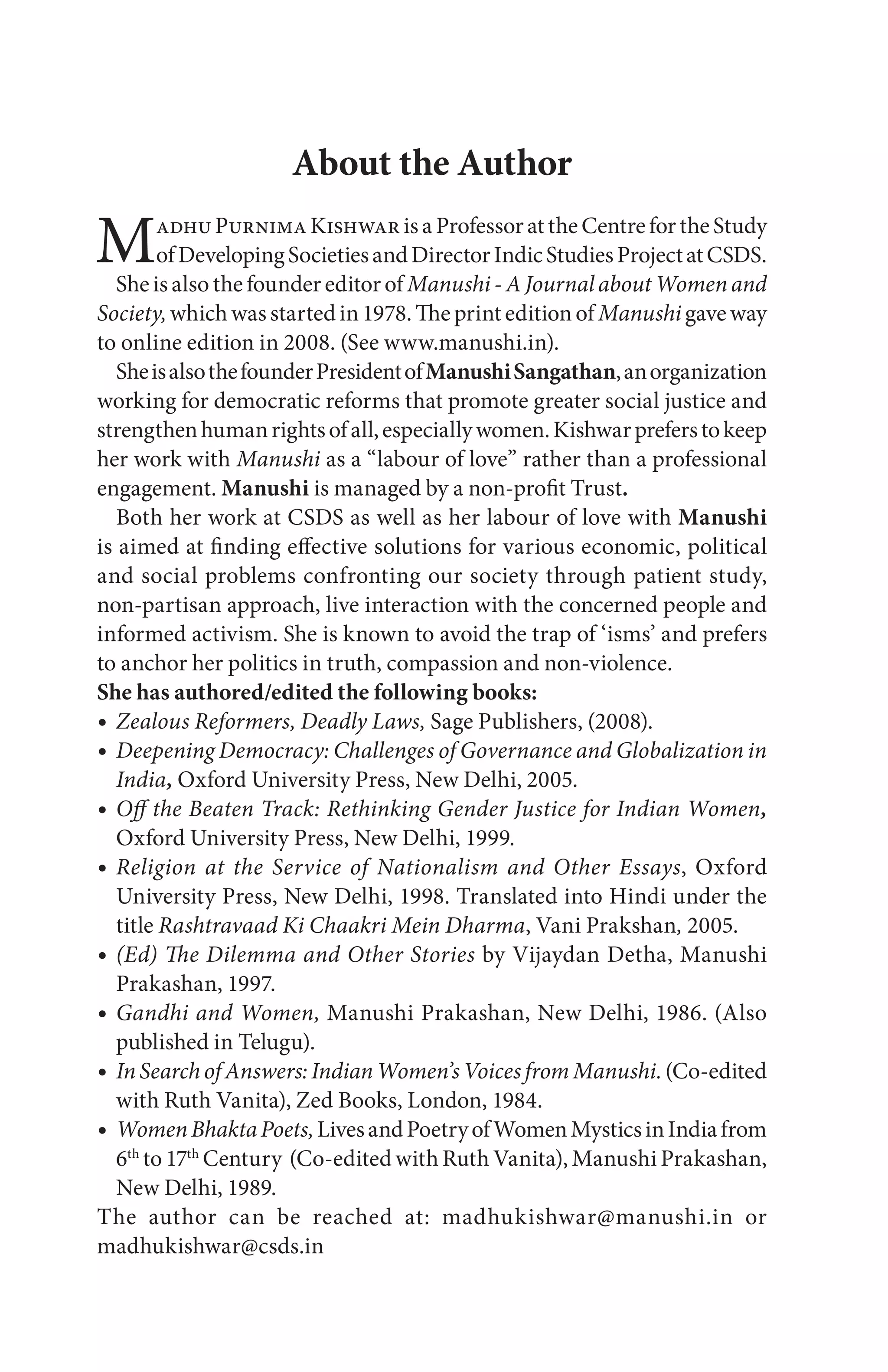 About the Author
MadhuPurnimaKishwarisaProfessorattheCentrefortheStudy
ofDevelopingSocietiesandDirectorIndicStudiesProjectatCSDS.
She is also the founder editor of Manushi - A Journal about Women and
Society,which was started in 1978. The print edition of Manushi gave way
to online edition in 2008. (See www.manushi.in).
SheisalsothefounderPresidentofManushiSangathan,anorganization
working for democratic reforms that promote greater social justice and
strengthenhumanrightsofall,especiallywomen.Kishwarpreferstokeep
her work with Manushi as a “labour of love” rather than a professional
engagement. Manushi is managed by a non-profit Trust.
Both her work at CSDS as well as her labour of love with Manushi
is aimed at finding effective solutions for various economic, political
and social problems confronting our society through patient study,
non-partisan approach, live interaction with the concerned people and
informed activism. She is known to avoid the trap of ‘isms’ and prefers
to anchor her politics in truth, compassion and non-violence.
She has authored/edited the following books:
Zealous Reformers, Deadly Laws, Sage Publishers, (2008).
Deepening Democracy: Challenges of Governance and Globalization in
India, Oxford University Press, New Delhi, 2005.
Off the Beaten Track: Rethinking Gender Justice for Indian Women,
Oxford University Press, New Delhi, 1999.
Religion at the Service of Nationalism and Other Essays, Oxford
University Press, New Delhi, 1998. Translated into Hindi under the
title Rashtravaad Ki Chaakri Mein Dharma, Vani Prakshan, 2005.
(Ed) The Dilemma and Other Stories by Vijaydan Detha, Manushi
Prakashan, 1997.
Gandhi and Women, Manushi Prakashan, New Delhi, 1986. (Also
published in Telugu).
InSearchofAnswers:IndianWomen’sVoicesfromManushi.(Co-edited
with Ruth Vanita), Zed Books, London, 1984.
WomenBhaktaPoets,LivesandPoetryofWomenMysticsinIndiafrom
6th
to 17th
Century (Co-edited with Ruth Vanita), Manushi Prakashan,
New Delhi, 1989.
The author can be reached at: madhukishwar@manushi.in or
madhukishwar@csds.in
 