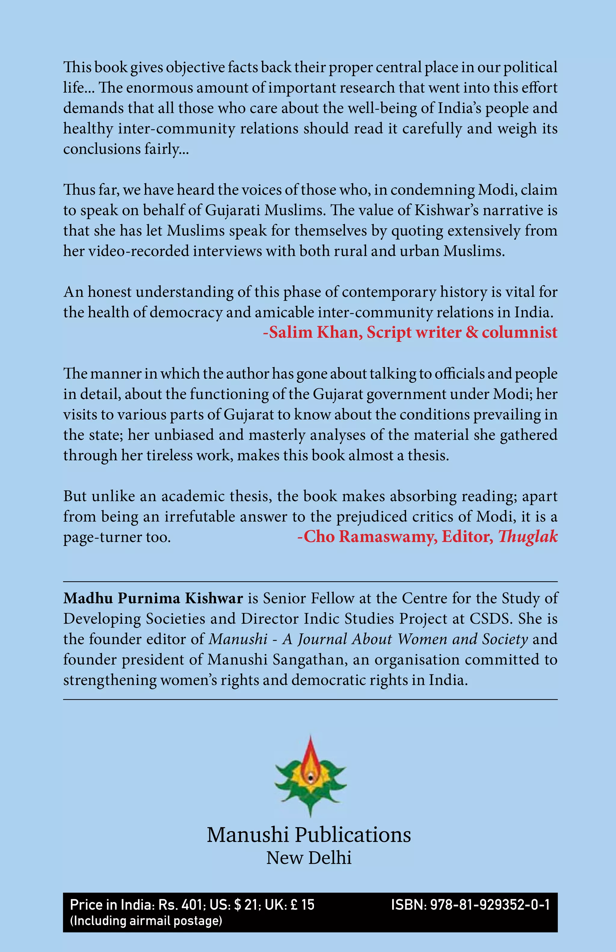 This book gives objective facts back their proper central place in our political
life... The enormous amount of important research that went into this effort
demands that all those who care about the well-being of India’s people and
healthy inter-community relations should read it carefully and weigh its
conclusions fairly...
Thus far, we have heard the voices of those who, in condemning Modi, claim
to speak on behalf of Gujarati Muslims. The value of Kishwar’s narrative is
that she has let Muslims speak for themselves by quoting extensively from
her video-recorded interviews with both rural and urban Muslims.
An honest understanding of this phase of contemporary history is vital for
the health of democracy and amicable inter-community relations in India.
-Salim Khan, Script writer & columnist
Themannerinwhichtheauthorhasgoneabouttalkingtoofficialsandpeople
in detail, about the functioning of the Gujarat government under Modi; her
visits to various parts of Gujarat to know about the conditions prevailing in
the state; her unbiased and masterly analyses of the material she gathered
through her tireless work, makes this book almost a thesis.
But unlike an academic thesis, the book makes absorbing reading; apart
from being an irrefutable answer to the prejudiced critics of Modi, it is a
page-turner too. -Cho Ramaswamy, Editor, Thuglak
Madhu Purnima Kishwar is Senior Fellow at the Centre for the Study of
Developing Societies and Director Indic Studies Project at CSDS. She is
the founder editor of Manushi - A Journal About Women and Society and
founder president of Manushi Sangathan, an organisation committed to
strengthening women’s rights and democratic rights in India.
Manushi Publications
New Delhi
Price in India: Rs. 401; US: $ 21; UK: £ 15 ISBN: 978-81-929352-0-1
(Including airmail postage)
 