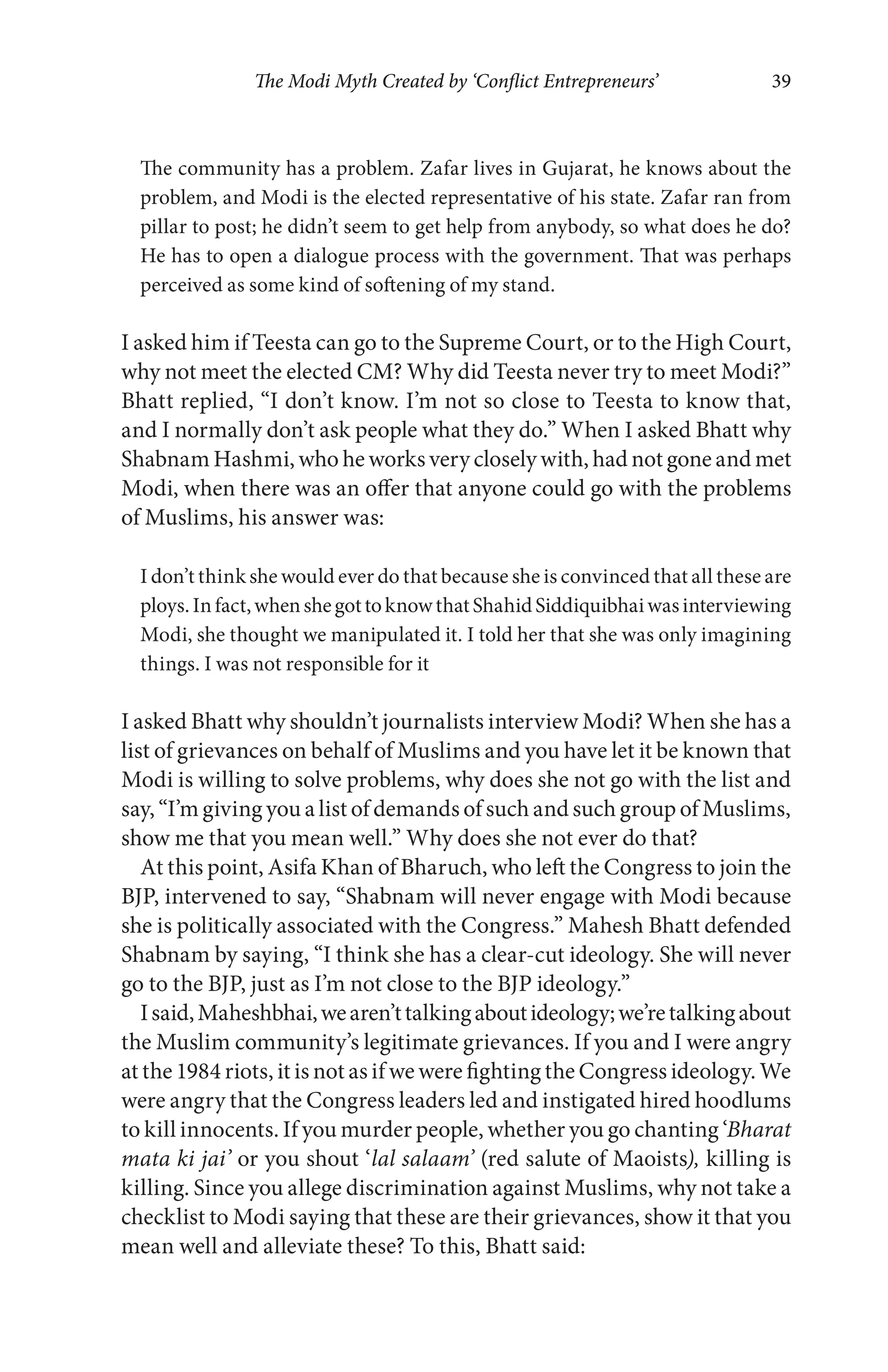 The Modi Myth Created by ‘Conflict Entrepreneurs’ 39
The community has a problem. Zafar lives in Gujarat, he knows about the
problem, and Modi is the elected representative of his state. Zafar ran from
pillar to post; he didn’t seem to get help from anybody, so what does he do?
He has to open a dialogue process with the government. That was perhaps
perceived as some kind of softening of my stand.
I asked him if Teesta can go to the Supreme Court, or to the High Court,
why not meet the elected CM? Why did Teesta never try to meet Modi?”
Bhatt replied, “I don’t know. I’m not so close to Teesta to know that,
and I normally don’t ask people what they do.” When I asked Bhatt why
Shabnam Hashmi, who he works very closely with, had not gone and met
Modi, when there was an offer that anyone could go with the problems
of Muslims, his answer was:
I don’t think she would ever do that because she is convinced that all these are
ploys.Infact,whenshegottoknowthatShahidSiddiquibhaiwasinterviewing
Modi, she thought we manipulated it. I told her that she was only imagining
things. I was not responsible for it
I asked Bhatt why shouldn’t journalists interview Modi? When she has a
list of grievances on behalf of Muslims and you have let it be known that
Modi is willing to solve problems, why does she not go with the list and
say, “I’m giving you a list of demands of such and such group of Muslims,
show me that you mean well.” Why does she not ever do that?
At this point, Asifa Khan of Bharuch, who left the Congress to join the
BJP, intervened to say, “Shabnam will never engage with Modi because
she is politically associated with the Congress.” Mahesh Bhatt defended
Shabnam by saying, “I think she has a clear-cut ideology. She will never
go to the BJP, just as I’m not close to the BJP ideology.”
Isaid,Maheshbhai,wearen’ttalkingaboutideology;we’retalkingabout
the Muslim community’s legitimate grievances. If you and I were angry
at the 1984 riots, it is not as if we were fighting the Congress ideology. We
were angry that the Congress leaders led and instigated hired hoodlums
to kill innocents. If you murder people, whether you go chanting ‘Bharat
mata ki jai’ or you shout ‘lal salaam’ (red salute of Maoists), killing is
killing. Since you allege discrimination against Muslims, why not take a
checklist to Modi saying that these are their grievances, show it that you
mean well and alleviate these? To this, Bhatt said:
 