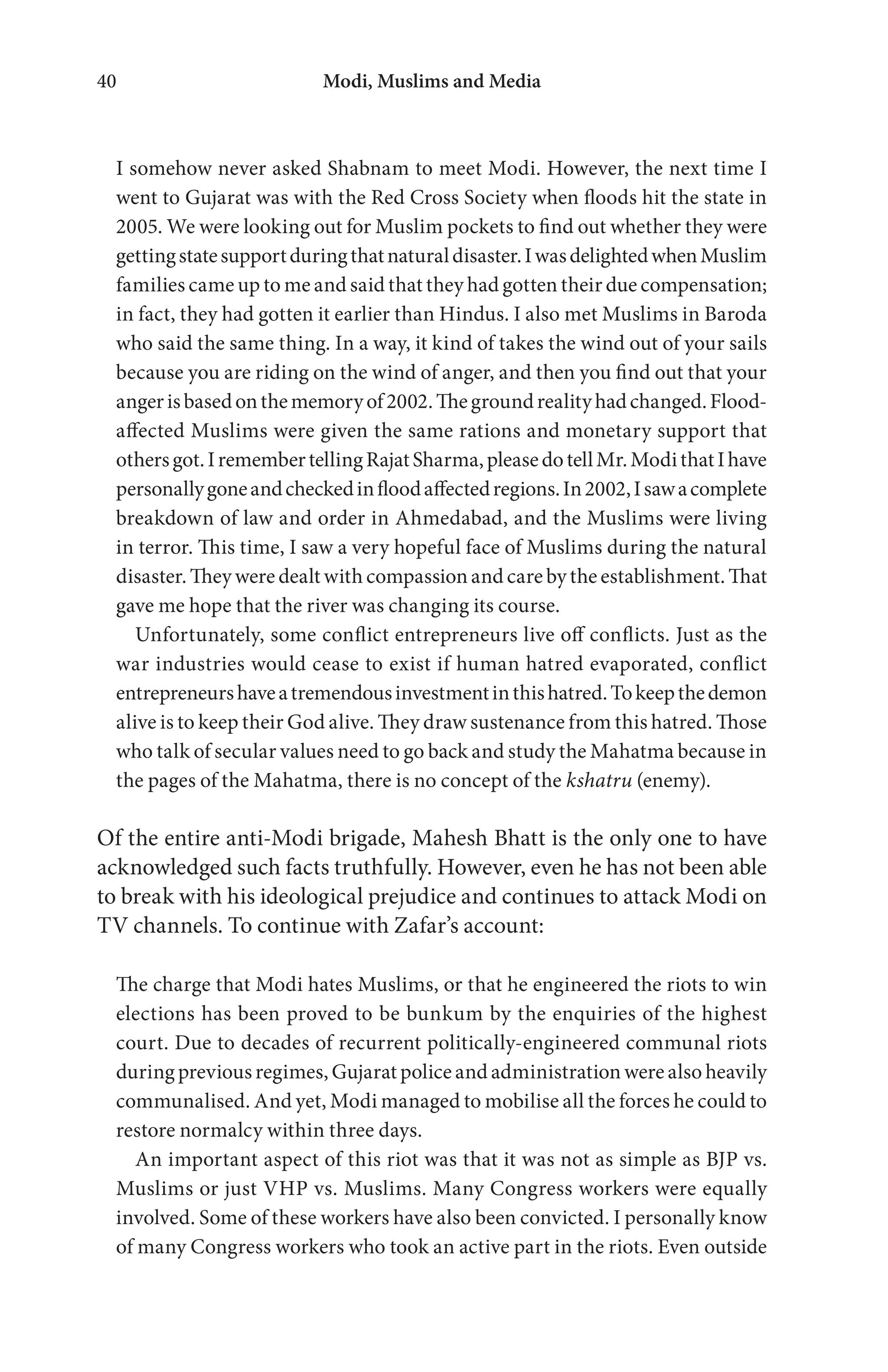Modi, Muslims and Media40
I somehow never asked Shabnam to meet Modi. However, the next time I
went to Gujarat was with the Red Cross Society when floods hit the state in
2005. We were looking out for Muslim pockets to find out whether they were
gettingstatesupportduringthatnaturaldisaster.IwasdelightedwhenMuslim
families came up to me and said that they had gotten their due compensation;
in fact, they had gotten it earlier than Hindus. I also met Muslims in Baroda
who said the same thing. In a way, it kind of takes the wind out of your sails
because you are riding on the wind of anger, and then you find out that your
angerisbasedonthememoryof2002.Thegroundrealityhadchanged.Flood-
affected Muslims were given the same rations and monetary support that
othersgot.IremembertellingRajatSharma,pleasedotellMr.ModithatIhave
personallygoneandcheckedinfloodaffectedregions.In2002,Isawacomplete
breakdown of law and order in Ahmedabad, and the Muslims were living
in terror. This time, I saw a very hopeful face of Muslims during the natural
disaster. They were dealt with compassion and care by the establishment. That
gave me hope that the river was changing its course.
Unfortunately, some conflict entrepreneurs live off conflicts. Just as the
war industries would cease to exist if human hatred evaporated, conflict
entrepreneurshaveatremendousinvestmentinthishatred.Tokeepthedemon
alive is to keep their God alive. They draw sustenance from this hatred. Those
who talk of secular values need to go back and study the Mahatma because in
the pages of the Mahatma, there is no concept of the kshatru (enemy).
Of the entire anti-Modi brigade, Mahesh Bhatt is the only one to have
acknowledged such facts truthfully. However, even he has not been able
to break with his ideological prejudice and continues to attack Modi on
TV channels. To continue with Zafar’s account:
The charge that Modi hates Muslims, or that he engineered the riots to win
elections has been proved to be bunkum by the enquiries of the highest
court. Due to decades of recurrent politically-engineered communal riots
during previous regimes, Gujarat police and administration were also heavily
communalised. And yet, Modi managed to mobilise all the forces he could to
restore normalcy within three days.
An important aspect of this riot was that it was not as simple as BJP vs.
Muslims or just VHP vs. Muslims. Many Congress workers were equally
involved. Some of these workers have also been convicted. I personally know
of many Congress workers who took an active part in the riots. Even outside
 