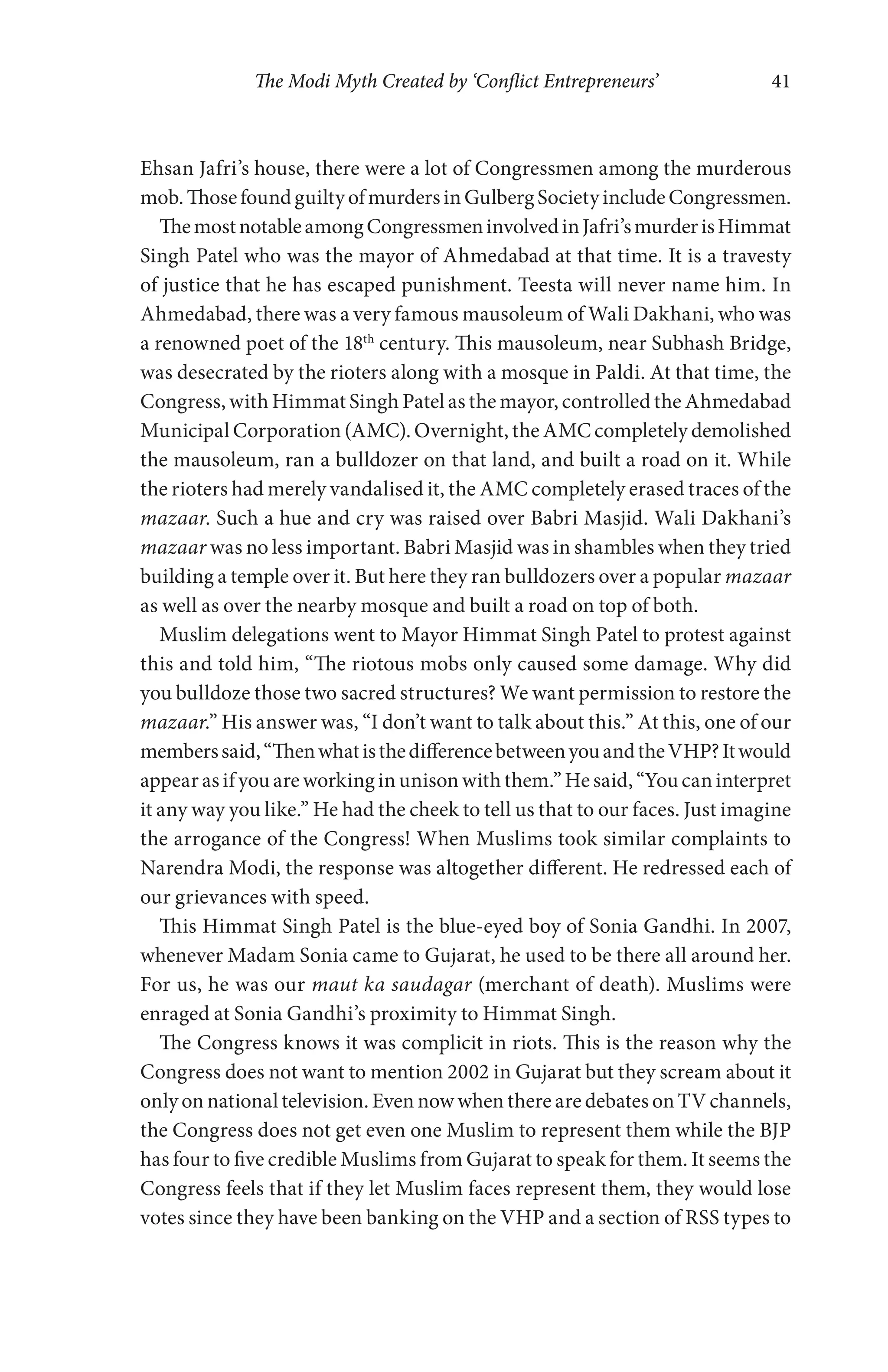The Modi Myth Created by ‘Conflict Entrepreneurs’ 41
Ehsan Jafri’s house, there were a lot of Congressmen among the murderous
mob.ThosefoundguiltyofmurdersinGulbergSocietyincludeCongressmen.
ThemostnotableamongCongressmeninvolvedinJafri’smurderisHimmat
Singh Patel who was the mayor of Ahmedabad at that time. It is a travesty
of justice that he has escaped punishment. Teesta will never name him. In
Ahmedabad, there was a very famous mausoleum of Wali Dakhani, who was
a renowned poet of the 18th
century. This mausoleum, near Subhash Bridge,
was desecrated by the rioters along with a mosque in Paldi. At that time, the
Congress, with Himmat Singh Patel as the mayor, controlled the Ahmedabad
Municipal Corporation (AMC). Overnight, the AMC completely demolished
the mausoleum, ran a bulldozer on that land, and built a road on it. While
the rioters had merely vandalised it, the AMC completely erased traces of the
mazaar. Such a hue and cry was raised over Babri Masjid. Wali Dakhani’s
mazaar was no less important. Babri Masjid was in shambles when they tried
building a temple over it. But here they ran bulldozers over a popular mazaar
as well as over the nearby mosque and built a road on top of both.
Muslim delegations went to Mayor Himmat Singh Patel to protest against
this and told him, “The riotous mobs only caused some damage. Why did
you bulldoze those two sacred structures? We want permission to restore the
mazaar.” His answer was, “I don’t want to talk about this.” At this, one of our
memberssaid,“ThenwhatisthedifferencebetweenyouandtheVHP?Itwould
appear as if you are working in unison with them.” He said, “You can interpret
it any way you like.” He had the cheek to tell us that to our faces. Just imagine
the arrogance of the Congress! When Muslims took similar complaints to
Narendra Modi, the response was altogether different. He redressed each of
our grievances with speed.
This Himmat Singh Patel is the blue-eyed boy of Sonia Gandhi. In 2007,
whenever Madam Sonia came to Gujarat, he used to be there all around her.
For us, he was our maut ka saudagar (merchant of death). Muslims were
enraged at Sonia Gandhi’s proximity to Himmat Singh.
The Congress knows it was complicit in riots. This is the reason why the
Congress does not want to mention 2002 in Gujarat but they scream about it
only on national television. Even now when there are debates on TV channels,
the Congress does not get even one Muslim to represent them while the BJP
has four to five credible Muslims from Gujarat to speak for them. It seems the
Congress feels that if they let Muslim faces represent them, they would lose
votes since they have been banking on the VHP and a section of RSS types to
 