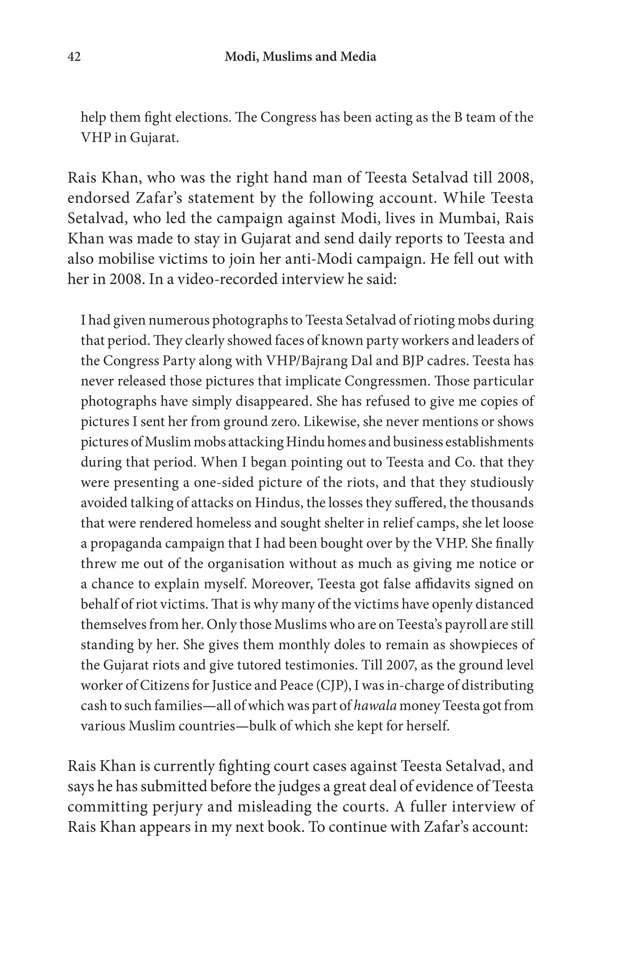 Modi, Muslims and Media42
help them fight elections. The Congress has been acting as the B team of the
VHP in Gujarat.
Rais Khan, who was the right hand man of Teesta Setalvad till 2008,
endorsed Zafar’s statement by the following account. While Teesta
Setalvad, who led the campaign against Modi, lives in Mumbai, Rais
Khan was made to stay in Gujarat and send daily reports to Teesta and
also mobilise victims to join her anti-Modi campaign. He fell out with
her in 2008. In a video-recorded interview he said:
I had given numerous photographs to Teesta Setalvad of rioting mobs during
that period. They clearly showed faces of known party workers and leaders of
the Congress Party along with VHP/Bajrang Dal and BJP cadres. Teesta has
never released those pictures that implicate Congressmen. Those particular
photographs have simply disappeared. She has refused to give me copies of
pictures I sent her from ground zero. Likewise, she never mentions or shows
picturesofMuslimmobsattackingHinduhomesandbusinessestablishments
during that period. When I began pointing out to Teesta and Co. that they
were presenting a one-sided picture of the riots, and that they studiously
avoided talking of attacks on Hindus, the losses they suffered, the thousands
that were rendered homeless and sought shelter in relief camps, she let loose
a propaganda campaign that I had been bought over by the VHP. She finally
threw me out of the organisation without as much as giving me notice or
a chance to explain myself. Moreover, Teesta got false affidavits signed on
behalf of riot victims. That is why many of the victims have openly distanced
themselves from her. Only those Muslims who are on Teesta’s payroll are still
standing by her. She gives them monthly doles to remain as showpieces of
the Gujarat riots and give tutored testimonies. Till 2007, as the ground level
worker of Citizens for Justice and Peace (CJP), I was in-charge of distributing
cash to such families—all of which was part of hawala money Teesta got from
various Muslim countries—bulk of which she kept for herself.
Rais Khan is currently fighting court cases against Teesta Setalvad, and
says he has submitted before the judges a great deal of evidence of Teesta
committing perjury and misleading the courts. A fuller interview of
Rais Khan appears in my next book. To continue with Zafar’s account:
 