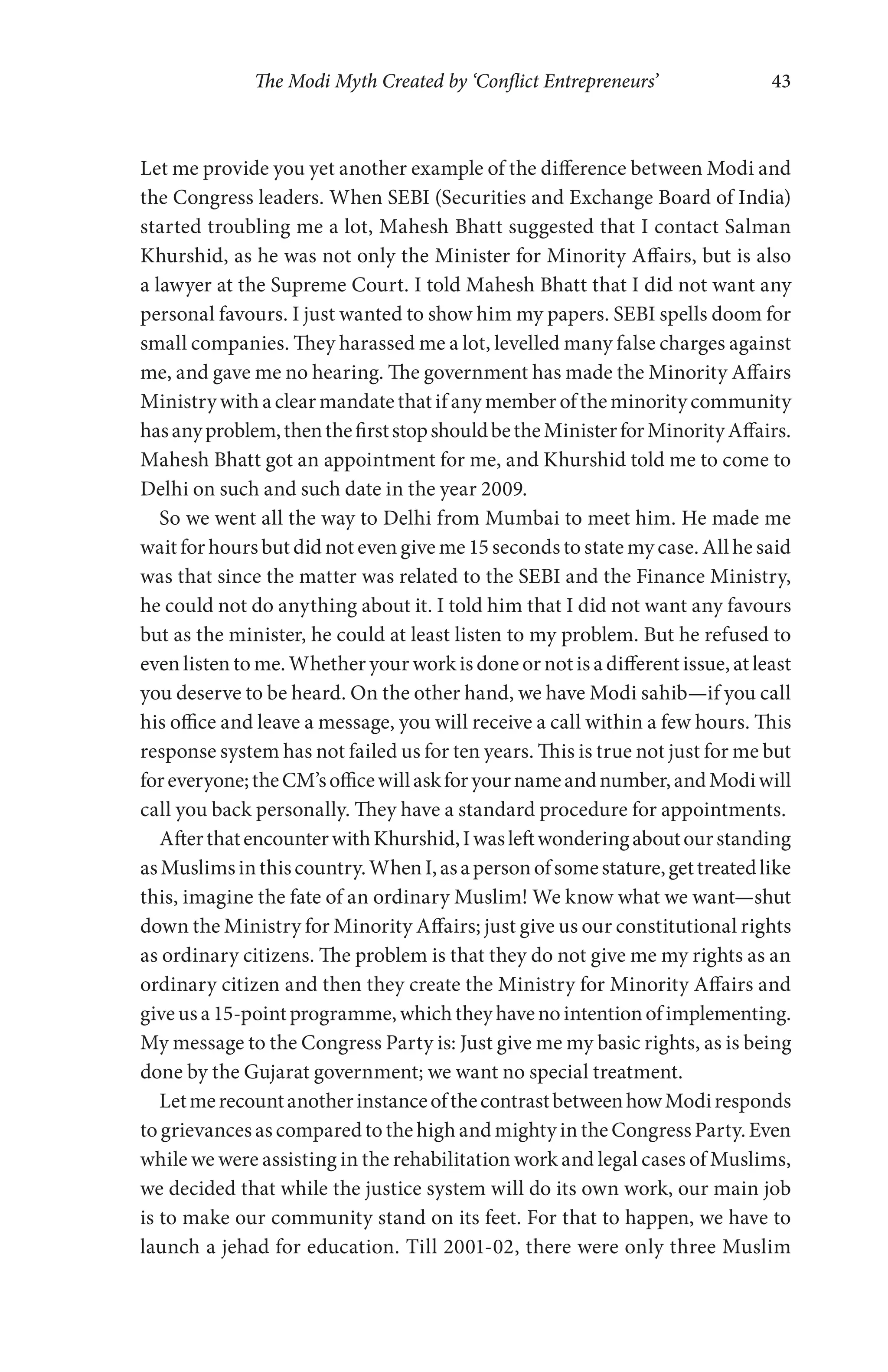 The Modi Myth Created by ‘Conflict Entrepreneurs’ 43
Let me provide you yet another example of the difference between Modi and
the Congress leaders. When SEBI (Securities and Exchange Board of India)
started troubling me a lot, Mahesh Bhatt suggested that I contact Salman
Khurshid, as he was not only the Minister for Minority Affairs, but is also
a lawyer at the Supreme Court. I told Mahesh Bhatt that I did not want any
personal favours. I just wanted to show him my papers. SEBI spells doom for
small companies. They harassed me a lot, levelled many false charges against
me, and gave me no hearing. The government has made the Minority Affairs
Ministry with a clear mandate that if any member of the minority community
hasanyproblem,thenthefirststopshouldbetheMinisterforMinorityAffairs.
Mahesh Bhatt got an appointment for me, and Khurshid told me to come to
Delhi on such and such date in the year 2009.
So we went all the way to Delhi from Mumbai to meet him. He made me
wait for hours but did not even give me 15 seconds to state my case. All he said
was that since the matter was related to the SEBI and the Finance Ministry,
he could not do anything about it. I told him that I did not want any favours
but as the minister, he could at least listen to my problem. But he refused to
even listen to me. Whether your work is done or not is a different issue, at least
you deserve to be heard. On the other hand, we have Modi sahib—if you call
his office and leave a message, you will receive a call within a few hours. This
response system has not failed us for ten years. This is true not just for me but
foreveryone;theCM’sofficewillaskforyournameandnumber,andModiwill
call you back personally. They have a standard procedure for appointments.
AfterthatencounterwithKhurshid,Iwasleftwonderingaboutourstanding
asMuslimsinthiscountry.WhenI,asapersonofsomestature,gettreatedlike
this, imagine the fate of an ordinary Muslim! We know what we want—shut
down the Ministry for Minority Affairs; just give us our constitutional rights
as ordinary citizens. The problem is that they do not give me my rights as an
ordinary citizen and then they create the Ministry for Minority Affairs and
giveusa15-pointprogramme,whichtheyhavenointentionofimplementing.
My message to the Congress Party is: Just give me my basic rights, as is being
done by the Gujarat government; we want no special treatment.
LetmerecountanotherinstanceofthecontrastbetweenhowModiresponds
to grievances as compared to the high and mighty in the Congress Party. Even
while we were assisting in the rehabilitation work and legal cases of Muslims,
we decided that while the justice system will do its own work, our main job
is to make our community stand on its feet. For that to happen, we have to
launch a jehad for education. Till 2001-02, there were only three Muslim
 